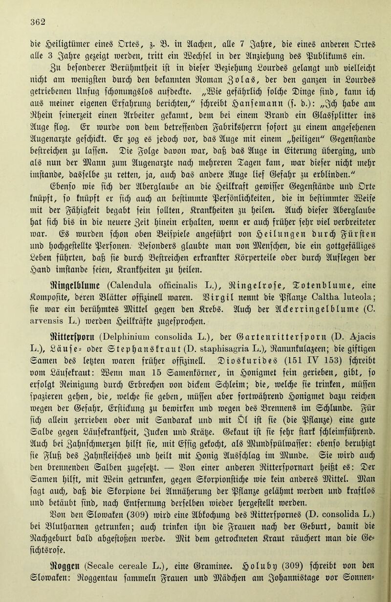 bie Heiligtümer eineg Drteg, 3. 23. in Slawen, alle 7 3agre, bie eineg anberen Drteg alle 3 ^a^re gegeigt roerben, tritt ein 3Bed^fel in ber Slngiegung beg ^ublifutng ein. 3u befonberer 23erügmtgeü ift in biefer 23egiegung Sourbeg gelangt unb oielleidgt nidgt am roenigften burdg ben belannten Stornan 3ola§, ber ben gangen in SourbeS getriebenen Unfug fcgonungglog aufbecfte. „Sßie gefägrlicg foldge Singe finb, tann icg aug meiner eigenen (Srfagrung berieten/' fcgreibt Han fern an n (f. b.): „3dg gäbe am Sigein feinergeit einen Arbeiter gelaunt, bem bei einem 23ranb ein ©lagfplitter ing Sluge flog. (Sr mürbe oon bem betreffenben gabrifggerrn fofort gu einem angefegenett Slugenargte gefcgicft. (Sr gog eg jebod^ oor, bag Sluge mit einem „geiligeti ©egenftanbe beftreicgen gu laffen. Sie $olge baoon mar, bag bag Singe in (Siterung überging, unb alg nun ber SJtann gum Slugenargte nacg mehreren Sagen fam, mar biefer nicgt ntegr imftanbe, bagfelbe gu retten, ja, audg bag anbere .Sluge lief ©efagr gu erblinben. (Sbenfo raie ficg ber Stberglanbe an bie H^ilfraft geroiffer ©egenftanbe unb Orte fnüpft, fo Enüpft er ficg audg an beftintmte ^erfönlidgleiten, bie in beftimmter SBeife mit ber $ägigleit begabt fein füllten, Kranlgeiten gu feilen. Stucg biefer Slberglaube gat ft cg big in bie neuere 3eü Hinein ergalten, menn er audg früher fegr oiel oerbreiteter mar. (Sg mürben fcgon oben 23eifpiele angeführt oon Heilungen burcg dürften unb gocggefteHte ^erfonen. 23efonberg glaubte man oon SJtenfdgen, bie ein gottgefälligeg Seben führten, bag fie burcg 23eftreicgen ertranfter Körperteile ober burcg Sluflegen ber Hanb imftanbe feien, Kranlgeiten gu Heilen. ^Ringelblume (Calendula officinalis L.), Stingelrofe, Sotenblume, eine Kompofite, bereu 23lätter offigineü roaren. 23irgil nennt bie ^flange Caltha luteola; fte mar ein berügmteg SDtittel gegen ben Krebg. 2ludH ber Slcferringelblume (C. arvensis L.) roerben Heüfräfte gugefprodgen. fRitterfponi (Delphinium consolida L.), ber ©artenritterfporn (D. Ajacis L.), £äufe = ober ©tepganglraut (D. staphisagria L.), dtanuntulageen; bie giftigen ©amen beg letzten roaren friiHer offigineü. Siogfuribeg (151 IV 153) fcgreibt 00m fiäufelraut: 2Bemt man 15 ©amenförner, in H°niQmet fein gerieben, gibt, fo erfolgt Steinigung burcg (Srbrecgen oon bidern ©djleim; bie, roelcge fie trinfen, müffen fpagierett gegen, bie, roelcge fie geben, müffen aber fortroägrenb Honigmet bagu reidjen megett ber ©efagr, (Srftidung gu beroirlen unb roegeit beg 23renneng im ©cglunbe. gür fidH allein gerrieben ober mit ©attbaral unb mit Dl ift fie (bie ^Sflange) eine gute ©albe gegen Säufefranfgeit, Süden unb Krage, ©elaut ift fie fegr ftarf fcgleimfügreub. 2lucH bei 3agnfcgmergen Hilft fie, mit (Sffig gelocgt, alg SJtunbfpülroaffer: ebenfo beruhigt fie $lug beg 3af)nfleifd;eg unb geilt mit Honig Stugfdglag im -Dtunbe. ©ie mirb audg ben bretmenben ©alben gugefegt. — 23on einer anberen Stitterfpornart geigt eg: Ser ©amen gilft, mit 2Bein getrunfen, gegen ©lorpionfticge roie lein anbereg SJtittel. 9)tan fagt audg, bag bie ©lorpione bei Slnnägerung ber ^flange gelägntt roerben unb fraftlog unb betäubt finb, nadg (Entfernung berfelben roieber gergefteüt roerben. 23ott ben ©loroalen (309) roirb eine Slblocgung beg Stitterfporneg (D. consolida L.) bei 23lutgarnen getrunlen; audg trinlen ign bie grauen nacg ber ©eburt, bamit bie Stadggeburt halb abgeftogen roerbe. 9Rit bem getrodneten Kraut räudgert man bie ©e= fidgtgrofe. fRoggen (Secale cereale L.), eine ©raminee. Holub 9 (309) fcgreibt oon ben ©loroalen: Stoggentau fammeln grauen unb SJtäbdgen am Sogannigtage oor ©onnem