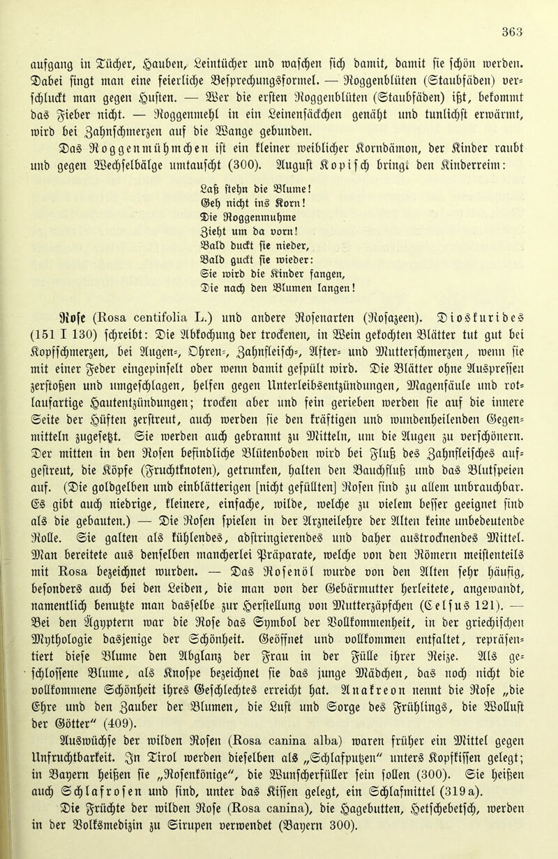 aufgang in £üd)er, Rauben, Seintücher unb roafc^en fid^ bamit, bamit fte fd)ön merben. SDabei fingt man eine feierliche Sefpredjunggformet. — Stoggenblüten (©tatibfäben) oer* fd)(udt man gegen <guften. — 2Ber bie erften Stoggenblüten (©taubfäben) ifjt, befomntt bag gieber nicht. — Stoggenntehl in ein £einenfädd)en genätjt unb tunlidjft ermannt, rotrb bei 3ahnfchmer3en auf bie Söange gebunben. 2)a§ 9toggenntühmd)en ift ein f (einer roeiblidjer Jtornbämon, ber 5linber raubt unb gegen SBechfelbälge umtaufdjt (300). Sluguft Jtopifd) bringt beit ütiuberreim: Sab fiep« bie SSlume! ®ep rtidE)t tn§ S?orn! ®ie fRoggenmubme 3iet)t um ba norn! Salb budt fie nieber, Salb gudt fie mieber: @ie roirb bie Slinber fangen, ®ie nach ben Slumen langen! Stofe (Rosa centifolia L.) unb anbere Stofeuarten (Stofageen). ®iogfuribeg (151 I 130) fchreibt: ®ie 2lbfod)ung ber trodenen, in SBein gefod)ten ^Blätter tut gut bei ^opffchntergen, bei 2tugen=, 0hren=/ 3ahttfleif<h=, Elfter* unb SJtutterfchmergen, meint fie mit einer geber eingepinfett ober menn bamit gefpült roirb. SDie Blätter ohne 2Iugpreffen gerftojgen unb umgefc£)tagen, halfen gegen Unter leibgentgünbitngen, SJtagenfäule unb rot* taufartige Hautentgünbungen; troefen aber unb fein gerieben merben fie auf bie innere ©eite ber ^üften gerftreut, aud) merben fie ben fräftigen unb rouubenfieitenben ©egen* mittetn gugefeht. ©ie merben auch gebrannt gu SJtitteln, um bie 2tugen gu oerfd)öneru. ®er mitten in ben Stofen befinblidie Slütenboben roirb bei glufj be§ 3ahnfteU<heg auf* geftreut, bie $öpfe (grudjtfnoten), getritnfen, hatten beit Saudjfluf) unb bag Stutfpeien auf. (®ie gotbgetben unb einblätterigen [nicht gefüllten] Stofen fütb gu attem unbrauchbar. @g gibt audh niebrtge, Reinere, einfache, roitbe, roelche gtt oietem beffer geeignet fittb alg bie gebauten.) — 2)ie Stofen fpieleit in ber Slrgneitepre ber Sitten feine unbebeutettbe StoDte. ©ie gatten als füplenbeg, abftringierenbeg unb baper augtrodnenbeg SJtittet. 9)tan bereitete aug benfetben mancherlei fßräparate, roelche oou ben Stömern meiftenteilg mit Rosa begeidjnet mürben. — Sag Stofenöt mürbe oou ben Sitten fefir häufig, befonberg auch bei ben Seiben, bie man oon ber ©ebärmutter h^rteitete, angemanbt, namentlich benupte man bagfetbe gur ^erftettung oon SJtuttergäpfchen (gelfug 121). — Sei ben 2igpptern mar bie Stofe bag ©pmbot ber Sotlfommenheit, in ber gried)ifd)en SdptEjotogie bagjenige ber ©<hön£)eit. ©eöffnet unb oottfommen entfaltet, repräfen* tiert biefe Slume ben Slbglang ber grau in ber gieße ihrer Steige. 2((g ge* fchloffene Slume, alg $nofpe begeichnet fie bag junge SJtäbdjen, bag noch nicht bie üottfommene ©chönheit ihreg ©efdjtechteg erreicht hat. Slnafreon nennt bie Stofe „bie ©h« unb ben 3«nber ber Stumen, bie Suft unb ©orge beg grüplingg, bie Söoßuft ber ©ötter (409). Stugroüchfe ber roilben Stofen (Rosa canina alba) roaren früher ein Sliittel gegen Unfruchtbarfeit. gn Sirol merben biefetben alg „©chlafpupen unterg Jtopffiffen gelegt; in Sapern h^Ben fie „Stofenfönige, bie SBunfcperfüßer fein foßen (300). ©ie fronen auch ©chtafrofen unb fütb, unter bag Riffen gelegt, ein ©d)lafmittet (319a). Sie grüßte ber roilben Stofe (Rosa canina), bie Hagebutten, ^etfehebetfehr merben in ber Sotfgmebigin gu ©irupen oerroenbet (Sapern 300).