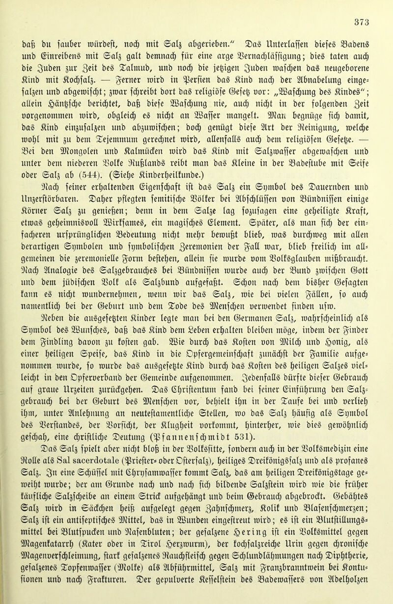 baß bu fauber roürbeft, noch mit ©alg abgerieben/' Dag Unterlagen biefeg Sabeitg unb Einreibeng mit ©alg galt bemnad) für eine arge Sernachläfßgung; bieg taten auch bie 3uben gur $eit beg Dalmub, unb noch bie jeßigen Subeit roafdjen bag neugeborene Stinb mit fodjfalg. — ferner roirb in ßkrßen bag Stinb nach ber Slbnabelung einge» folgen unb abgeroifdß; groar fdjreibt bort bag religiöfe ©efeß uor: „SBafcßung beg Stinbeg; allein £>änßf<he berietet, baß biefe Söafdjung nie, auch nid)t in ber folgenben 3eit oorgenontmen mirb, obgleich eg nicht an Sßaffer mangelt. 9)tan begnüge fid) bamit, bag Stinb eingufalgen unb abguroifcßen; bo<h genügt biefe Slrt ber Steinigung, roelcße mol)l mit gu bem Dejemntum geregnet mirb, aHeitfallg aud) bent religiöfen ©efeße. — Sei ben SStongolen unb Stalmüden roirb bag Stinb mit ©algroaffer abgeroafdjen unb unter bem niebereu Solle Stußlanbg reibt man bag kleine in ber Sabeßube mit ©eife ober ©alg ab (544). (©ie()e Stinberheüfunbe.) Stad; feiner erljaltenben ©igenfcfjaft ift bag ©alg ein ©pmbol beg Dauernben unb llngerftörbaren. SDa£)er pflegten femitifdje Söller bei Slbfdßüffen oon Sitnbniffen einige Körner ©alg gu genießen; beim in bem ©alge lag fogufagen eine geheiligte straft, etroag geheimnigooß SBirffanteg, ein magifcheg Element, ©pater, alg man ßd) ber ein» fadjeren urfpri'tnglidjen Sebeutung nicht meßr beroußt blieb, mag burcfjroeg mit aßen berartigen ©pmbolen unb fijntbolifdien 3erentouien ber gaß roar, blieb freilicf; im aß» gemeinen bie gerentonieße $ornt beftefjen, aßein fie rourbe oom Sollgglauben mißbraucht. Stach Sinologie beg ©atggebraucheg bei Siinbniffen rourbe and; ber Sunb groifdjeu ©ott unb bent fiibifchen Soll alg ©algbunb aufgefaßt, ©cßoit nad; bem bigl)er ©efagten bann eg nicht rounbernehmen, roeuit mir bag ©alg, wie bei Dielen gäßen, fo auch nantentlid) bei ber ©eburt unb bem Dobe beg SJtenfdheu oerroenbet ßnben ufro. Stehen bie auggefeßten Stinber legte man bei ben ©ermanen ©alg, roal)rfcheinlich alg ©pmbol beg SBunfdjeg, baß bag Stinb bem geben erhalten bleiben möge, inbent ber giitber bem ginbling baoon gu loften gab. 9Bie bur<h bag Stoßen oon SStitcß unb Igonig, alg einer hetltgeu ©peife, bag Stinb in bie Dpfergemeinfdjaft gitnädjft ber f^amitie aufge» nommen rourbe, fo rourbe bag auggefeßte Stinb burcß bag Stoßen beg heiligen ©algeg oiel» leicht in ben Dpferoerbaub ber ©enteinbe aufgenommen, ^ebenfaßg bürfte biefer ©ebraudh auf graue Urgeiten guriidgehett. Dag Efjriftentum fanb bei feiner Einführung ben ©alg» gebrauch bei ber ©eburt beg 9}tenf<hen oor, behielt ißn in ber Daufe bei unb oerlieh ihm, unter Slnlehuung an neuteftamentlidje ©teßen, wo bag ©alg häufig ©pmbol beg Serftanbeg, ber Sorßdht, ber Stlugheit oorlommt, hinterher, wie bieg geroöhnlich gefchah, eine diriftliche Deutung (ißfaunenfdjmibt 531). Dag ©alg fpielt aber nicht bloß in ber Solfgfitte, fonbern amh in ber Sollgmebigin eine Stoße alg Sal sacerdotale (^3rießer= ober Oßerfalg), hedigeg Dreiföniggfalg unb alg profaneg ©alg. 3» eine ©chüffel mit E£)rpfamroaffer tommt ©alg, bag am heiligen Dredöniggtage ge» roeiljt rourbe; ber am ©runbe nach unb nad; fich bilbenbe ©algftein roirb roie bie früher fäuflid)e ©algföheibe an einem ©trid aufgehängt unb beim ©ebrauch abgebrodt. ©ebähteg ©alg roirb in ©ädd)en heiß aufgelegt gegen 3nhnfd>meri$/ Stolif unb Slafenfchntergen; ©alg iß ein antifeptifcßeg SJtittel, bag in Sßunbeu eingeßreut roirb; eg ift ein Slutftißungg» mittet bei Stutfpudeu unb Stafenbtuten; ber gefalgene gering iß ein Solfgmittet gegen SJtagenfatarrh (Stater ober in Dirol igergroitrm), ber fochfalgreiche Urin gegen chrottifd^e SStagenoerfchleimung, ftarf gefalgeneg Stauchfleifch gegen ©chlunblähntungen nach Diphtherie, gefalgeneg Dopfenroaffer (SStolfe) at§ Slbführmittel, ©alg mit grangbranntroein bei fontu» fionen unb nach grafturen. Der gepuloerte Steffelftein beg Saberoafferg oon Slbelholgen