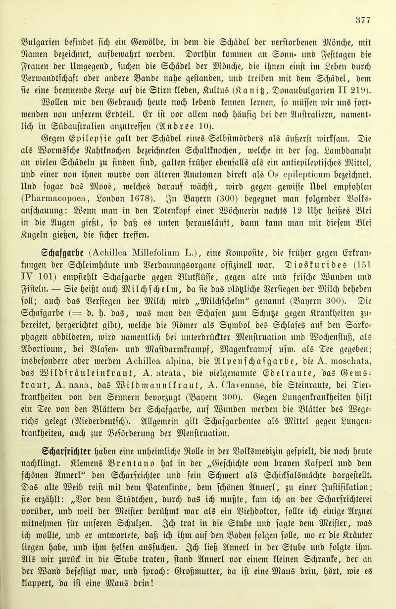 Bulgarien befinbet fi<h ein ©emölbe, in bem bie Schäbel ber oerftorbeneu SRönche, mit tarnen bezeichnet, aufberoahrt merben. Sorthin fommen an Sonn= nnb gefttagen bie grauen ber Utngegetib, flicken bie Schäbel ber -Slönche, bie ihnen einft im Seben burch 23erroanbtfd)aft ober anbere 23anbe nahe geftanbeu, nnb treiben mit bem Sdjäbel, bem fte eine brenneube $erge auf bie (Stirn fleben, 5MtuS (ft'auifc, Sonaubulgarien II 219). SBoHen mir ben ©ebrauch heute noch lebenb fennen lernen, fo ntüffen mir unS fort= roenben non unferent ©rbteit. ©r ift uor attern nod; häufig bei ben Sluftraliern, namenP lieh in Siibauftralien angutreffeu (Sin b ree 10). ©egen ©pilepfie galt ber Sdjäbel eines SelbftmörberS als äujjerft mirffant. Sie als SBormSfdhe Stahtfnochen begekhneten Schaltfnodhen, metche in ber fog. Sambbanaht an oielen Schäbeln zu finben finb, galten früher ebenfalls als ein antiepileptifdjeS -Stittet, unb einer oon iljneu mürbe non älteren 2tnatomen bireft als Os epilepticum bezeichnet. Unb fogar baS SJlooS, meines barauf mächft, mirb gegen gemiffe Übel empfohlen (Pharmacopoea, Sonbon 1678). gn 23at)ern (300) begegnet man folgenber älolfS= anfehauung: SBenn man in ben Sotenfopf einer 2ööd)nerin nadjtS 12 ü(;r heiheS 33lei in bie Slugen giefd, fo baff es unten herausläuft, bann fann man mit biefem 23tei kugeln gieren, bie fidler treffen. Schafgarbe (Achillea Millefolium L.), eine Hompofüe, bie früher gegen ©rfratt= fungen ber Schleimhäute unb SkrbauungSorgane offiziell mar. SioSfuribeS (151 IV 101) empfiehlt Sdjafgarbe gegen SUutfliiffe, gegen alte unb frifdje SBunben unb giftein. — Sie heijjt auch SDtilchf dhelm, ba fte baS plötzliche 33erfiegen ber Sliildj beheben foll; auch baS 23erfiegen ber -Sülch mirb „-Stilchfchetm genannt (23apern 300). Sie Schafgarbe (= b. fp baS, roaS man ben Schafen gum Schule gegen tranfheiten §u= bereitet, hergeridjtet gibt), metche bie Siömer als Spmbol beS Schlafes auf ben Sarfo= phagen abbilbeten, mirb namentlich bei unteröriiefter -Sienftruation unb SBodjenfluh, als Slbortioum, bei S3lafen= unb Sliaftbarmframpf, -Siagenframpf ufro. als See gegeben; inSbefoitbere aber merbett Achillea alpina, bie Sllpenfdjafgarbe, bie A. moschata, baS Söilbfräuleinfraut, A. atrata, bie uielgenanute ©beiraute, baS ©emS = traut, A. nana, baS Söitbmanntfraut, A. Clavennae, bie Steinraute, bei Sier= tranfheiten oon ben Senuent beoorgugt (23apern 300). ©egen £ungenfranff)eiten hilft ein See oon ben blättern ber Schafgarbe, auf SBunben merben bie 33lätter beS 2Bege= rkhS gelegt (Uieberbeutfch). Stilgemein gilt Schafgarbentee als Mittel gegen £ungen= tranfheiten, auch gur 23eförberung ber SJtenftruation. Scharfrichter haben eine unheimliche Atolle in ber 33olfSmebigin gefpielt, bie noch heute nachflingt. Clemens Brentano hat in ber „@efd;ichte oom brauen tafperl unb bem fchönen Innert ben Scharfrichter unb fein Schtoert als SdjicffatSmädjte bargefteÜt. SaS alte SBeib reift mit bem ifktenfinbe, bem fchönen Sinnerl, gu einer guftififatiou; fie ergäbt: „23or bem Stäbtchen, burd; ba§ ich muhte, taut ich an ber Scharfridjterei oorüber, unb meit ber -Steifter berühmt mar als ein SMjboftor, fodte ich einige 3lr§uei mitnehmen für nuferen Schutgen. geh trat in bie Stube unb fagte bem SJJeifter, maS ich mollte, unb er antroortete, bah i<h ihm auf ben 23oben folgen foße, too er bie Kräuter liegen habe, unb ihm helfen auSfuchen. geh lieh Sinnerl in ber Stube unb folgte iljm. SllS mir guritd in bie Stube traten, ftanb Slnnert oor einem fleinen Sdfranfe, ber au ber Söanb befeftigt mar, unb fprach: ©rohmutter, ba ift eine ÜDtauS brin, hört, roie eS flappert, ba ift eine SftauS brin!