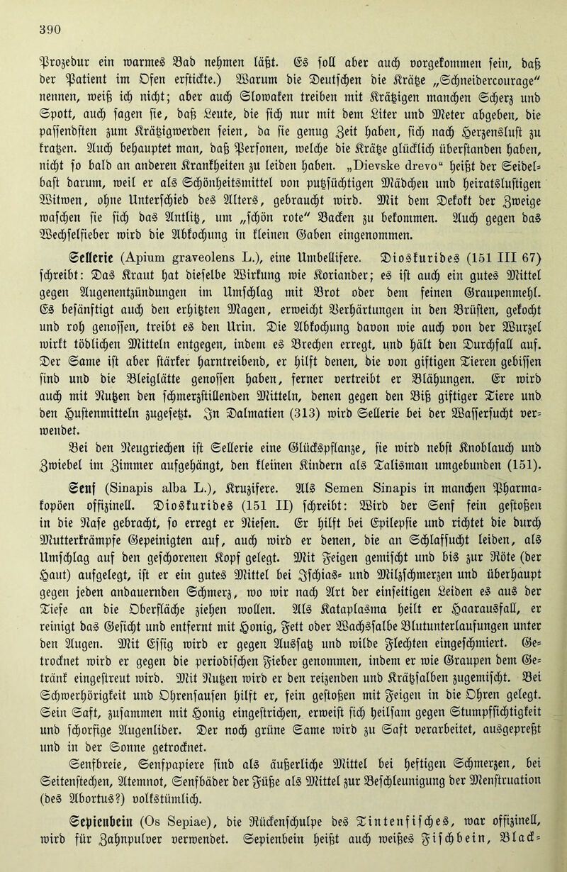 ^rojebur ein roarmeS Sab nehmen läfjt. ©S fotl aber aucf) oorgefommett fein, baff ber Patient int Dfen erftidte.) Söarum bie S)eutfd)en bie Hräfje „©dEjneibercourage nennen, roeifs id) nictjt; aber aud; ©loroafett treiben mit Hrä^igen manchen ©c^erj unb ©pott, audb fagen fie, baff £eute, bie fid) mir mit bem Siter unb SReter abgeben, bie pa||enbften pm Hrä^igroerben feien, ba fie genug 3eit tmben, fi<$ nadlj HerjenSluft jn fragen. 2ludl) behauptet man, bajj ^ßerfonen, metc^e bie Hräfse glüdlidl) überftanben tjaben, nic£)t fo halb an anberen Hranftjeiten ju leiben tjaben. „Dievske drevo“ Reifst ber ©eibel= baft barum, roeil er als ©ct)ön£)eitSmittel non pu£|üd)tigen aRäbctjen unb ^eiratstuftigen SBüraen, ofjne Unterfd^ieb beS SllterS, gebraust rairb. 9Jtit bem SDefoft ber 3roeige roaf^en fie fiel) baS Stntlifc, um „fctjön rote Saden 311 befonimen. Stucf) gegen baS 2Beci)felfieber roirb bie Slbfocfjung in fleinen ©aben eingenommen. ©eflerie (Apium graveolens L.), eine UmbeÜifere, SDioSfuribeS (151 III 67) fcfjreibt: 2)aS Hraut f)at biefetbe SBirfung roie Horianber; eS ift aucl) ein gutes SRittet gegen Stugenentjünbungen im Umfdfjlag mit Srot ober bem feinen ®raupenme£)l. @S befänftigt auct) ben ersten SRagen, erroeicfjt Serbärtungen in ben Srüften, gefocfjt unb rot) genoffen, treibt eS ben Urin. ®ie 2lbtod)ung baoon roie aucf) non ber Söurjet roirft töblidjen 2Ritteln entgegen, inbem eS Srecl)en erregt, unb t)ätt ben ®urct)fall auf. 2)er ©ame ift aber ftärfer fjarntreibenb, er t)itft benen, bie non giftigen Vieren gebiffen finb unb bie Sleiglätte genoffen tjaben, ferner oertreibt er Störungen. ©r roirb auct) mit -Jtufcen ben fcfjuteräftillenben SRitteln, benen gegen ben Sif) giftiger Siere unb ben ^uftenmittetn gugefe^t. gn sDatmatien (313) roirb ©eüerie bei ber 2öafferfud£)t oer= roeubet. Sei ben 9teugriedben ift ©etterie eine ©lüdSpftange, fie roirb nebft Hnoblaucf) unb 3roiebet im 3üwner aufget)ängt, ben fleinen Hinbern als Talisman umgebunben (151). ©eitf (Sinapis alba L.), Hrujifere. 2llS Semen Sinapis in manchen ^t)arnia:: fopöen offijinell. SDioSfuribeS (151 II) fdjreibt: 2Birb ber ©enf fein geftofjen in bie atafe gebraut, fo erregt er liefen, ©r hilft bei ©püepfie unb richtet bie burcf) 3Rutterfrämpfe ©epeinigten auf, aud; roirb er benen, bie an ©cf)laffudfjt leiben, als UmfdEjIag auf ben gefrorenen Hopf gelegt, 3Rit geigen gemifctjt unb bis jur 3töte (ber Haut) aufgelegt, ift er ein gutes ^Rittet bei gfcfjiaS* unb aftilgfcbmergen unb überhaupt gegen jeben anbauernben ©dtjmerj, roo roir nacf) 2Irt ber einfeüigen Reiben eS aus ber £iefe an bie Oberfläche pben rooHen. 2IIS HataplaSma tieitt er Haarausfall, er reinigt baS ©eficfjt unb entfernt mit ^onig, gett ober äBadjSfalbe Stutuntertaufungen unter ben Stugen. 3Rit ©ffig roirb er gegen 2tuSfa| unb roilbe gledjten eingefdbmiert. ©e® trodnet roirb er gegen bie periobifctjen gieber genommen, inbem er roie ©raupen bem ©e= tränt eingeftreut roirb. 3Rit atu&en roirb er ben reijenben unb Hrä&falben äugemifdbt. Sei ©cf)roert)örigfeit unb Ot;renfaufen tplft er, fein geftojjen mit geigen in bie Dt)ren gelegt, ©ein ©aft, §ufammen mit Honig eingeftric^en, erroeift fid) tjeitfam gegen ©tumpfficf)tigfeit unb fdjorfige Slugenliber. ®er noch grüne ©ante roirb gu ©aft oerarbeitet, auSgepre^t unb in ber ©onne getrodnet. ©enfbreie, ©enfpapiere finb als äujferlictje SRittel bei heftigen ©cbmerjen, bei ©eitenftedjen, Sltemnot, ©enfbäber ber güfee als SRittel jur Sefcbleunigung ber aRenftruation (beS SlbortuS?) oolfStümli^. ©Cpteitbcin (Os Sepiae), bie 9tüdenfd;ulpe beS SintenfifdfjeS, roar offigineU, roirb für 3<*bnPufr)er oerroenbet. ©epienbein tjeifet audb roei^eS gifc^bein, Slad*