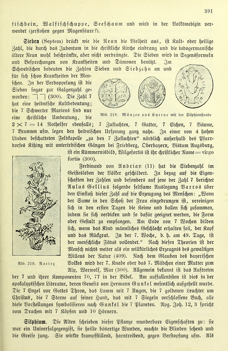 fifdjbein, 2öalfif<hfcbuppe, Seefdjaitm unb roirb in ber SoftSmebijin oer* roenbet (gerftojgen gegen 9ftagenfäure ?). Sieben (Septem) briieft rote bie 91 eint bie Sielbeit aus, ift Kult* ober Zeitige 3af)(, bie burd; baS $ubentum in bie c^rifttic^e Kirche einbrang unb bie inbogermanifdje öftere 9teun roof)l befdjränfte, aber nicht oerbrängte. Sie Sieben roirb in Segensformeln unb Sefpredjitngen non Kranftjeiten unb Sänionen betrügt, $m ©djroebifdjen bebeuten bie 3a^eu ©üben unb Sieben an unb für ftd) fd;on Kranfbeiten ber 9Jleit= ^ .—. fdben. %n ber Serboppelung ift bie Sieben fogar jur ©algenjafd ge* I>;Ä (ßS^'riü roorben: ~| “| (300). Sie $abt 7 ijat eine Ijeibnifd^e Kultbebeutung; bie 7 Scbroerter 9)tarienS ftnb nur • r Tif-t n t , < . 2166. 218. SMünaen au3 Stireite mit ber ©ilüfitonftcutbe etne djrtftftcbe Umbeutung, bie ' 2 X 7 = 14 91otbetfer ebenfalls; 7 3uftuchten, 7 ©alter, 7 (Sieben, 7 Säume, 7 Srunnen ufro. legen ben b^ibnifeben Urfprung ganj nabe. $n einer oon 4 hoben Sinben begatteten ^elbfapede „ju ben 7 guflucbten nörblich außerhalb beS ipfarr-- borfeS Kifjing mit unterirbifdben ©ängen bei griebberg, Dberbayern, SiStum 2lugSburg, ift ein KümmerniSbitb, SBilgefortiS ift ibr <hriftli<her 91atne = virgo fortis (300). gerbinanb oon 21nbriar (11) bat bie ©iebenjabl im ©eifteSteben ber Söfter gefchilbert. $n bejug auf bie (Sigen* fbbaften ber 3ablen unb befonberS auf jene ber 3«bi 7 berichtet 21uluS ©elliuS folgenbe feltfame Auslegung SarroS über ben ©influfj biefer 3abt auf bie (Srjeugung beS Slenfchen: „2öenn ber Same in ben Scbof? ber $rau eingebrungen ift, oereiitigen ficb in ben erfieit Sagen bie Meinte unb ballen fid) sufantmen, ittbem fie fi<h oerbiden unb fo bafür geeignet roerben, bie $orm ober ©eftalt ju empfangen. 91m ©nbe oon 7 SBocben hüben fid), roetm baS Kinb männliches ©efchlecht erhalten foll, ber Kopf unb baS Südgrat. $n ber 7. 2öo<he, b. b- am 49. Sage, ift ber menfbbticbe $ötuS ooHenbet. 91a<h biefen Sbeorien ift ber 9Jlenfcb nichts roeiter als ein roilftürlicbeS (SrjeugtiiS beS geroalttgen SßidenS ber 9catur (409). 9tad) bem ©tauben beS baperifeben SofteS roirb ber 7. Knabe ober baS 7. 9Jtäb<hen einer fDtutter jum 211p, 2Berrootf, 9Jiar (300). 21Hgemein befannt ift baS 21uftreten ber 7 unb ihrer Komponenten 70, 77 in ber Sibel. 21m auffallenbften ift bieS in ber apofalyptifeben Süeratur, beren ©enefis oon Hermann ©unfet roefentlid) aufgebeKt rourbe. Sie 7 ©ngel oor ©otteS Shron, baS Satnni mit 7 21ugen, bie 7 golbenen Seudjter um ©briftuS, bie 7 Sterne auf feiner <ganb, baS mit 7 Siegeln oerfchloffene Such, alle biefe Sorftellungen fymbolifiereit nach ©unfel bie 7 Planeten. 91pg. 3ol> 12/ 3 fpridbt oom Srachen mit 7 Köpfen unb 10 Römern. Silphtuin. Sie Stilen fdjrieben biefer ^flanje rounberbare ©igenfdjaften ju: fie roar ein Unioerfalgegengift, fie feilte bösartige SBunben, machte bie Sltnben fehenb unb bie ©reife jung. Sie rotrfte frampfftiHenb, barntreibenb, gegen Serftopfung ufro. 211S