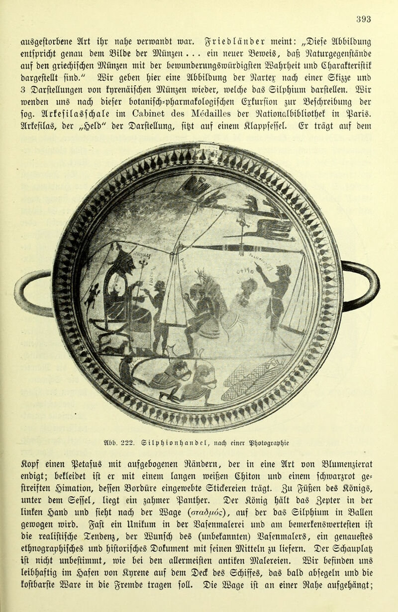 au-ggeftorbene 2trt il)r naf)e nerroanbt roar. griebläitber meint: „®iefe Slbbilbung entfprid)t genau bem Silbe ber SDJiinäen . . . ein neuer Seroeig, bafj ÜRaturgegenftänbe auf ben griednfdjen 9)tünjen mit ber berounberunggraürbigften 2Baf»rl)eit unb ß^arafteriftif bargefteßt finb. 2Bir geben t)ier eine Stbbitbung ber 9tartep nad) einer ©fijje unb 3 ®arfteßungen non fprenäifcf)en SOtiinjen rcieber, toeldje bag ©Upf)ium barfteßen. 2Bir raenben nng nad) biefer botanifd)=pf)armafotogifd)en ©pfurftort jnr Sefdjreibmtg ber fog. Stcfefilagfclfale im Cabinet des Medailles ber 9iationcdbibIiott)ef in ’ißarig. Strtefilag, ber „Igelb ber Sarfteßung, fi|t auf einem Hlappfeffel. @r trägt auf bem 9161). 222. ©ilpljionljanbel, itacf) einer Sßljotograpfjie Hopf einen i|3etafug mit aufgebogenen Stänbern, ber in eine 2lrt non Slumengierat enbigt; befleibet ift er mit einem langen raeifjen ©Inton unb einem fchTOarjrot ge= ftreiften igimation, beffen Sorbüre eingeroebte ©tidereien trägt. 3U ^üfeen beg Honigs, unter bem ©effel, liegt ein §at)mer ^antfjer. ®er Honig f)ält bag 3eP*er in ber linfen £>anb unb fiefjt nad) ber SBage (arad/to?), auf ber bag ©itpljium in Sailen gemogen mirb. $aft ein Unifurn in ber Safenmalerei unb am bemerfengraerteften ift bie realiftifd)e Senbenj, ber SBunfdj beg (unbefannten) Safenmalerg, ein genauefteg ettmograpfnfdjeg unb tnftorifdfeg SDofument mit feinen Mitteln gu liefern. ®er ©djaupla| ift nidjt unbeftimmt, roie bei ben aßermeiften antifen Malereien. SBir befinben ung leibhaftig im £afen non Hprene auf bem ®ed beg ©d)iffeg, bag halb abfegeln unb bie foftbarfte SBare in bie grembe tragen foß. ®ie Söage ift an einer 9iaf)e aufgelfängt;
