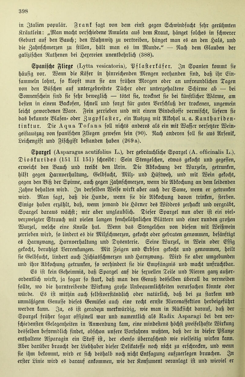 in Sitten populär, granf fagt oon bent einft gegen S<hroinbfu<ht fetjr gerühmten Kräutlein: „9Jian macht oerfcpiebene Slmuleta auS bem föraut, Ränget foldjeS in fc^toerer ©eburt auf ben Vauch; ben SBahnroip 311 oertreiben, Ränget man eS an ben <galS, unb bie gafmfdjmerjen ju füllen, hält man eS im 2)tunbe. — -Wadi) bem ©tauben ber gatijifdjen 9tutf)euen bei «Qepereien unentbehrlich (388). «Spanifrfje fliege (Lytta vesicatoria), ißflafterfäfer. $n «Spanien fommt fie (läufig t>or. Sßenn bie $öfer in hinreiepenben -Stengen »orpanben finb, bah i£)r Ein= fammeln lopnt, fo flopft man fie am frühen -Storgen ober an unfreunblidpen Sagen oon ben Vüfcpen auf untergebreitete Sücper ober untergepattene ©kirnte ab — bei Sonnenfcpein finb fie fepr beweglich — tötet fie, trodnet fie bei fünftlidper Söärnte, am beften in einem Vadofen, fcpnell unb forgt für guten Verfdpluh ber trodenen, ungemein leicht geworbenen SBare. gein jerrieben unb mit einem Vinbeftoffe »ermifept, liefern fie baS befannte Vlafen* ober 3119Pf lafter, ein SluSjug mit Sllfopot u. a. ^antpariben= tinftur. Sie Aqua Tofana fott nichts anbereS als ein mit Sßaffer oerfetder 2öein= geiftauSjug oon fpanifcpeu fliegen geraefen fein (90). lUtach anberen foll fie aus 2lrfenif, Seidpengift unb ftifcpgift beftanben paben (269 a). Spargel (Asparagus acutifolius L.), ber gebräuchliche Spargel (A. officinalis L.). SioSfuribeS (151 II 151) fepreibt: Sein Stengeldpen, etroaS gelodet unb gegeffen, erroeidpt ben Vaucl) unb treibt ben Urin. Sie Stbfod^ung ber SBurjeln, getruiden, hilft gegen «garnoerpaltung, ©etbfucpt, SDZil§= unb tgüftroep, unb mit SBein getobt, gegen ben Vif) ber Spinne, aud) gegen gahnfebmerjen, roenn bie Slbfocpung an bem leibenben 3apne behalten roirb. $n berfelben SBeife wirft aber aud) ber Same, menn er getrunfen roirb. 9)tan fagt, baff bie tgunbe, menn fie bie Ibfocpung baoon trinfen, fterben. (Einige haben erzählt, bah, menn jemanb bie Körner beS SßibberS gerhadt unb »ergräbt, Spargel barauS mädhft; mir aber unglaublid). tiefer Spargel nun aber ift ein otel- oerjroeigter Strauch mit oielen langen fendhelähulidhen blättern unb einer runben großen SBurgel, roelche eine Unoüe hat- Söenn baS Stengeldhen oon biefem mit 2Beiproein gerrieben roirb, fo Unbert eS bie SRilgfd^mergen, gefodht ober gebraten genommen, befänftigt eS ^arnjroang, <garnoerhaltung unb SpSenterie. Seine SBurgel, in Söein ober Effig gelocht, beruhigt Verrentungen. 93Ut feigen unb Erbfen gelocht unb genommen, peilt fie ©elbfucpt, linbert auch Jhimergen unb ^arnjroang. Sßirb fie aber umgebunben unb ihre Slbfodpung getrunlen, fo oerhinbert fie bie Empfängnis unb macht unfruchtbar. ES ift fein ©epeimniS, bah Spargel auf bie fepeüen Seile unb Dtieren ganj auher= orbentlicp wirft, ja fogar fo ftarf, bah man ben ©enuh beSfelben überall ba oermeiben foUte, roo bie parntreibenbe SBirfung grohe Unbequemlichfeiten oerurfadhen fönnte ober roürbe. ES ift mithin auch felbftoerftänblid) ober natürlich, bah bei 8U ftarfem unb unmähigem ©enuffe biefeS ©emüfeS aud) eine recht ernfte ÜUierenaffeftion herbeigeführt werben fann. $a, es ift gerabeju merfroürbig, roie man in 9tüdficpt barauf, bah ber Spargel früher fogar offigineU war unb namentlich als Radix Asparagi bei ben oer= fdhiebenften ©elegenpeiten in Slnroenbung fam, eine minbeftenS höchft sroeifelpafte SBirfung beSfelben befremblich fxnbet, obfehon unfere Vorfahren rauhten, bah ber in biefer ^flange enthaltene Slfparagin ein Stoff ift, ber ebenfo überrafchenb roie oielfeiüg roirfen fann. 2lber bariiber braucht ber Siebhaber biefer Selifateffe noch nicht 311 erfcpreden, unb roenn fie ihm befommt, roirb er fiep beSpalb noch nicht Entfagung aufguerlegen brauchen. Qu erfter Siitie roirb eS barauf anfommeit, roie ber üonfument oeranlagt ift unb roieoiel er