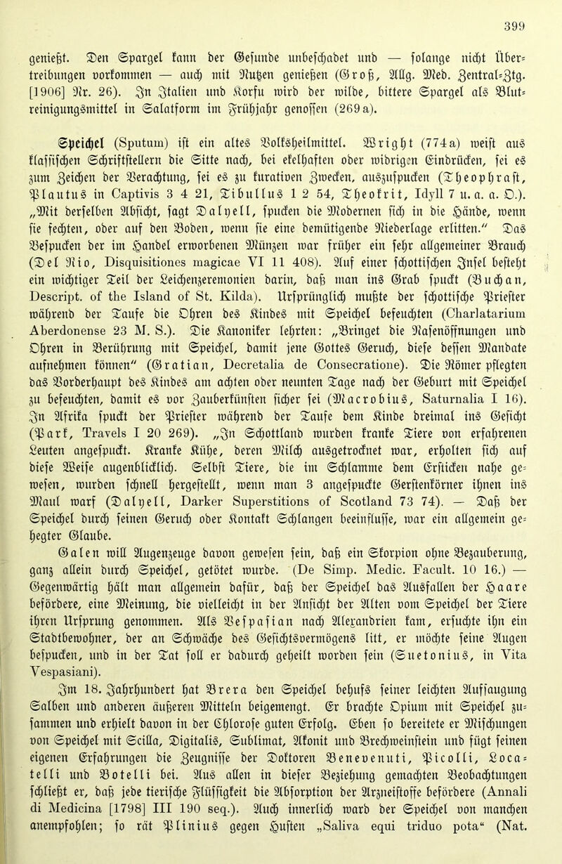 geniefet. Sen Spargel fann ber ©efunbe unbefchabet unb — folange nicht Über* treibungen oorfommen — and; mit Stufen genießen (© r o fe, Stög. 9)teb. 3entra^'3t9* [1906] Sir. 26). 3n Statten unb itorfu rairb ber roilbe, bittere (Spargel all Blut= reinigunggmittel in Salatform im grüt)ja^r genoffen (269 a). Speichel (Sputum) ift ein alteg SSoIfätjeitmittel. 2Brigl;t (774a) raeift au§ f(affinen Schriftfteöern bie (Sitte nach, bei efell;aften ober roibrigen ©inbrüden, fei e§ gurn 3ei<hen ber Verachtung, fei e§ gu furatioen 3roeden, auggufpuden (S l; e o p 1; r a ft, ^lautug in Captivis 3 4 21, Sibullug 1 2 54, Sl;eo!rit, Idyll 7 n. a. a. 0.). „SJiit berfelben Slbficht, fagt SD alp eil, fpuden bie STobernen fid; in bie <gänbe, roenn fie festen, ober auf ben Boben, raenu fie eine bemütigenbe Siieberlage erlitten. Sag Siefpuden ber im <ganbet ermorbenen SJiüngen mar früher ein feljr aögetneiner Brauch (Set 9iio, Disquisitiones magicae VI 11 408). Stuf einer fd)Ottifd;en 3nfel befiehl ein mistiger Seit ber Seidjengeremonien barin, bafe man ing ©rab fpudt (Buch an, Descript. of the Island of St. Kilda). Urfprünglidj ntufete ber fdjottifche ^ßriefter roäl;renb ber Saufe bie Ohren beg üinbeg mit ©peilet befeuchten (Charlatarium Aberdonense 23 M. S.). Sie ^anonifer teerten: „bringet bie Stafenöffnungen unb Opren in Berührung mit Speid;el, bamit jene ©otteg ©erud;, biefe beffett -Dianbate aufnelimeu fönnen (©ratian, Decretalia de Consecratione). Sie Stömer pflegten ba§ Borberl;aupt beg Stinbeg am achten ober neunten Sage nach ber ©eburt mit Speichel gu befeuchten, bamit eg oor gauberfünften fidler fei (SJlacrobiug, Saturnalia I 16). 3n Slfrifa fpudt ber ^ßriefter raährenb ber Saufe bem Einbe breitual ing ©efid)t (^arf, Travels I 20 269). „3n ©chottlaub mürben tränte Siere oon erfahrenen Seuten angefpudt. Trante $ül)e, bereit SMcf) auggetrodnet mar, erholten fid; auf biefe SBeife augenblidtid;. Selbft Siere, bie im Schlamme bem ©rftiden nal;e ge= rcefen, mürben fchiteö EjergefteClt, roenn man 3 angefpudte ©erftentörner ihnen ing SDIanl roarf (Salpe 11, Darker Superstitions of Scotland 73 74). — Safe ber Speichel burd; feinen ©erud; ober ^ontaft Schlangen beeinfluffe, mar ein aügentein ge= hegter ©taube. ©aten roiö 2lugengeuge baoon geroefen fein, bafe ein Storpion ofene Begauberung, gang aöeitt burd; Speichel, getötet mürbe. (De Simp. Medic. Facult. 10 16.) — ©egeuroärtig l;ält man aögemein bafür, bafe ber Speid;et bag Slugfaöen ber igaare beförbere, eine SJteinung, bie oielleicht in ber Sinficht ber Sitten oont Speichel ber Siere ihren Urfprung genommen. Sllg Befpafian nad; Sllepanbrien tarn, erfud;te il;n ein Stabtbemohner, ber an Schmäche beg ©efid;tgoermögeng litt, er möchte feine Slugen befpudeit, unb in ber Sat foö er baburch geheilt roorben fein (Suetoniug, in Vita Yespasiani). 3m 18. 3al;rhunbert hat Brera ben Speid;el behufs feiner leid;ten Sluffaugung Salben unb anberett äußeren Mitteln beigemengt. ©r brachte Opium mit Speichel gu= famnten unb erhielt baoon in ber CEIjlorofe guten ©rfolg. ©ben fo bereitete er 9)tifd)ungen oon Speichel mit Sciöa, Sigitalig, Sublimat, Sltonit unb Brechroeinfiein unb fügt feinen eigenen ©rfahrungen bie 3eugniffe ber Sottoren Beneoeuuti, Sßicolli, £oca = telli unb Bo teilt bei. Slug aöen in biefer Begiefeung gemachten Beobachtungen fchtiefet er, bafe jebe tierifche ^lüffigfeit bie Slbforption ber Slrgneiftoffe beförbere (Annali di Medicina [1798] III 190 seq.). Sluch innerlich marb ber Speichel oon manchen anempfofelen; fo rät $piiniug gegen duften „Saliva equi triduo pota“ (Nat.