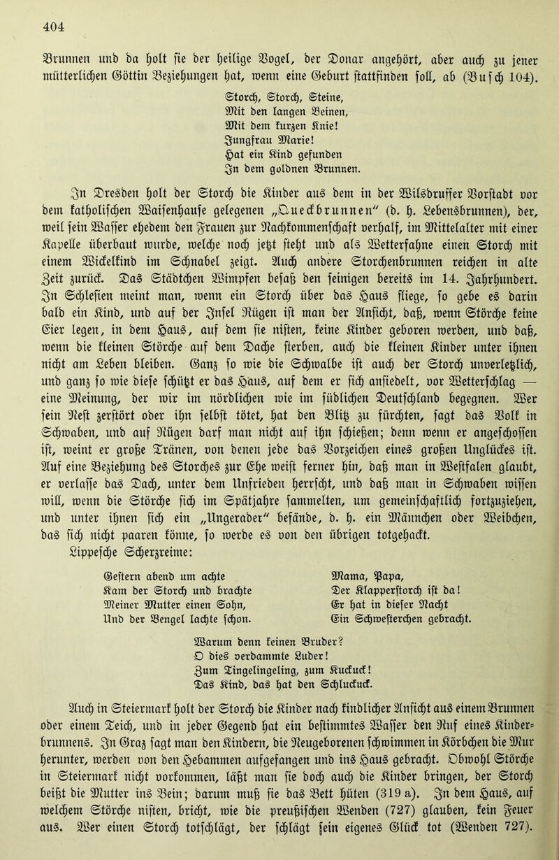 Brunnen unb ba hott fie ber heilige Roget, ber Sonar augehört, aber aud) gu jener mütterlichen ©öttin Regierungen hat, raenn eine ©eburt ftattfinben foll, ab (Ruf cf) 104). ©tord), ©tord), ©teine, SJlit ben langen Seinen, 2Jttt bem furgen Snie! Jungfrau SRarie! §at ein Sinb gefunben ^n bem gotbnen Srunnen. Sn SreSben holt ber ©tord) bie Jlinber aus bem in ber SöilSbruffer Rorftabt oor bem fatholifdjen SBaifenhaufe gelegenen „Duedbrunnen (b. h- SebenSbrunnen), ber, roeil fein Söaffer ehebem ben Stauen gur Ra<hfommenfd)aft oerhalf, im Rtittelatter mit einer Kapelle überbaut mürbe, welche noch jefct fte£)t unb als 2Betterfal)ne einen ©torch mit einem Rßidelfinb im ©ä)nabel geigt. Rudf) anbere ©tordjenbrunnen reifen in alte Seit gurüd. Sag ©täbtchen Söintpfen befafj ben fetnigen bereits im 14. Sahrfjanbert. Sn ©djlefien meint man, raenn ein ©torch über baS £auS fliege, fo gebe eS barin halb ein $inb, unb auf ber Snfel Rügen ift man ber Rnfidjt, bah, n)enn ©törche feine (Rer legen, in bem £>auS, auf bem fie niften, feine iüinber geboren raerben, unb bah, raenn bie fleinen ©törcfje auf bem Sache fterben, auch bie fleinen 51inber unter ihnen nicht am Seben bleiben, ©ang fo rate bie ©chraalbe ift auch ber ©tord) unoerlehticf), unb gang fo raie biefe fchüfjt er baS igauS, auf bem er fid) anftebelt, oor 2öetterf<htag — eine Meinung, ber mir im nörblidjen raie im füblidfen Seutfchlanb begegnen. 2öer fein Reft gerftört ober ihn felbft tötet, hat ben RIi| gu fürchten, fagt baS Rolf in ©chraaben, unb auf Rügen barf man nicht auf ihn fliehen; benn raenn er angef(hoffen ift, raeint er grofje Sränen, oon benen jebe baS Rorgeichen eines groben UnglüdeS ift. Ruf eine Regiehung beS ©torcheS gur @he meift ferner hin, bah man in Sßeftfalen glaubt, er oertaffe baS Sach, unter bem Unfrieben herrfcht, unb bah man in ©chraaben raiffen raiH, raenn bie ©törche fich im ©pätjahre fammetten, um gemeinfchaftlid) fortgugiehen, unb unter ihnen fich ein „Ungeraber befänbe, b. h- ein RMundjen ober SBeibdjen, baS fid; nicht paaren fönne, fo roerbe eS oon ben übrigen totgehacft. Sippefche ©«hergreime: Ruch in ©teiermarf hott ber ©torch bie ilinber nadh finblicher Rnfidjt aus einem Rrunnen ober einem Seich, unb in jeber ©egenb hat ein beftimmteS Söaffer ben Ruf eines £inber= brunnenS. Sa ©rag fagt man ben Ambern, bie Reugeborenen fdjraimmen in Körbchen bie Rtur herunter, werben oon ben gebammen aufgefangen unb ins <gauS gebracht. Obwohl ©törche in ©teiermarf nicht oorfontmen, läht man fie hoch aud; bie ^inber bringen, ber ©tord; beifjt bie Rtutter ins Rein; barum muh fie baS Rett hüten (319a). Sa bem £auS, auf welchem ©tördje niften, bricht, raie bie preufjifdjen SBenben (727) glauben, fein $euer aus. 2öer einen ©torch totfehlägt, ber fdjtägt fein eigenes ©liicf tot (Rßenben 727). Äam ber ©torch unb brachte ■Steiner SRutter einen ©oljn, Unb ber Senget lachte fd)on. ©eftern abenb um achte SRama, ißapa, 2>er Slapperftord) ift ba! @r hat in biefer Rächt ©in ©hnjefterchen gebracht. Söarum benn feinen Sr über? D bie§ oerbantmte Suber! Rum Singeltngcling, jum Äucfucf! ®a§ Kinb, ba§ hat ben @ct)lucfucf.