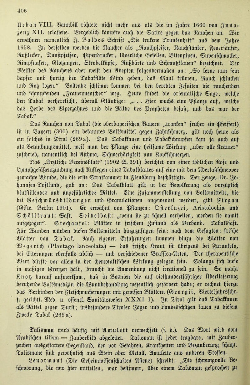 Urban VIII. 53annbid richtete nicht mehr aug alg bie im gafire 1660 non gnno = jenj XII. ertaffene. Vergeblich fämpfte aud; bte (Satire gegen bag Stauchen an. 2Bir erwähnen namentlich $. Valb eg Schrift „Sie trufene Srunlenfjeit aug bent gahre 1658. gn berfelben werben bie Staucher alg „Stauchpfeifer, Stauchftänfer, geuerfäufer, Stufeleder, Sunftpfeifer, ^ipenbruder, litberlidje ©efeden, Vitenpipen, ©upenfchmader, Stimpfnafen, ©lofeaugeit, ©trobellöpfe, Stufebärte unb ©chmufellauen bezeichnet. Ser Slteifter beg Staucheng aber weift ben Stbepten folgeitberntafeen an: „©o lerne nun fein bapfer unb hurtig ber Sabalflöte SBinb geben, bag Sltaul frümen, Stauch fhluden unb Stofe fojen. Vodenbg fcfelimm fommen bei ben berebten gefuiten bie rauchenbett unb fchnupfenben „grauenmenfcher weg. igeute finbet bie orientalifche «Sage, roelche ben Sabal oerfjerrlicht, überall ©laubige: . . «gier wudjg eine ^3flange auf, welche bag £erbe beg Viperjahneg uitb bie SJtilbe beg Propheten befafe, unb bag roar ber Sabal. Sag Stauchen oon Sabal (bie oberbaperifc&en dauern „tranfen früher ein Sßfeifferl) ift in kapern (300) ein befannteg Volfgmittel gegen 3ahnf<hnxers, gilt noch heute alg ein folcfeeg in Sirol (269 a). Sag Sabaffauen unb Sabalfcfenupfeit dam ja auch auf alg Vetäubunggmittel, weil man ber ^3flange eine heilfame SBirlung „über ade Kräuter jufchrieb, namentlid; bei Slfthma, ©djwerhörigleit unb ^opffchmerjen. Sag „^rjtliche Vereingblatt (1902 ©. 391) berichtet oon einer löblichen Stofe unb Spmphgefäfeentzünbung nach Sluflegen eineg Sabalblatteg auf eine mit bem Slberlafefcfenepper gemachte SBunbe, bie bie erfte ©traflammer in glengburg befehäftigte. Ser 3euge, Dr. go= hannfemSoftlunb, gab an: Sag Sabafblatt gilt in ber Veoöllerung alg oorzüglich blutftidenbeg unb ungefährlicheg SDtittel. (Sine 3ufammenftedung oon Volfgmitteln, bie bei ©efchwürgbÜbungen unb ©ranulationen angemenbet merben, gibt girgau (@ifte. Berlin 1901). (Sr ermähnt oon Pflanzen: Oft erluz ei, Aristolochia unb ©djölllraut: ©aft. ©eibelbaft: „wenn fie zu fchned oerheilen, werben fie bamit aufgezogen, ©techapfel: Blätter in frifchem 3uftcmb alg Verbanb. Sabafgfaft. gür SBunben würben biefen Vollgmüteln hinzuzufügen fein: nach bem ©efagten: frifehe Vlätter oon Sabal. Stach eigenen Erfahrungen fommen hinzu bie Blätter oon SB ege rieh (Plantago lanceolata) — bag frifdje £raut ift übrigeng bei gurunfein, bei Eiterungen ebenfadg üblich — unb oerfdiiebener S3raffica=2lrten. Ser therapeutifdfje SBert biirfte oor adern in ber djemotaltifdien SBirfung gelegen fein, ©olange fiel) biefe in mäfeigen ©renzen hält, braucht bie Slnmenbung nicht irrationed zu fein, ©o macht 5tnofe barauf aufmerffam, bafe in Vognien bie auf oielhunbertjähriger Überlieferung beruhenbe Vollgmebizin bie SBunbbehanblung wefentlid) geförbert hübe; er rechnet hierzu bag Verbinben ber gletf<hwud)erungen mit gewiffen blättern (©eorgii, Vierteljahrgfehr. f. gerichtl. SOteb. u. öffentl. ©anitätgwefen XXXI 1). gn Sirol gilt bag Sabaffauen alg SJtittel gegen Surft; ingbefonbere Siroler gäger uub £anbegfcf)üfeen lauen zu biefem 3mede Sabal (269 a). Saligman wirb häufig mit Slmulett oerwechfelt (f. b.). Sag SBort wirb oom Strabifdwn tilism = gauberbilb abgeleitet. Saligman ift jeber tragbare, mit 3auber* Zeichen auggeftattete ©egenftanb, ber oor ©efahren, Eranfheiten unb Vejauberung fchüfet. Saligmane fittb gewöhnlich aug Stein ober ÜDtetad, Slmulette aug anberen ©toffen. Senormant (Sie ©eheimwiffenfehaften Slfieng) fchreibt: „Sie fchwungoode S3e= fdhwörung, bie wir f)kx mitteilen, war beftimmt, über einem Saligman gefprodjen zu