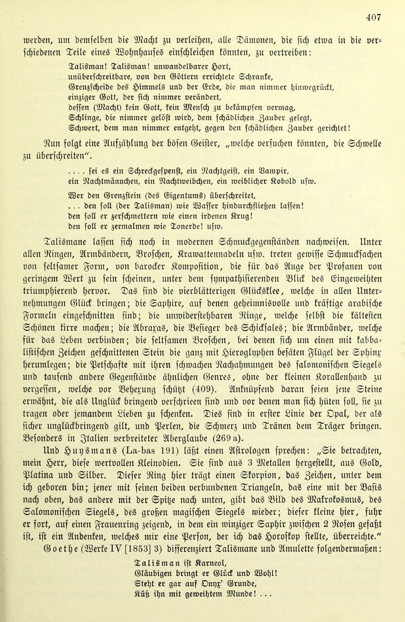 raerbeit, um bemfetben bie SDZad)t gu oertcitien, ade ®ämotteit, bie ficfj etwa in bie oer* fcf)iebenen Seite eitteg 2Bofmf)aufeg einfcfyleidjen tonnten, gu vertreiben: $ali§man! 2ati3man! unroanbelbarer £>ort, unüberfcfjreitbare, non ben ©öttern ertidjtete @d)ranfe, ©renafcfjeibe be§ £immel§ unb ber ©rbe, bie man nimmer tjinrocgriicft, einziger ©ott, ber fiel) nimmer oeränbert, beffen (9Jtacf)t) fein ©oti, fein 3ftenfdE) gu befämpfen oermag, @cf)linge, bie nimmer gelöff mirb, bem fcfjäblidfjen 3au&er geiegt, ©cfjmert, bem man nimmer entgeht, gegen ben fcf)äblicf)en Räuber gerichtet! Stuit folgt eine 2lufgät)tung ber böfen ©eifter, „roetdje oerfud)en tonnten, bie ©djroetle gu überfdireiten. .... fei e§ ein ©djrecfgefpenff, ein 9tacf)tgetft, ein ÜSamptr, ein DZadumanncfien, ein 9tacf)troeibdE)en, ein roeiblicfjer Sobolb nfm. 2öer ben ©renitent (bei ©igentum§) überfcfjreitet, . . . ben foQ (ber 2ali§man) roie SSaffer fjmburdEjftieften faffen! ben foü er gerfcfjmettern roie einen irbenen ®rug! ben fott er germalmen roie $onerbe! ufro. Satigmane taffen fidt) itodj in mobernen ©dtnuucfgegenftättben nacfjroeifen. Unter allen Gingen, Strmfcänbern, 23rofcE)en, ^raroattennabetn ufm. treten getniffe ©dtjmucffadE)en ooit feltfamer $ortit, uon barocfer ^ompofition, bie für bag Stuge ber profanen oon geringem Söert gu fein fcfjeinen, unter bem fpmpatfjifierenben 23ticf beg ©ingeroeitjten triumptjierenb fjeroor. Sag finb bie oierbtätterigen ©tüdgftee, roetdfje in allen Unter* netjmungen ©tüct bringen; bie ©aptjire, auf benen getjeimnigootte unb fräftige arabifctje Formeln eingefdtjnitten finb; bie untmberftefjbaren Stiitge, raelc^e fetbft bie fälteften ©Zonen firre machen; bie Slbrapag, bie Sefieger beg ©djidfateg; bie Slrmbänber, roelZe für bag Seben nerbiitben; bie fettfamen s3rofZen, bei beiten ftZ um einen mit fabba* UfiifZen 3eiZeit gefZnütenen ©tein bie gang mit igieroglppfjen befäten gtüget ber ©ptfinj; fjerumlegeit; bie ißetfZafte mit itjren fd;mad;en 9tadjaf)mungen beg fatomonifZen ©iegetg unb taufenb aitbere ©egenftänbe ätmtic^en ©enreg, otjne ber Ueineit ^orattenfjanb gu oergeffen, raetZe oor SSeljepng fZü£t (409). Slnfnüpfenb barait feien jene ©teilte ermähnt, bie a(g Itngtüd bringenb uerfctjrieen finb unb uor benen man fid) tjüteu foli, fie gn tragen ober jemanbem Sieben gu fdjenfen. Sieg finb iit erfter Sinie ber Dpat, ber a(g fidöer ungtüdbringeitb gitt, unb Werten, bie ©dimerg unb Tratten bem Präger bringen. SSefonberg in Italien verbreiteter Aberglaube (269 a). Unb tgupgmang (La-bas 191) täfjt einen Aftrotogen fpreZen: ,,©ie betradjten, mein £>err, biefe roertoolleu iüeittobien. ©ie finb aug 3 SJZetatlen tjergefteHt, ang ©otb, ißtatina unb ©über. SDiefer Sting tjier trägt einen ©forpion, bag 3e^e»/ unter bem id) geboren bin; jener mit feinen beiben oerbuttbenen Sriangetn, bag eine mit ber 33afig nad) oben, bag aitbere mit ber ©pijge naZ unten, gibt bag 33üb öeg SJZatrofogmug, beg ©atomonifZen ©iegetg, beg großen magifZett ©iegetg toieber; biefer üeine f)ier, fut)r er fort, auf eilten $rauettring geigenb, in bem ein raingiger ©aptjir graifdjen 2 Stofen gefajjt ift, ift ein Anbeuten, roetZeg mir eine ißerfon, ber iZ bag tgoroffop ftedte, überreizte. © o et £) e (iffierfe IY [1853] 3) bifferengiert Saligntane unb Amulette folgenberntafien: Sali § man ift Karneol, ©laubigen bringt er ©tücf unb SBofjU ©tet)t er gar auf Dnr^’ ©runbe, ®üfi ifjn mit geroeitjtem SRunbe! . ..