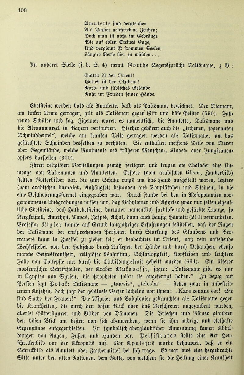 Amulette finb bergleicfjen Auf ^apter gefdjrieb’ne 3eic^ert; ®o<h man ifi ntdfjt im ©ebränge Sßte auf eblen @teine§ ©nge, Unb oergönnt ift frommen Seelen, Säng're 33erfe hier gu roäf)Ien . . . An anberer ©teile (f. b. ©.4) nennt ©oettie ©egenSfprüche SaliSmane, g. 33.: ©otteS ift ber Orient! ©otteS ift ber Dlgtbent! Aorb* unb füblicpeS ©elanbe iRutjt im grtebert feiner §änbe. ©belfteine roerben halb als Amulette, halb als SaliSmane be§eid^net. Ser Diamant, am linten Arme getragen, gilt als SatiSman gegen ©ift unb böfe ©eifter (590). gatp renbe ©ct)üler unb fog. Jigeuner mären eS namentlich, bie Amulette, Talismane unb bie Alraunrourgel in 33apern oertauften. hierher gehören auch bie „irdenen, fogenanten ©dhroinbbeutel, reelle am tränten Seile getragen roerben als SaliSmane, um baS gefürchtete ©chroinben beSfelben gu oerf)üten. ©ie enthalten meiftenS Seile oon Sieren ober ©egenftänbe, roeldhe Siltubimente beS früheren äftenfchen», $inbeS= ober Jungfrauen» opfert barftetlen (300). Jh^en religiöfen 33orftettungen gemäfj fertigten unb trugen bie ©halbäer eine Un» menge oon SaliSmanen unb Amuletten. (Srftere (oont arabifchen tilism, Jauberbilb) ftettten ©ötterbilber bar, bie gum ©cfjuhe rings um baS IgauS aufgefteEt roaren, leptere (oom arabifchen hamalet, Anhängfel) beftanben aus Sonplättchen unb ©teinen, in bie eine 33efdhroörungSformel eingegraben roar. Surch gunbe bei ben in Atefopotamien oor» genommenen Ausgrabungen roiffen mir, bah 23abplonier unb Affprier groar nur feiten eigent» liehe ©belfteine, bod; ^albebelfteine, barunter namentlich farblofe unb gefärbte Ouarge, fo 33ergfriftaE, Amethpft, SopaS, JafpiS, Achat, bann auch häufig Hämatit (210) oerroenbeten. 5ßrofeffor Aigler tonnte auf ©runb langjähriger Erfahrungen feftfteEen, bah ber Aujsen ber SaliSmane bei entfprechenben ^erfonen burch ©tärfung beS ©laubenS unb 33er= trauenS faum in Jroeifet gu giehen fei; er beobachtete im Orient, bah rein baftehenbe SBechfelfieber oon ben <gobfdhaS burdh Auflegen ber Igänbe unb burch Sehaitdljen, ebenfo manche ©eifteStranfheit, religiöfer 2Bat)nfinn, ©dfjlaflofigfeit, ^opf(eiben unb leichtere gäEe oon ©pilepfie nur burdh bie ©inbitbungStraft geheilt rourben (664). ©in älterer moSlemifdher ©cfjriftfteEer, ber Araber Atufabaffi, fagte: „SaliSmane gibt eS nur in Ägppten unb ©prien, bie Propheten foEcn fie angefertigt ^aben. Jn begug auf ^erfien fagt $ßolaf: SaliSmane — „taawiz“, „teles’m“ — fteljen groar in unbeftrit» tenem Anfefien, bodh fagt ber gebilbete Werfer lädhelnb oon ihnen: „Kare zenane est! ©ie finb ©ache ber grauen! Sie Affprier unb 33abplonier gebrauchten als SaliSmane gegen bie $ranff)eiten, bie burdh ben böfen 33lief ober baS 33erfchreien angegaubert rourben, allerlei ©ötterfiguren unb 33ilber oon Sämonen. Sie ©riechen unb Sfömer glaubten ben böfen 33lict am beften oon fi<h abguroenben, roenn fie ihm roibrige unb efelhafte ©egenftänbe entgegenhielten. Jn fi)mbolifchsabergläubifc£)er Anroenbung tarnen Abbil» bungen oon Augen, güfjen unb igänben oor. J3eififtratoS ftettte eine Art lgeu= fehreefenbitb oor ber AfropoliS auf. 33on AputejuS rourbe behauptet, bah er ein ©dhreetbitb als Amulett ober Jaubermittel bei fi<h trage. ©S roar bieS eine hergebrachte ©itte unter ben alten Nationen, bem ©otte, oon welchem fie bie Teilung einer £ranf£)eit