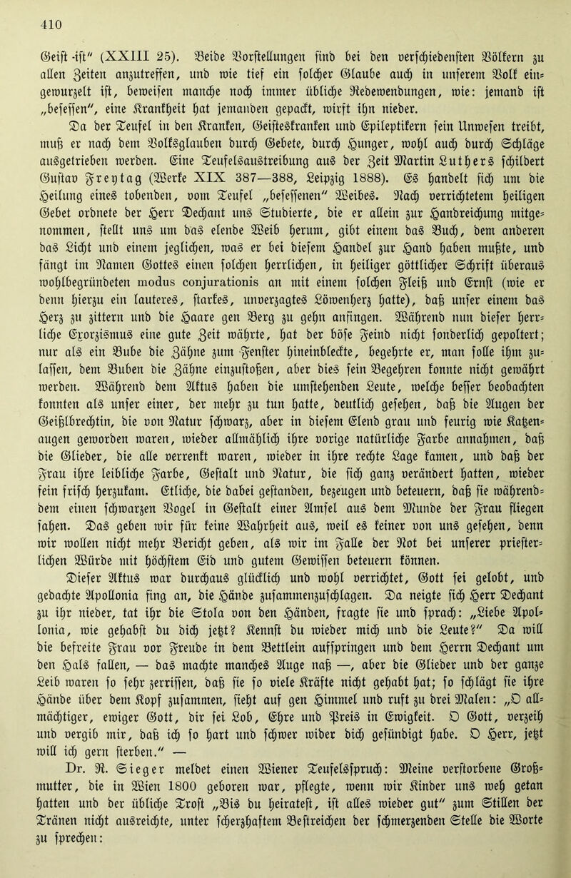 ©eift -ift (XXIII 25). Seibe Sorfteßungen ftnb bei ben verfd)iebenften Sölfern ju aßen gelten anjutreffen, unb roie tief ein foldjer ©taube aud) in nuferem Sott ein* getourjelt ift, beroeifen manche noch immer übliche Steberoenbungen, roie: jemanb ift „befeffen, eine Hranfheit hat femanben gepacft, rairft it;n nieber. 2)a ber teufet in ben Oranten, ©eifteSfranfen unb ©pileptifern fein Unroefen treibt, muh er nach bem SolfSglauben bur<h ©ebete, burdj junger, roohl aud) burd) (Schläge auSgetrieben raerben. ©ine XeufetSauStreibung auS ber geit iDtartin S u 1h e r S fctjitbert ©uftav greptag (2öerfe XIX 387—388, Seipjig 1888). ©s ^anbeit ftd^ um bie Leitung eines tobenben, vom teufet „befeffenen SBeibeS. 9tacf) verrichtetem heiligen ©ebet orbnete ber <gerr ®e<hant uns ©tubierte, bie er aßein jur £>anbrei<hung mitge= nommen, fteßt uns um baS etenbe Söeib herum, gibt einem baS Such, bem anberen baS Sicht unb einem jeglichen, roaS er bei biefem iganbet jur £anb haben muhte, unb fängt im Samen ©otteS einen fotchen herrlichen, in heiliger göttlicher ©cf)rift überaus roohlbegriinbeten modus conjurationis an mit einem fotchen gleifj unb ©rnft (raie er beim hierzu ein lauteres, ftarfeS, unverzagtes Söroenherj hatte), bah nufer einem baS £erj ju jittern unb bie igaare gen Serg ju gehn anfingen. SSährenb nun biefer herr= liehe ©porjiSmuS eine gute geit mährte, hat ber böfe geinb nicht fonberlid) gepoltert; nur als ein Sube bie gähne jutn -genfter hineinblecfte, begehrte er, man foße ihm ju= laffen, bem Subeit bie gähne einjuftofsen, aber bieS fein Segehren tonnte nicht gemährt merben. SBährenb bem SftuS haben bie umftehenben Seute, raelche beffer beobachten tonnten als unfer einer, ber mehr ju tun hatte, beuttich gefehen, bah bie Sugen ber ©eifslbrechtin, bie von Satur fd)tvarj, aber in biefem ©lenb grau unb feurig roie Ha|en= äugen geroorben roaren, roieber aßmählich ihre oorige natürliche garbe annahmen, bah bie ©lieber, bie aße verrenft roaren, roieber in ihre rechte Sage tarnen, unb bah ber grau ihre leibliche garbe, ©eftalt unb Satur, bie fid) ganj oeränbert hatten, roieber fein frifd) herjufam. ©tlidie, bie babei geftanben, bezeugen unb beteuern, bah fie roährenb* bem einen fcfnvarjen Sogei in ©eftalt einer 2lmfel aus bem Stunbe ber grau fliegen fahen. ®aS geben mir für feine 2Bal)rf)eit aus, roeil eS feiner oon uns gefehen, benn roir rooßen nicht mehr Seridjt geben, als mir im gaße ber Sot bei unferer priefter= liehen 2Bürbe mit hödjftem ©ib unb gutem ©eroiffen beteuern fönnen. ®iefer 2lftuS roar burchauS glücflkh unb rooht verrichtet, ©ott fei gelobt, unb gebachte 2tpoßonia fing an, bie <gänbe jufammenjufchlagen. ®a neigte ftch £>err SDechant ju ihr nieber, tat ihr bie (Stola von ben tgänben, fragte fie unb fpra<h: „Siebe 2lpol» lonia, roie gehabft bu bi<h jefct? Hennft bu roieber mich unb bie Seute? ®a roiß bie befreite grau vor greube in bem Settlein auffpringen unb bem igerrn SDecfjant um ben <galS faßen, — baS machte manches 2luge nah —, aber bie ©lieber unb ber ganje Seib roaren fo fehr jerriffen, bah fie fo viele Kräfte nicht gehabt hat; fo fd^lägt fie ihre <gänbe über bem Hopf jufammen, fieht auf gen Fimmel unb ruft ju brei Stalen: „D aß= mächtiger, einiger ©ott, bir fei Sob, ©hre unb ^reiS in ©roigfeit. D ©ott, verjeih unb vergib mir, bah ich fo hart unb fd^roer roiber bich gefünbigt habe. D £err, je|t roiß ich gern fterben. — Dr. 9t. ©ieger melbet einen Sßiener SCeufelSfprud): -Steine verftorbene ©roh* mutter, bie in Sßien 1800 geboren roar, pflegte, roenu roir Hinber uns roeh getan hatten unb ber übliche Sroft „SiS bu heirateft, ift aßeS roieber gut jum ©tißen ber tränen nicht ausreichte, unter fdjerjhaftem Seftreichen ber fdjmerjenben ©teße bie Sßorte ju fpredheit: