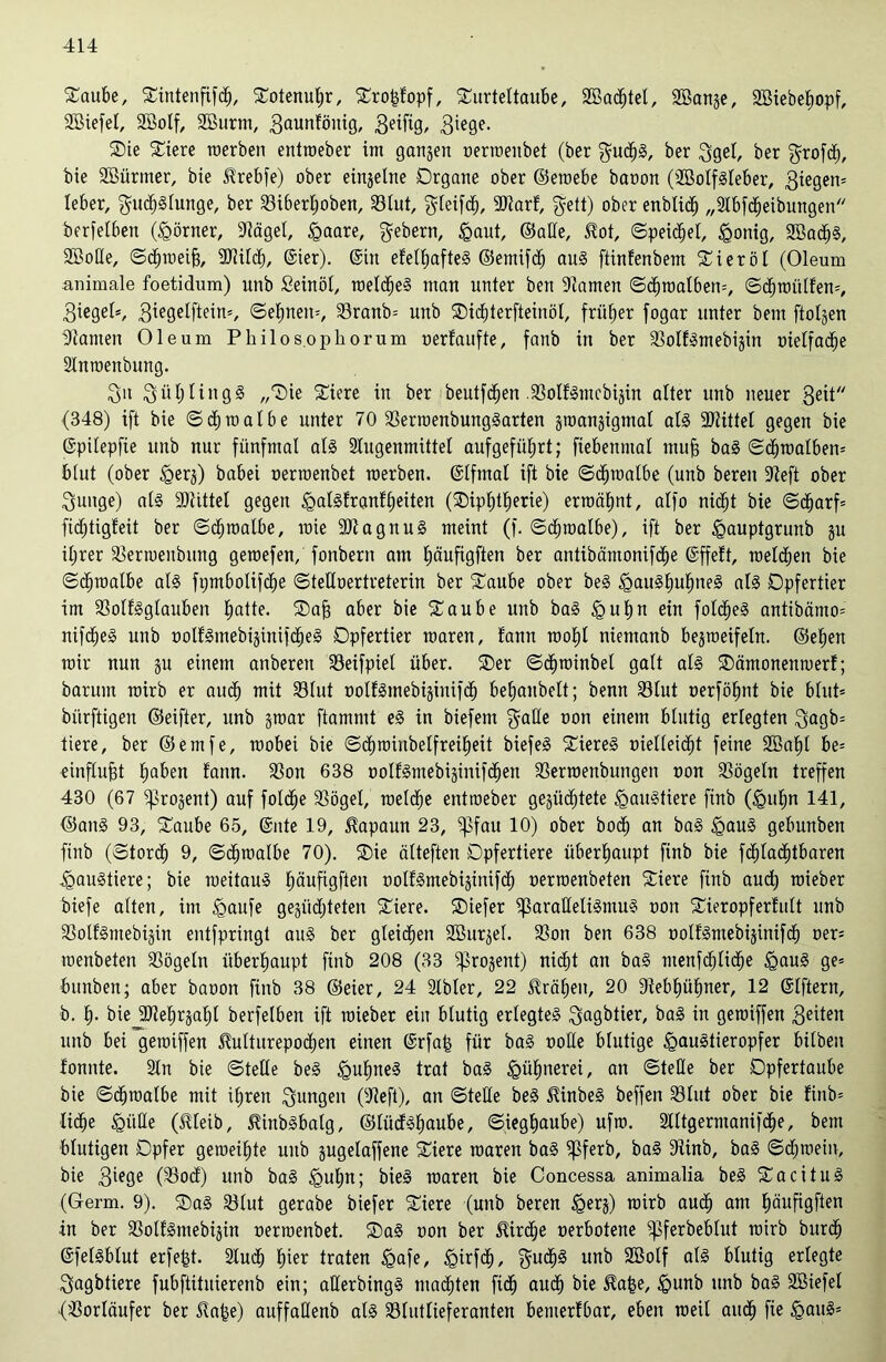 Taube, Tintenftfd), Totenutjr, Trofüopf, Turteltaube, 2Ba<f)tel, SBanze, 9Biebe£)opf, SBiefel, Söolf, 2öurm, 3a^nfönig, Beifig, B^ge. Tie Tiere roerben entroeber int ganzen oerroenbet (ber gud^S, ber Bgel, ber grofdh, bie Sßürnter, bie Urebfe) ober einzelne Organe ober ©eroebe baoon (Söolfgleber, Biegen» leber, gu^Slunge, ber Sibertjoben, Slut, Bleifd), SDtarf, fyett) ober enblid^ „Slbfcheibungen berfelbett (Körner, Sägel, £aare, gebern, £aut, ©ade, $ot, ©peichel, £onig, SBacbg, SMe, ©chtoeif?, Sülch, ©ier). ©in efel^afteS ©emifcb uug ftinfenbem Tieröl (Oleum animale foetidum) unb Seinöl, roelcheg man unter ben Flamen ©dhroalben», ©chrottlfen». Bieget», Biegelftein», ©ebnen», Sranb» unb Tidüerfteinöl, früher fogar unter beut ftolgen Samen Oleum Philos.ophor um oerfaufte, fanb in ber Solfgntebizin oielfacbe Slnroenbung. Bit BütjlingS „Tie Tiere in ber beutfc^en .Solfgntebizin alter unb neuer Beit (348) ift bie ©cbtoalbe unter 70 Serroenbunggarten jmanjigntal al§ Mittel gegen bie ©pilepfte unb nur fünfmal als Slngenmütel aufgefübjrt; fiebenntal muff bag ©cbroalben» blut (ober <gerz) babei oerroenbet toerben. ©lfmal ift bie ©cbtoalbe (unb bereit Seft ober Bunge) alg Mittel gegen igalgfranfbeiten (Tipfüberie) ermähnt, alfo nid^t bie ©ä)arf= fiditigfeit ber ©cbtoalbe, raie Stagttug meint (f. ©cbtoalbe), ift ber <gauptgrunb ju iljrer Sertoeubutig geroefen, fonbern am büufigften ber antibämonifcbe ©ffeft, roeld^en bie ©cbtoalbe als fpmbolifcbe ©telloertreterin ber Taube ober beS <gau3l)ul)ne§ als Opfertier im SSolfSglanben butte- Tab aber bie Taube unb bag §ul»n ein fold£)eS antibämo» nifd^eS unb üotfSmebiginifd^eS Opfertier mären, fann rootjl nietttanb bejmeifeln. ©eben mir nun §u einem anbereit löeifpiel über. Ter ©djroinbel galt alg Tämonenmerf; barum roirb er auch mit Sölut ooIbSmebijinifcb bebattbelt; benn S31ut oerföbnt bie blut» bürftigen ©eifter, unb ztoar ftammt eg in biefeitt $alle oon einem blutig erlegten Bugb» tiere, ber ©emfe, raobei bie ©cbmiitbelfreibeit biefeS Tiereg oielleicbt feine Söabl be= einflufjt buben laitn. Son 638 oolfSntebisinifd^en Serroenbuttgen oon Sögeln treffen 430 (67 ^projent) auf folcbe Sögel, roelcbe entroeber gezüchtete Haustiere finb (£mbn 141, ©ans 93, Taube 65, ©itte 19, Kapaun 23, ^$fau 10) ober bocb an bag <gaug gebunben finb (©tordb 9, ©cbraalbe 70). Tie älteften Opfertiere überhaupt finb bie fddacbtbaren igaugtiere; bie roeitaug bäuftgfteit oolfgntebizinifdj oerraenbeten Tiere finb auch roieber biefe alten, int <gaufe gezüchteten Tiere. Tiefer ißaralleligntug oon Tieropferlult unb Solfgntebizin entfpringt aug ber gleiten Söurzel. Son ben 638 oolfgmebizinifdh oer» roenbeten Sögeln überhaupt ftnb 208 (33 Prozent) nidht an bag menfcblidje <gaug ge» bunben; aber baoon finb 38 ©eier, 24 Slbler, 22 Gräben, 20 Sebbübner, 12 ©Iftern, b. b- bie -SRebrzabl berfelben ift mieber eilt blutig erlegteg Bugbtier, bag in gemiffen Bitten unb bei gemiffen 5Mturepod)en einen ©rfa| für bag ooüe blutige ^augtieropfer hüben fonnte. Sin bie ©teile beg <gubtteg trat bag gnthtterei, an ©teile ber Dpfertaube bie ©djtoalbe mit ihren Bungen (Seft), an ©teile beg Jünbeg beffen Slut ober bie finb» liehe <gütle (tleib, ^inbgbalg, ©lüdfSbaube, ©iegbaube) ufm. Slltgerntanifdhe, bent blutigen Opfer gemeüjte uitb gugelaffene Tiere roaren bag ^3ferb, bag Sinb, bag ©djroein, bie Bif9e (Sod) unb bag gmljn; bieg roaren bie Concessa animalia beg Tacitug (Germ. 9). Tag Slut gerabe biefer Tiere (unb beren §erz) roirb auch am bäufigften in ber Solfgntebizin oerroenbet. Tag oon ber $irdhe oerbotene ^pferbeblut roirb bttrdh ©felgblut erfe£t. Slud) hier traten <gafe, <girfcb, gU($§ unb ulg blutig erlegte Bagbtiere fubftititierenb ein; aUerbingg malten fidh auch bie Ha|e, £iunb unb bag SBiefel (Sorläufer ber Slabe) auffaüenb alg Slutlieferanten bemerfbar, eben roeil auch fie <gaug»