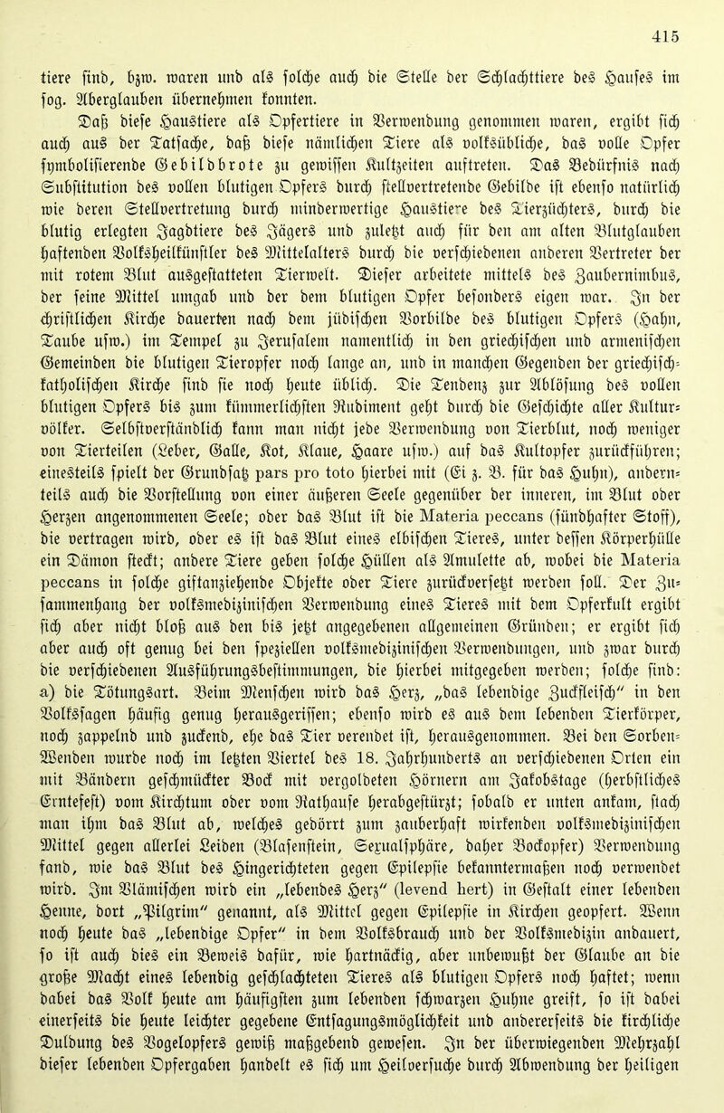 tiere fitib, bjro. waren unb als foldje and) bie ©teile ber ©d)(ad)ttiere beS HoufeS itn fog. Aberglauben übernehmen fonnten. Vajj biefe Haustiere als Opfertiere in fßerroenbung genommen waren, ergibt fidf) auch uu§ frer Entfache, bafj biefe nämlichen Viere als oclfSüblidje, baS üoüe Opfer fpmbolifierenbe ©ebilbbrote ju gewiffen ^ultjeiten auftreten. VaS 23ebürfniS nach ©ubftitution beS uoüen blutigen Opfers burd; ftelloertretenbe ©ebilbe ift ebenfo natürlich wie bereu ©teHoertretung burch minberraertige Haustiere beS Vierjiid)terS, burd; bie blutig erlegten $agbtiere beS Jägers unb juletjt auch für ben am alten 23lutglauben Ijaftenben 23olfSl;eilfünftler beS SJiittelalterS burd) bie oerfchiebenen auberen Vertreter ber mit rotem 33litt auSgeftatteten Vierwelt. Viefer arbeitete mittels beS 3uubernimbuS, ber feine Mittel umgab unb ber bem blutigen Opfer befonberS eigen mar. 3n ber diriftlidfen ^ird^e bauerten nad; bem jübifchen SSorbilbe beS blutigen Opfers (Hahn, Vaube ufro.) im Tempel ju 3e*ufalem namentlich in ben griecf)ifchen unb armenifdjen ©emeinben bie blutigen Vieropfer noch lauge an, unb in manchen ©egeitben ber griedjifdp fatholifdjen £ird)e finb fie noch heute üblich. ®ie ^enbenj jur Ablöfung beS ooHen blutigen Opfers bis jutn fiintmerlichften Siubiment geht burch bie ©efd;id)te aller Kultur* oölfer. ©elbftoerftänblid; fann man nicht febe SBerwenbung oon STierblut, noch zeitiger oou Vierteilen (Seber, ©ade, $ot, $laue, Haare ufro.) auf baS 5Mtopfer gurücfführen; einesteils fpielt ber ©runbfatj pars pro toto hierbei mit (@i j. 23. für baS Huhu), anbern® teils aud; bie SBorfteUung oon einer äußeren ©eele gegenüber ber inneren, im 23lut ober Herjen angenommenen ©eele; ober baS 23lut ift bie Materia peccans (fünbhafter ©toff), bie oertragen roirb, ober eS ift baS 23lut eines elbifchen ViereS, unter beffen ^örperljülle ein Vämon ftedt; anbere Viere geben foldje füllen als Amulette ab, wobei bie Materia peccans in foldje giftanjiehenbe Objefte ober Viere jurüdoerfefet werben fotl. Ver 3U= fammenhang ber oolfSmebijinifchen 23erroenbung eines ViereS mit bem Opferfult ergibt fi<h über nicht blojj aus ben bis jefct angegebenen allgemeinen ©rünben; er ergibt fich aber auch oft genug bei ben fpejiellen oolfSmebijinifchen 23erroenbungen, unb jwar burch bie oerfchiebenen AuSführungSbeftimmungen, bie hierbei mitgegeben werben; folche finb: a) bie VötungSart. 23eint fDtenfchen wirb baS tgerj, „baS lebenbige 3udfleifd) in ben 23oIfSfagen häufig genug IjerauSgeriffen; ebenfo wirb es aus bem lebenben Vierförper, noch gappelnb unb judenb, ehe baS Vier oerenbet ift, herausgenommen. 23ei ben ©orben= Sßenben würbe noch im lebten Viertel beS 18. ^ahrhunbertS an oerfchiebenen Orten ein mit 23änbern gefdmtücfter 23od mit oergolbeten Römern am ^afobstage (herbftlicheS ©rntefeft) oom 5tird;tum ober oont 9tatl;aufe Ijerabgeftürjt; fobalb er unten anfam, flach man ihm baS 23 lut ab, welches gebörrt jurn jauberhnft wirfenben oolfSmebijinifchen ■Dtittel gegen allerlei Seiben (23lafenftein, ©epalfpljäre, bal;er 23odopfer) SSerwenbung fanb, wie baS 23lut beS Hingerichteten gegen ©pilepfie befanntermafjen noch oermenbet wirb. SSlämifchett wirb ein „lebenbeS Herj (levend hert) in ©eftalt einer lebenben Henne, bort „ißilgrim genannt, als Mittel gegen ©pilepfie in Kirchen geopfert. SBenn noch heute baS „lebenbige Opfer in bem ^otfSbraud) unb ber 23otfStnebijiu anbauert, fo ift aud; bieS ein 23eweiS bafür, wie l;ortnädig, aber unbewußt ber ©laube an bie grofje fDtadjt eines lebenbig gefd)la<hteten ViereS als blutigen Opfers noch haftet; wenn babei baS 23olf heute am fröufigften jum lebenben fchwarjen Huhue greift, fo ift babei einerfeits bie heute leichter gegebene @ntfagungSmöglid)feit unb anbererfeitS bie fir<hlid;e Vulbung beS 23ogelopferS gewifj mafjgebenb gewefen. 311 ber überwiegenben 9M;rjahl biefer lebenben Opfergaben hanbelt eS fid) um Heiloerfudje burch Abwenbung ber heiligen