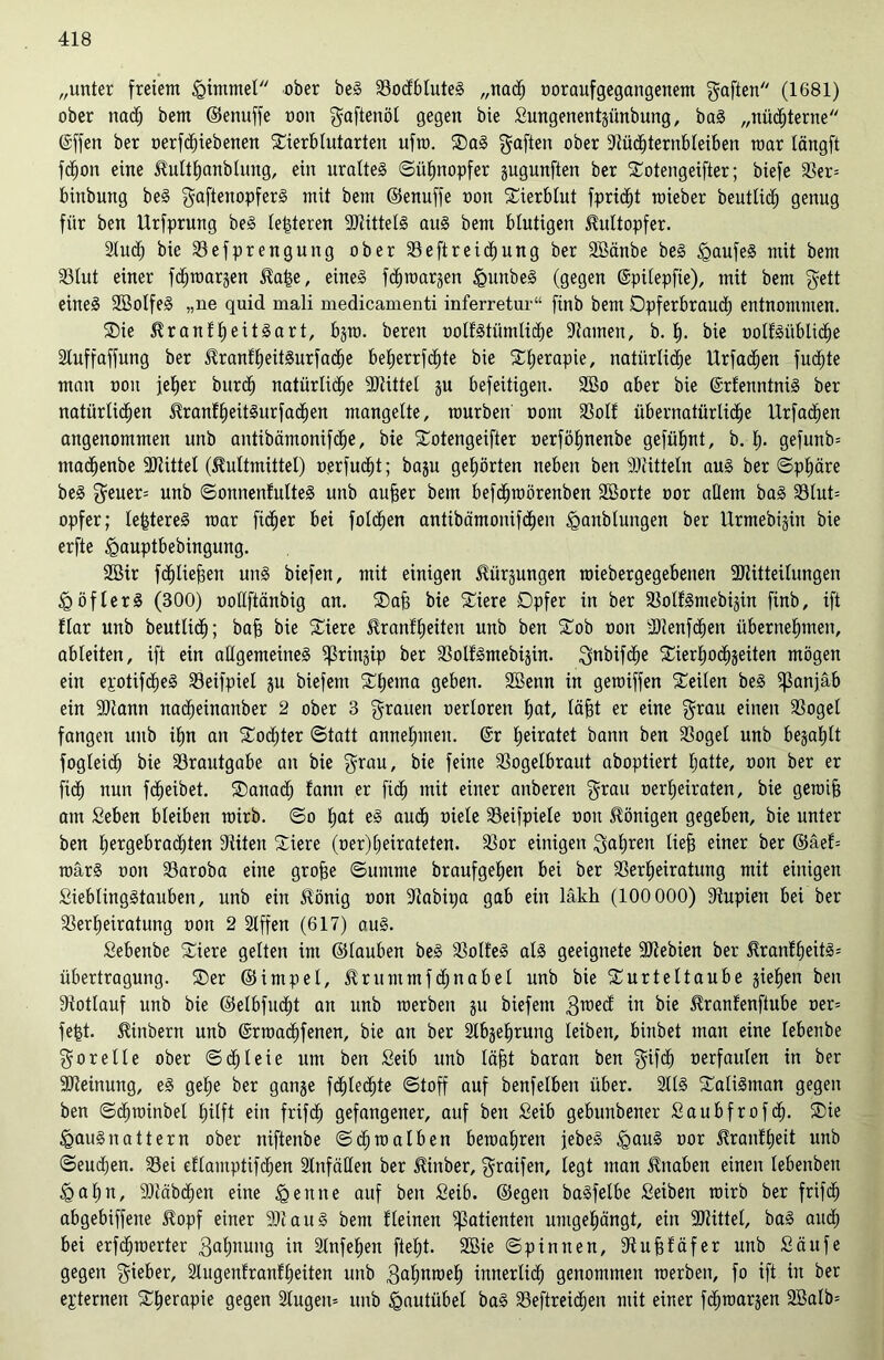 „unter freiem <gimmet ober beg Vodbtuteg „nach ooraufgegangenem gaften (1681) ober nach bem ©enuffe oon gaftenöl gegen bie Sungenentjünbung, bag „nüchterne ©ffen ber oerfcfiiebenen Tierblutarten ufro. Oag gaften ober Vüdhternbleiben mar längft fdhon eine Hulthanblung, ein uralteg ©iifmopfer jugunften ber Totengeifter; biefe Ver= binbung beg gaftenopferg mit bem ©enuffe oon Tierblut fpric^t roieber beuttid; genug für ben Urfprung beg letzteren VHttelg aug bem blutigen Hultopfer. luch bie Vefprengung ober Veftreidhung ber SBänbe beg »gaufeg mit bem Vlut einer fchroargen Ha£e, eineg fdhroarjen §unbeg (gegen ©pitepfie), mit bem gett eineg Söotfeg „ne quid mali medicamenti inferretur“ ftnb bem Dpferbraudh entnommen. Oie Hranlheitgart, bgro. bereu üolfgtümlidfje -Warnen, b. t). bie ootfgübliche 2tuffaffung ber Hranlheitgurfadhe beJjerrfd^te bie Therapie, natürliche Urfachen fuchte man ooit jeher burdj natürliche 9Wittet ju befeitigen. 2öo aber bie ©rfenntnig ber natürlichen Hranlheitgurfadhen mangelte, mürben oont Voll übernatürliche Urfadhen angenommen unb antibämonifche, bie Totengeifter oerföhnenbe gefüfjnt, b. lj. gefunb= madjenbe Vtittel (Füllmittel) oerfucf)t; baju gehörten neben ben Mitteln aug ber ©pt)äre beg geuer= unb ©onnenfulteg unb aufcer bem befchroörenben SBorte oor allem bag Vlut= opfer; le&tereg mar ficher bei folchen antibämonifchen <ganblungen ber Urmebigin bie erfte igauptbebingung. 2Bir fchtieffen ung biefen, mit einigen Hürjungen roiebergegebenen SWitteitungen ^göflerg (300) ootlftänbig an. Oaf$ bie Tiere Opfer in ber Volfgmebijin finb, ift Har unb beutlich; baff bie Tiere Hranfheiten unb ben Tob oon dWenfcIfen übernehmen, ableiten, ift ein adgemeineg ^ßrinjip ber Volfgmebijin. gnbifdhe Saerhochjeiten mögen ein epotifdheg Veifpiel ju biefem Thema Ö^ben. SBenn in geroiffen teilen beg ^anjäb ein ÜDtann nadheinanber 2 ober 3 grauen oerloren hat lä§t er eine grau einen Vogel fangen unb ihn an Todjter ©tatt annehmeu. ©r heiratet bann ben Vogel unb befahlt fogleidh bie Vrautgabe an bie grau, bie feine Vogelbraut aboptiert hatte, oon ber er ft<h nun fdheibet. Oanadj fann er fidh mit einer anberen grau oerheiraten, bie geroifj am Seben bleiben rairb. ©o hat eg auch oiele Veifpiele oon Königen gegeben, bie unter ben hergebrachten 3titeu Tiere (oer)heirateten. Vor einigen galjren lief) einer ber ©äef= raarg oon Varoba eine groffe ©umme braufgehen bei ber Verheiratung mit einigen Sieblinggtauben, unb ein Honig oon Vabipa gab ein läkh (100 000) Vupien bei ber Verheiratung oon 2 Slffen (617) aug. Sebenbe Tiere gelten im ©tauben beg Volfeg atg geeignete -JJtebien ber Hranfheitg= Übertragung. Oer ©impet, Srummfdjnabel unb bie Turteltaube sieben ben Vollauf unb bie ©elbfudht an unb roerben ju biefem groed in bie Hranlenfiube oer= fe|t. Hinbern unb ©rroachfenen, bie an ber 2lbjef)rung leiben, binbet man eine lebenbe gor eite ober ©d;Ieie um ben Seib unb läfft baran ben gifdh oerfaulen in ber Meinung, eg gehe ber ganje fchlechte ©toff auf benfelben über, llg Taligntan gegen ben ©cfjroinbel hilft ein frifch gefangener, auf ben Seib gebunbener Saubfrofcf). Oie Igaugnattern ober niftenbe ©chmalben beroahren jebeg tgaug oor Hranfljeit unb ©eudjen. Vei eflamptifchen Unfällen ber Hinber, graifen, legt man Knaben einen lebenben £>al)n, Vcäbdjen eine feinte auf ben Seib. ©egen bagfetbe Selben roirb ber frifch abgebiffene Hopf einer 9Waitg bem fleinen Patienten umgehängt, ein SWittel, bag audj bei erfcfnoerter Mahnung jn ginfehen fteht. 2ßie ©pinnen, Vufffäfer unb Saufe gegen gieber, 2lugenfranf£)eiten unb gafjnroeh innerlid; genommen roerben, fo ift in ber externen Therapie gegen 2lugen= unb Igautiibel bag Veftreidhen mit einer fchroarjen 2Balb=