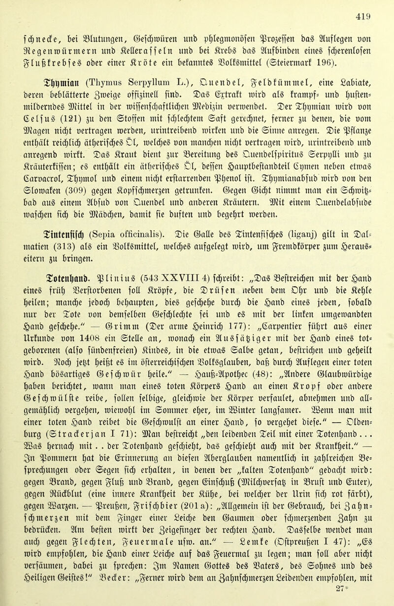 fdjnede, bei Stufungen, ©efdjtnitren uttb phlegntottöfeti ißrogeffen bag Stuflegen non 9f eg eit mit r nt ent unb JMeraffetn unb bei Sfrebg bag Slufbinbett eines fdjerenlofen glufdrebfeg ober einer $röte ein befannteg Solfgtnittel (©teiermarf 196). (Thymus Serpyllum L.), Dluen bei, gelbfümmel, eine Sabiate, bereit beblätterte graeige offijinett finb. Dag ©straft tnirb alg frampf= unb tjuften* mitbernbeS -Büttel in ber noiffenfcfjoftlid^en ÜJJebijin nennenbet. Der Dhtjmian tnirb non ©eifug (121) ju bett Stoffen mit fdjtecfjtem Saft geregnet, ferner ju betten, bie nom SJtagen nicht nertragen roerben, urintreibenb mirfen unb bie Sinne anregen. Die ißflattje enthält reid^Hd) ätherifdjeg DI, meldjeg non matteren tticf;t nertragen tnirb, urintreibenb unb attregenb tnirft. Dag $raut bient jur Sereitung beg Duenbelfpiritug ©erptjUi unb gtt ^räuterfiffen; eg enttjätt ein ätherifdjeg Dt, beffen igauptbeftanbteil ©tjtneit neben etrnag Garoacrol, Dtpjntol unb einem nidjt erftarrettben iptienol ift. Dljtjmiattabfub tnirb non beit ©loroafen (309) gegen Jlopffcfjmersen getrnttfen. ©egen ©idjt nimmt man ein ©d)ioi(p bab aug einem Slbfub non Duenbet unb anberen Kräutern. 9)iit einem Duenbetabfnbe tuafd^ett fid^ bie -Btäbdjen, bamit fie buften unb begehrt tnerbeit. Dintenfifd) (Sepia officinalis). Die ©atte beg Dintenftfdjeg (liganj) gilt in Dat= inatien (313) alg ein Sotfgmittel, roelcfjeg aufgelegt mirb, um grentbförper junt tQeraug* eitern ju bringen. Dotenhanb. ißliitiug (543 XXVIII4) ftreibt: „Dag Seftreicfjen mit ber £>anb eineg früh Serftorbenen fott kröpfe, bie Drufen neben bettt Dtjr unb bie ^te beiten; mandje jeboc^ behaupten, bieg gefreite burd) bie <ganb eineg jeben, fobatb nur ber Dote non bemfetben ©efdhledjte fei unb eg mit ber liitfett umgetnanbteit iganb gefd)et)e. — ©rimttt (Der arme Heinrich 177): „©arpentier führt aug einer Urfunbe non 1408 ein ©teile an, roonach ein flugfähiger mit ber §anb eineg tot= geborenen (alfo fünbenfreien) Jüttbeg, in bie ettoag ©albe getan, beftrid;en unb geheilt tnirb. 91odj jefet heifd eg im öfterreid)ifd)en Sotfggtauben, bah burd) Stuflegen einer toten <gattb bögartigeg ©efchtniir h^ite. — )gauh;Slpothec (48): „Slttbere ©taubmürbige haben berichtet, tnantt man eineg toten üörperg £>anb an einen Üropf ober anbere ©efdjmülfte reibe, folten fetbige, gteichmie ber Körper nerfautet, abnehmen unb atl= getnähtich nergetjen, roieinotjt im ©omnter eher, im SSinter tangfanter. SBettn man mit einer toten <gattb reibet bie ©efäpoulft an einer £anb, fo oergehet biefe. — DIbett= bürg (©traderjan I 71): SJian beftreidjt „ben teibenbett Deit mit einer Dotenhanb ... 2öag hernach mit. . ber Dotenhanb gefdjietjt, bag gefd)iet)t auch mit ber Sfranfheit. — Sit Sommern hat bie ©rittnerung an biefen Stbergtauben namentlich in jahtreichen 33e= fpredjuttgen ober ©egen fid) erhalten, in beiten ber „falten Dotenhanb gebadjt tnirb: gegen Sranb, gegen glüh unb Sraitb, gegen ©infdjuh (SMdjoerfah in Sruft unb ©uter), gegen 9tüdblut (eine innere ^ranfljeit ber &ül)e, bei toeldjer ber Urin fid) rot färbt), gegen Söarjeit. — if5reuhen, grifd;hier (201 a): „Stilgemein ift ber ©ebrattd), bei gal)n = fchmerjen mit bettt ginger einer Seiche ben ©aumen ober fdjtuergenben gaf)tt §u bebrüden. Stm beften tnirft ber geigefinger ^er rechten <ganb. Dagfetbe menbet man audj gegen gl echten, geuermale ufro. an. — Semfe (Dftpreuhen I 47): „@g mirb empfohlen, bie igaitb einer Seiche auf bag geuerntal ju legen; man fott aber nicht oerfäunten, babei ju fpredjen: gm Slamen ©otteg beg Saterg, beg ©olfneg unb beg ^eiligen ©eifteg! Seder: „gertter mirb bem an gahnfd)mer;$en Seibenbeit empfohlen, mit 27*