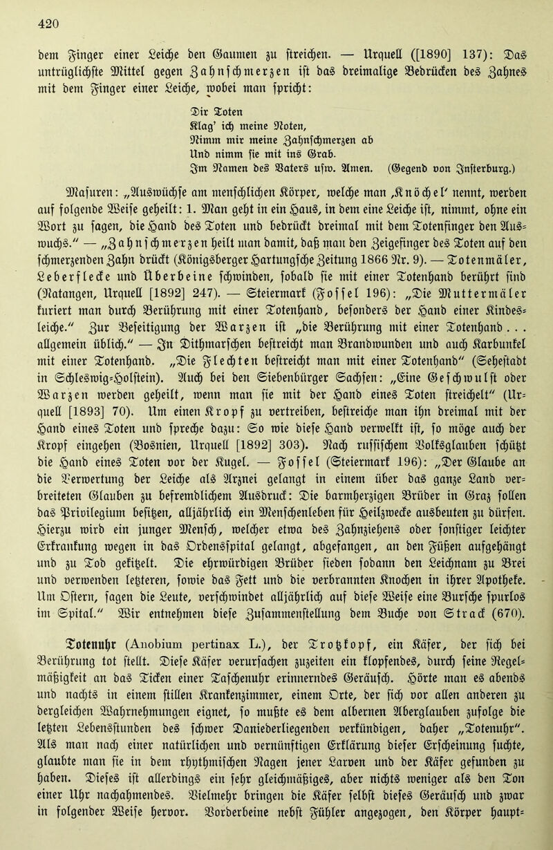 bem ginger einer £eicße ben ©aumen gu [treiben. — Urqueß ([1890] 137): ®ag untrüglicßfte 3JlitteI gegen 3a^nfdE)mergen ifi bag breimalige SSebrüden beg 3a§neg mit bem ginger einer Seiche, wobei man fpricßt: ®ir ®oten Stlag’ id) meine Sßoten, 9timm mir meine 3af)nfd)meräen ab Unb nimm fie mit in§ ®ra£>. gm tarnen be§ $8ater§ ufra. 2lnten. (®egenb oon gnfterburg.) SUiafuren: „Slugwücßfe am ntenfdhlicben Körper, welche man ,$nödbel' nennt, raerben auf folgenbe SBeife geteilt: 1. 2)tan geht in ein igaug, in bem eine £eicße ift, nimmt, oßne ein SBort gu fagen, bie £>anb beg £oten unb bebriicft breimal mit bem £otenfinger ben 2lug= wudfg. — „3 a ß n f dß m er g e n ßeilt man bamit, baß man ben 3eigefinger beg £oten auf ben fdtjmergenben 3aßn brüdt (5Umiggberger jQartungfdße 3eitung 1866 9tr. 9). — Swtenmäler, Seberflede unb Überbeine fcßwinben, fobalb fie mit einer Swtenßanb berührt finb OJtatangen, Urquell [1892] 247). — ©teiermarf (goffel 196): „®ie ÜDiutterniäler furiert man burdj S3erüßrung mit einer Sotenßanb, befonberg ber £>anb einer Jünbe§= leiche. 3ur S3efeitigung ber SB argen ift „bie S3erü£)rung mit einer Swtenßanb . . . aßgemein üblich. — gn Sbitßmarfcben beftreic^t man 23ranbwunben unb auch Jlarbunfet mit einer Sotenßanb. „®ie gleiten beftreidjt man mit einer SCotentjanb (©eßeftabt in ©dhlegwig=<Qolftein). Sludß bei ben (Siebenbürger ©acßfen: „(Sine © e f oß w u l ft ober SB argen roerben geheilt, wenn man fie mit ber £anb eineg £oten ftreidßelt (Ur= queß [1893] 70). Um einen £ropf gu oertreiben, beftreic^e man ihn breimal mit ber <Qanb eineg flöten unb fprecbe bagu: ©o roie biefe <ganb oerwelft ift, fo möge auch ber Slropf eingehen (S3ognien, Urqueß [1892] 303). -Jtadj ruffifdhem ÜBolfgglauben fcßüßt bie <ganb eineg £oten oor ber $ugel. — goffel (©teiermarf 196): „®er ©laube an bie Verwertung ber Seiche alg Strgnei gelangt in einem über bag gange Sanb oer= breiteten ©tauben gu befremblichem Stugbrud: ®ie barmhergigen SSriiber in ©rag foßen bag ^rioilegium befi^en, aßjäßrlich ein SJlenfchenleben für igeilgwede augbeuten gu bürfen. iQiergu mirb ein junger ÜDienfcb, melier etraa beg 3ahn^ebeng ober fonftiger leidhter (Srfranfung wegen in bag Drbengfpitat gelangt, abgefangen, an ben güßen aufgehängt unb gu $£ob gefißelt. $£)ie ehrwürbigen SSrüber fieben fobann ben Seidhnam gu S3rei unb oerwenben leßteren, fowie bag gett unb bie oerbrannten Knochen in ihrer Slpotßefe. - Um Oftern, fagen bie Seute, oerfcßwinbet oßjährltcß auf biefe SBeife eine Vurfcße fpurlog im ©pital. SBir entnehmen biefe 3ufammenfteßung bem S3ud)e oon ©trad (670). £otenul)r (Anobium pertinax L.), ber Stroßfopf, ein ^äfer, ber ftch bei Berührung tot ftellt. ®iefe $äfer oerurfadßen gugeiteu ein flopfenbeg, burcß feine 9tegel= mäßigfeit an bag Süden einer Safcßenußr erinnernbeg ©eräufcß. SQörte man eg abenbg unb nacßtg in einem ftißen ^ranfengimmer, einem Orte, ber fidh oor aßen anberen gu bergleicßen SBahrneßmungen eignet, fo mußte eg bem albernen Slberglauben gufolge bie leisten Sebengftunben beg fdhwer ®anieberliegenben oerfünbigen, baßer „Sotenußr. Sllg man nach einer natürlichen unb oernitnftigen (Srflärung biefer ©rfcßeinung fucßte, glaubte man fie in bem rßpthmifcben Klagen jener Saroen unb ber $äfer gefunben gu haben. SDiefeg ift aßerbingg ein feßr gteidßmäßigeg, aber nicßtg weniger alg ben $£on einer llßr nacbaßmenbeg. S3ielmeßr bringen bie Jfäfer felbft biefeg ©eräufdß unb gwar in folgenber SBeife ßeroor. S3orberbeine nebft güßler angegogen, ben Körper ßaupt*