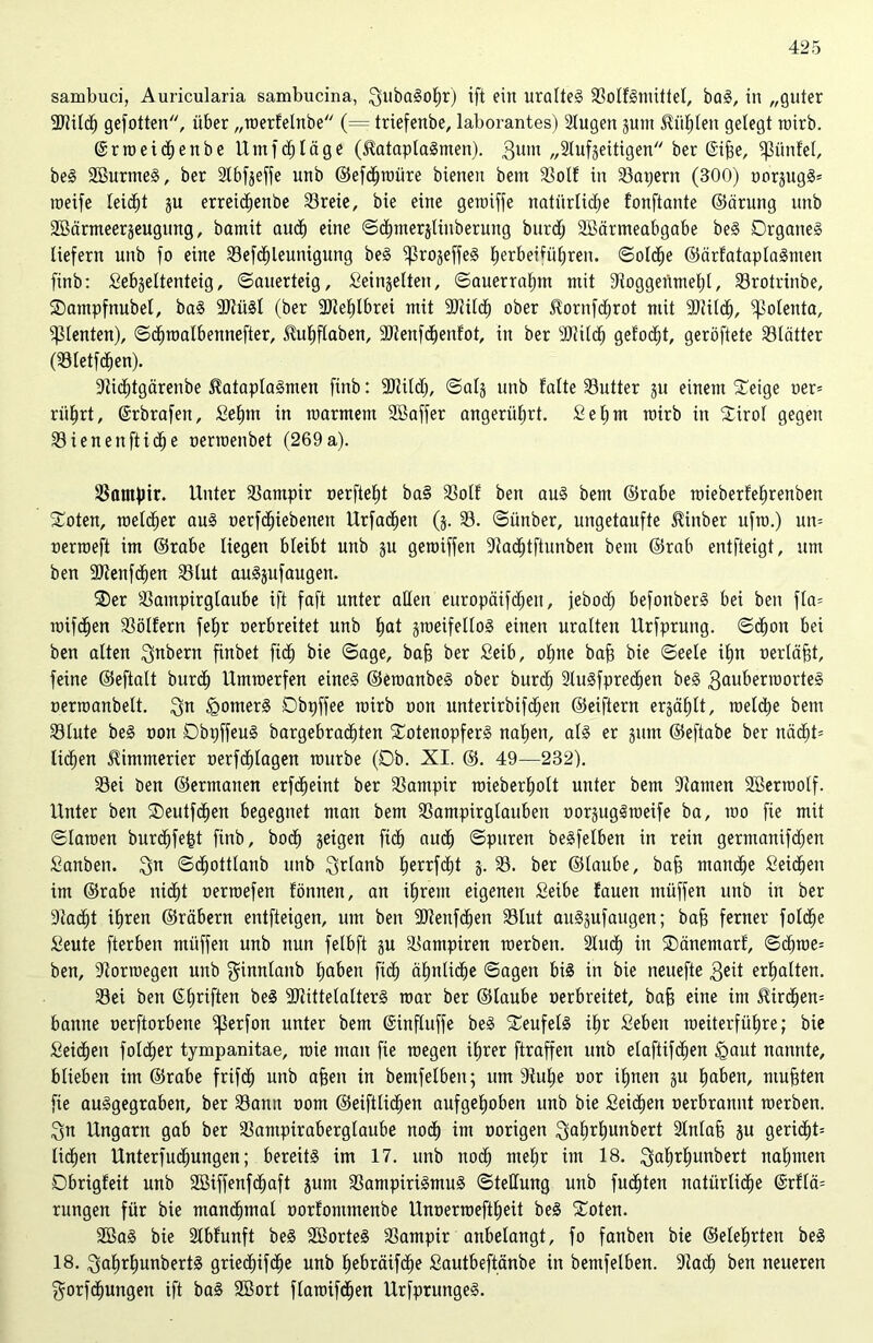 sambuci, Auricularia sambucina, ZubaSohr) ift ein uralteg SolfSmittel, baS, in „guter 9Jlilch gefotten, über „werfelnbe (= triefenbe, laborantes) Stugen gunt fühlen gelegt roirb. ©rweidhenbe Um fd) läge (ßataplaSmen). 3um „2lufgeitigen ber (Sihe, Sßünfel, be§ 2BurmeS, ber 2lbfgeffe unb ©efdjwüre bienen betn 33olf in 33at)ern (300) oorgugS* weife leicht gu erreichenbe 33reie, bie eine gewiffe natürliche fonftante ©cirung unb SBärmeergeugung, bamit auch eine Sdhmerglinberung burcfj SBärmeabgabe beS Organes liefern unb fo eine 33efdhleunigung beS 'iprogeffeS ^erbetfü^ren. (Solche ©ärfataplaSnten finb: Sebgeltenteig, Sauerteig, Seingelten, Sauerrahm mit 9toggenmef)l, S3rotrinbe, ©ampfnubel, baS 9)tüSl (ber Mehlbrei mit “DUlch ober ^ornfchrot mit 9)til<h, ^oleuta, dienten), Schwalbennefter, üuhflaben, 9Jienf<henfot, in ber 9Jttf<h gefönt, geröftete 33lätter (33letfchen). 9tid)tgärenbe 5?ataplaSmen finb: 9Jtitd), Saig unb falte 33utter gu einem £eige oer= riilirt, (Srbrafen, Se£)m in marmem SBaffer angerührt. Sehnt roirb in Sirof gegen 33 ienenftich e oerroenbet (269a). Vampir. Unter 33ampir oerfteht ba§ 33otf ben aus bent ©rabe roieberfehrenben Soten, welcher aus oerfchiebenett Urfachen (g. 33. Sitnber, ungetaufte $inber ufro.) un= oerroeft im ©rabe liegen bleibt unb gu geroiffen 9ta<htftunben bem ©rab entfteigt, um ben -Bteitfchen 33lut auSgufaugen. $er 33ampirglaube ift faft unter allen europäifcheit, jebocf) befottberS bei ben fla= wifchen 33ölfern fehr oerbreitet unb hat gweifelloS einen uralten Urfprung. Schon bei ben alten Zubern finbet fidh bie Sage, bah ber Seib, ohne bah bie Seele ihn oerläht, feine ©eftalt burcl) Umwerfen eines ©ewanbeS ober burd) 2tuSfprechen beS Zauberwortes oerroanbelt. Zu Römers Obpffee wirb oon unterirbifdhen ©eiftern erzählt, welche bem 33lute beS oon ObpffeuS bargebrachten SotenopferS nahen, als er gum ©eftabe ber mä)U liehen Kimmerier oerfd)lagen würbe (Ob. XI. ©. 49—232). 23ei ben ©ermanen erfcheint ber 33ampir wieberholt unter bem 9tamen Söerwolf. Unter ben Oeutfchen begegnet man bem 33ampirglauben oorgugSweife ba, wo fie mit Slawen burchfe|t finb, bod) geigen fich auch ©puren beSfelben in rein germanifdfen Sanbeit. Zu Schottlanb unb Ztdanb herrfdht g. 33. ber ©laube, bah manche Seichen im ©rabe nicht oerwefen fönnen, an ihrem eigenen Seibe fauen müffen unb in ber Stacht ihren ©räbern entfteigen, um ben SOtenfchen 33lut auSgufaugen; bah ferner foldfe Seute fterben müffen unb nun felbft gu 33ampiren werben. 2luch in Oänemarf, Sdjwe= ben, Storroegen unb ginnlanb haben fich ähnliche Sagen bis in bie neuefte Zeit erhalten. 33ei ben ©haften beS SJtittelalterS war ber ©laube oerbreitet, bah eine im Mrdjem banne oerftorbene ^ßerfort unter bem ©influffe beS Teufels ihr Seben weiterfiiEjre; bie Seichen foldjer tympanitae, wie man fie wegen ihrer ftraffen unb elaftifdien <gaut nannte, blieben im ©rabe frifcf) unb ahen in bemfelben; um 9tul;e oor ihnen gu haben, muhten fie auSgegraben, ber Samt oom ©eiftlichen aufgehoben unb bie Seichen oerbratmt werben. Zu Ungarn gab ber 33ampiraberglaube noch im oorigen Zalj^hunbert 2lnlah gu geri<ht= liehen Unterfuchungen; bereits im 17. unb noch mehr im 18. ZahUjunbert nahmen Dbrigfeit unb 2Biffenf<haft gum SampiriSmuS Stellung unb fugten natürliche @r?lä= rungen für bie manchmal oorfommenbe Unoerweftheit beS ‘Joten. 2BaS bie Slbfunft beS 2öorteS 23ampir aubelangt, fo fattben bie ©eiehrten beS 18. ZahrljunbertS grie<hif<he unb hebräifche Sautbeftänbe in bemfelben. 9tacf) ben neueren Zorfchungett ift baS SEBort flawifchen UrfprungeS.