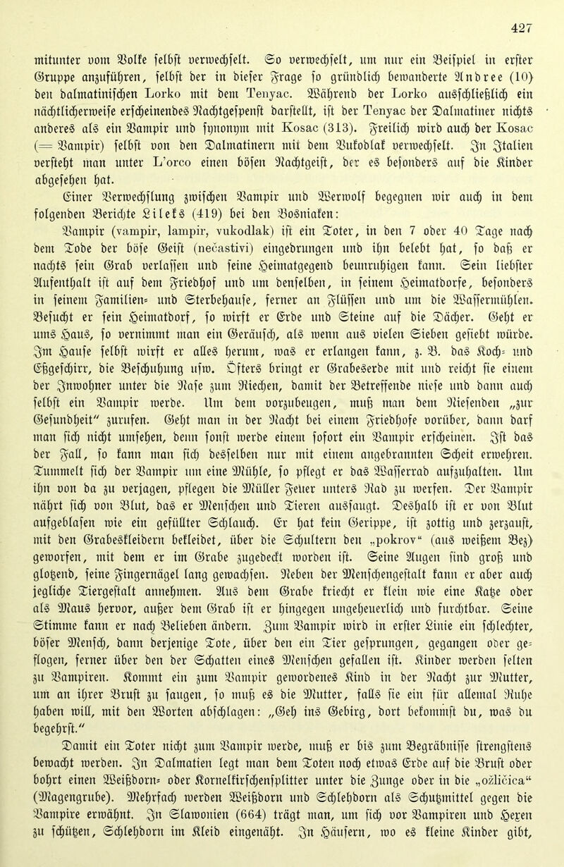 mitunter ooin 23olfe fctbft uerroedlifelt. ©o uerroecl)felt, um uur ein 23eifpiel in erfter ©ruppe anpfüfjren, felbft ber in biefer $rage fo grünblicf) bemanberte 21nbree (10) beit batmatinifdjen Lorko mit bem Tenjac. SBäfjrenb ber Lorko auSfdfjliefjlicf) ein nä^ttid^erroeife erfcljeinenbeS 9lacl)tgefpenft barftetlt, ift ber Tenyac ber ^Dalmatiner uid()tS anbereS als ein Vampir unb fpttottpnt mit Kosac (313). Freilid; roirb audf) ber Ivosac (= Vampir) felbft ooit ben ©almatinern rnii bem 23ufoblaf oerroed;felt. 3n Stalien oerfiel;t man unter L’orco einen böfeit 9tacl)tgeift, ber eS bejottberS auf bie ^inber abgefebeit fjat. (Siner 23erroecf)flung jjroifdfjeit Vampir unb äßerroolf begegnen mir aud) in bem fotgenben 23erid;te SilefS (419) bei ben 25oSniafen: Vampir (vampir, lampir, vukodlak) ift ein Soter, in ben 7 ober 40 5tage nadf) bem £obe ber böfe ©eift (necastivi) eingebrungeit unb iE)tt belebt l;at, fo baff er nad;tS fein ©rab uerlaffett unb feine £>eimatgegenb bettitrulngen fann. ©ein liebfter 2lufentl;alt ift auf bem ^riebtjof unb um benfelben, in feinem ^eintatborfe, befottberS in feinem gamüien® unb ©terbel;aufe, ferner an fylüffeit unb um bie 2Bafferimil)lett. 23efud;t er fein tgeimatborf, fo mirft er @rbe unb ©teilte auf bie SDäcfier. ©et)t er umS <gauS, fo oernimitit man ein ©eräufd;, als tuenit aus oieleit ©iebett gefiebt mürbe. 3m £>aufe felbft mirft er alles l;erunt, roaS er erlangen fann, j. 23. baS 3?od;= unb (Sffgefcfjirr, bie 23efcfptl)ung ufm. Öfters bringt er ©rabeSerbe mit unb reicht fte einem ber 3nmofjner unter bie 9tafe §um 9tied;ett, bantit ber 23etreffenbe itiefe unb bann aud; felbft ein Vampir merbe. lim beut oorpbeugeit, muff man beut 9ttefenbeti „pr ©efunbfjeit prüfen. ©el;t man in ber 9iad;t bei einem 3riebl;ofe ooritber, bann barf matt fiel) nidfjt umfelfen, beim fonft merbe einem fofort ein 23ampir erfechten. 3ft baS ber f° fann man fitf) beSfelben nur mit einem angebraunten ©d;eit ermel;reit. bummelt fiel) ber 33aittpir um eine Müfjle, fo pflegt er baS SBafferrab aufpf;alteit. Um il;n oon ba p oerjagett, pflegen bie Müller F^ier unterS 91ab p merfen. SDer 23ampir näfjrt fidf) oon 231ut, baS er Mettfd;eit unb Vieren auSfaugt. ®eSl;alb ift er oon 231ut aufgeblafett roie ein gefüllter ©d;laucl). @r fjat fein ©erippe, ift gottig unb gergauft, mit beit ©rabeSfleibent befleibet, über bie ©djultent beit „pokrov“ (aus meifsem 23ej) geraorfeit, mit bem er im ©rabe pgebecft roorbett ift. ©eine Slugeit fittb groft unb glo^eitb, feine Fingernägel lang getoadifen. 91ebett ber Menfd;engeftalt fann er aber aud; jeglicfje Xiergeftalt annefmten. 2luS bem ©rabe friert er fleht raie eine Sfatje ober als MauS fjeroor, auffer bem ©rab ift er hingegen ungel;euerlid; unb furdjtbar. ©eine ©timme fann er nad; belieben änbertt. guiit 23antpir mirb in erfter Siuie ein fd;led;ter, böfer Menfd;, bann berjenige £ote, über ben ein £ier gefprungen, gegangen oder ge= flogen, ferner über ben ber ©chatten eines Menfcf)eu gefallen ift. Slinber roerben feiten p 23antpireit. $ommt ein pm 23ampir gemorbeneS Jtinb in ber 9tacf)t pr Mutter, um au il;rer 23ruft 31t fangen, fo muff es bie Mutter, falls fie ein für aEetnal 9tu(;e fjaben miß, mit ben Morten abfcfjlagen: „@el; ins ©ebirg, bort befommft bu, roaS bu begefjrft. SDamit ein Soter nicht pm 23ampir merbe, muff er bis guttt 23egräbuiffe ftrengftenS bemacht roerben. 3n SDalmatien legt man bem Sotett itoc§ ettoaS @rbe auf bie 23ruft ober bo^rt einen 2Bei^bont= ober ^ornelfirfd^enfplitter unter bie 3im9e ober in bie „ozlicica“ (Magengrube). Me^rfad^ roerben Söeibborn uitb ©d^lel)born als ©Zugmittel gegen bie Vampire erroäfmt. 3n ©tarooitien (664) trägt man, um ftd; oor 23ampireit uitb ^epeit gu fc^ü^eit, ©cl)le[;borit im Üleib eingeitäl)t. 3n Käufern, roo eS fleine üinber gibt.
