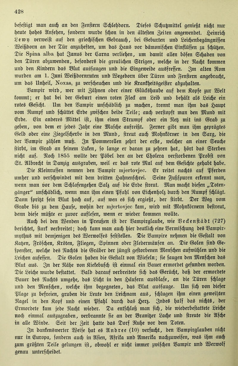 befeftigt man auch an ben fjenftern ©chlehborn. SDiefeS ©chuhmütel geniest nicht nur heute frohem Slnfeljen, fonbertt mürbe fchon in ben älteften feilen angeroenbet. Heinrich Setup nerroeift auf ben griedlhfchen ©ebraucf), bei ©eburten unb Seichenbegängniffen SBeifjborn an ber £ür anguheften, um baS igauS nor bämonifchen Gsinftüffen gu fehlen. ®ie Spina alba hat $anuS ber ßarna uerliehen, um bamü aßen böfen (Stäben non ben Xüren abguroenben, befonberS bie greulichen ©trigen, roelche in ber Stacf)t fommen unb ben ^inbern baS 93tut auSfaugett unb bie (Singeroeibe auSfreffen. 3m alten Storn mürben am 1. 3uni Sßeifjbornruten unb SBegeborn über Süren unb jjenftern angebracht, um baS Unheil, Noxas, gu nerfcheuchen unb bie ^ranfheitSgeifter abguhalten. Satnpir rairb, raer mit 3älmen ober einer ©lücfshaube auf bem 5?opfe gur SBelt fommt; er hat bei ber ©eburt einen roten $lecf am Seib unb behält als Seiche ein rote§ ©eficht. Um ben Vampir unfchäblich gu machen, trennt man ihm baS £>aupt oom Stumpf unb fdhüttet @rbe grotfd^en beibe Steile; auch nerftopft man ben SOtunb mit @rbe. @in anbereS SDtittel ift, ihm einen ©trumpf ober ein Steh mit ins ©rab gu geben, non bem er jebeS $ahr eine 3)tafdhe aufreifjt. ferner gibt man ihm geprägtes ©elb ober eine 3ügelf<herbe in ben SJtunb, ftreut auch SOtohnförner in ben ©arg, bie ber Sampir gählen mufi. 3” ^ommereHen gehrt ber erfte, raelcher an einer ©eudbe ftirbt, im ©rab an feinem Safen, fo lange er baran gu gehren hat, hört baS ©terben nicht auf. Stoch 1855 roollte ber ^ßöbel ben au ber ©holera nerftorbenen ^3robft non ©t. SUbrecht in SDangig auSgraben, roeü er baS rote SOtal auf bem ©efichte gehabt habe. Sie Meinruffen nennen ben Santpir mjertovjec. @r reitet nachts auf ^ßferben umher unb nerfchroinbet mit bem brüten <gahnenf<hrei. ©eine $ufsfpuren erfennt man, menn man nor bem Schlafengehen ©atg auf bie @rbe ftreut. SOtan macht biefen „Snten* gättger unfchäbüch, menn man ihm einen ^faf)l non ©idfienholg burch ben Stumpf fdfjlägt. SDann fpriht fein Slut (roch auf, auf men eS fich ergiefjt, ber ftirbt. ®er 2öeg nom ©rabe bis gu bem §aufe, roohin ber mjertovjec fam, roirb mit SSfohnförnern beftreut, benn biefe müfcte er gunor auflefen, menn er roieber tommen roollte. Sludh bei ben SBenben in ^reufeen ift ber Sampirglaube, raie Secfenftäbt (727) berichtet, ftarf nerbreitet; hoch fann man auch hier beutlidh eine Sermifchung beS SSampir* mpthuS mit bentjenigen beS SöerroolfeS feftfteHen. ®ie Vampire nehmen bie ©eftalt non üahen, fjröfchen, Jtröten, fliegen, ©pinnen ober glebermäufen an. S)ie ©ölen finb ©e= fpenfter, roelche beS StachtS bie ©räber ber jüngft geftorbenen 9)tenfchen aufroiihlen unb bie Seichen aufeffen. SDie ©ölen haben bie ©eftalt non Sßiefeln; fie faugen ben SJtenfdfjen baS Slut aus. $n ber Stähe non SUefebufdj ift einmal ein Sauer ermorbet gefunben raorben. ®ie Seiche mürbe beftattet. Salb barauf nerbreitete fich baS ©erücht, ba§ ber ermorbete S3auer beS StachtS umgehe, baS Sicht in ben Käufern auSblafe, an bie SCüren fchlage unb ben SOtenfchen, roelche ihm begegneten, baS Slut auSfauge. Um fich non biefer $lage gu befreien, gruben bie Seute ben Seichnam aus, fälligen ihm einen geroeiljten Stagel in ben $opf unb einen $fahl burch baS &erg. 3nbe§ half baS nichts, ber ©rmorbete fam jjebe Stacht roieber. ®a entfdhtojj man fich, bie roieberbeftattete Seiche noch einmal auSgugraben, nerbrannte fie an ber Stander Sache unb ftreute bie Slfche in alle SBinbe. ©eit ber 3eit hatte baS ®orf Stuhe nor bem £oten. 3n banfenSroerter SBeife hat eS Slnbree (10) oerfudfjt, ben Sampirglauben nicht nur in Europa, fonbern auch in Slfien, Slfrifa unb Slmerifa nachguroeifen, roaS ihm auch gum größten Stelle gelungen ift, obroohl er nicht immer groifchen Sampir unb Söerroolf genau unterfcheibet.