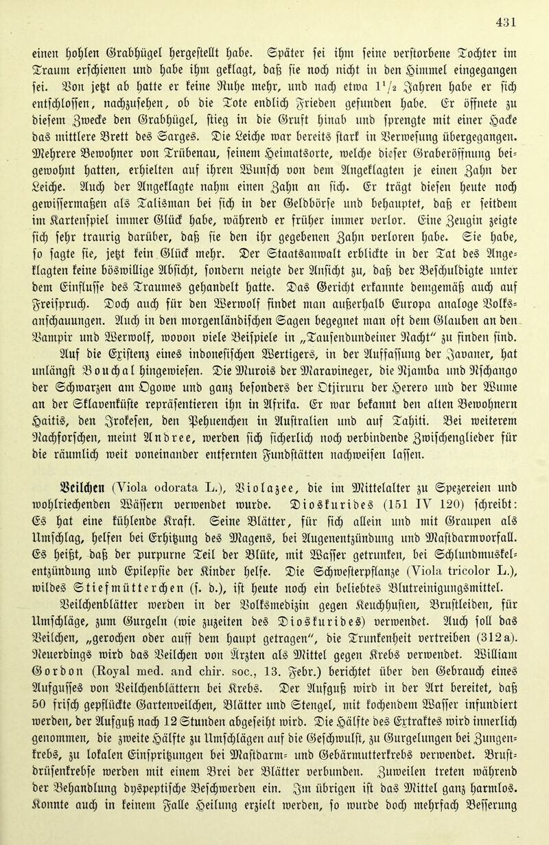 einen Ijofyten ©rabf)ügel {»ergefteHt habe. ©pater fei i£)nt feine oerftorbene Sodjter int bräunt erfd)ienen unb l)abe ihm geltagt, baff fie noch nicht in ben <Qimmet eingegangen fei. Sott je|t ab hatte er feine 3tuf)e mehr, unb nach etroa VI2 fahren habe er fi<h entfchloffen, nacbsufehen, ob bie ?©ote enblid) ^rieben gefmtben habe. (Sr öffnete -$u biefent 3™ede ben ©rabhügel, ftieg in bie ©ruft E^inab unb fprengte mit einer tgade baS mittlere 33rett beS ©arges. SDie Seiche mar bereite ftarf in Sermefung iibergegangett. Mehrere 33eroof)ner oon £riibenau, feinem igeimatSorte, roelche bicfer ©raberöffnuitg bei= geroot;nt Ejatten, erhielten auf ihren SBunfd) oon bem Slngeflagten je einen 3ahn ber Seiche. Sluch ber Slngeflagte nahm einen 3a£)n an fid). (Sr trägt biefen ^eute noch geroiffermajjen als SatiSmau bei fi<h in ber ©elbbörfe unb behauptet, baff er feitbenx im Hartenfpiet immer ©liid habe, roährenb er früher immer oerlor. (Sitte 3eugin 3e^9te fid) feE)r traurig barüber, baff fie ben iE>r gegebenen 3afm oertoren habe. ©ie höbe, fo fagte fie, je^t fein ©liid mehr. SDer ©taatSauroalt erbtidte in ber £at beS 2lnge= ftagten feine böswillige 2Xbfic^t, fonbent neigte ber Slnftcht 31t, bah ber S3efchulbigte unter bem (Sinftuffe beS SraumeS gehanbett hatte. ®aS ©eridjt erfannte bemgemöh auch auf $reifprudj. ®od) and; für ben Sßerroolf finbet man aufeerhatb (Sttropa analoge Slolfg= attfdhauungen. Slud; in ben morgentänbifchen ©agett begegnet ntan oft bem ©tauben an beit Vampir unb SBerroolf, rooooit niete S3eifpiele in „Staufenbunbeiner Stacht 31t finbeit finb. Stuf bie (Spiften3 eines inbotteftfchen SBertigerS, in ber Stuffaffmtg ber ^aoaiter, hat untängft 23oucbal fnngeroiefen. 2)ie SJturoiS ber Sltaraoineger, bieStjamba unb Stfcbango ber ©djmarsen am Dgoroe unb gan3 befonberS ber Dtjiruru ber tgerero unb ber SBunte an ber ©flaoenfüfte repräfentieren ihn in Stfrifa. (Sr mar befannt ben alten SSetoohnern Haitis, ben 3™fefen, ben ^ehuettd;eit in Sluftratien unb auf Tahiti. S3ei raeiterem Stadhforfchen, meint Stnbree, raerben fich fidjerlich noch oerbinbenbe 3«5ifchengtieber für bie räumlich meit ooneinanber entfernten gunbftätten ttachraeifen taffen. Setldjett (Viola odorata L.), SSiotasee, bie im 3)tittelalter 3U ©pesereieu unb mohtriechenben SBäffern oerroenbet mürbe. SDioSfuribeS (151 IV 120) fdjreibt: (SS hat eine fiihtenbe $raft. ©eine S3lätter, für fich allein unb mit ©raupen als llmfd^tag, helfen bei (Srhifmng beS SltagenS, bei Stugenentsünbung unb SJtaftbarmoorfaU. (SS helfet, bah ber purpurne SCeil ber S3lüte, mit Sßaffer getrunfen, bei ©d)lunbmuSfel= entjimbung unb (Spüepfie ber ^inber helfe. ®ie ©cfiroefterpflanse (Viola tricolor L.), roilbeS ©tiefmüttereben (f. b.), ift heute noch ein beliebtes 23lutreiuigungSmittel. 33eitd)enblätter merbeit in ber SolfSmebfein gegen JEeuchhuften, S3ruftleiben, für Umfchläge, gum ©urgeltt (raie sitgeiten beS SDioSfuribeS) oerroenbet. Sludh folE baS Teilchen, „gerochen ober auff bem Ijaupt getragen, bie ^runfenheit oertreiben (312 a). Steuerbings roirb baS Sleitdhen oon Sitten als Sltittel gegen JlrebS oerroenbet. SBilliant ©orbon (Royal med. and cliir. soc., 13. gebr.) berichtet über ben ©ebrauch eines SlufguffeS oon SSeilcbenblättern bei UrebS. ®er Slnfguh roirb in ber Slrt bereitet, bah 50 frifcb gepflitdte ©artenoeilchen, S3lätter unb ©tettgel, mit fodjenbem SBaffer infunbiert roerbett, ber Slufguh nach 12 ©tunben abgefeiljt roirb. ®ie Hälfte beS (SptrafteS roirb innerlich genommen, bie sroeite Hälfte 31t llntfdjlägen auf bie ©efchroulft, 31t ©urgelttngen bei 3ungen= frebS, ju lofaten (Sinfprihungett bei SJtaftbarm= unb ©ebärmutterfrebS oerroenbet. 23ruft= brüfenfrebfe roerben mit einem S3rei ber S3lätter oerbunben. 3uuieilen treten roährenb ber S3ehanbtung bpSpeptifdje SSefchroerben ein. 3m übrigen ift baS 9)tittel gan3 harmlos, konnte auch in feinem $alle Leitung ersielt roerben, fo roitrbe bodj mehrfach SSeffernng