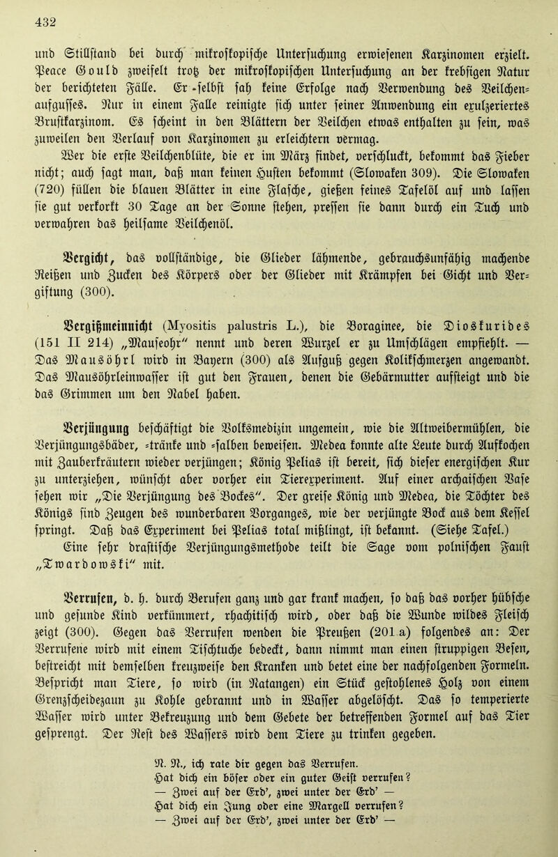 unb ©tiüftanb bei burcl) mifroffopifc^e Unterfucfjung erroiefenen ^arginomeu ergielt. ^eace ©oulb groeifelt trojg ber mifroffopifchen Unterfucfmng an ber frebfigen 91atur her berichteten gälle. @r -felbft faf» feine ©rfolge nach Verroenbung be! VeildEjem aufguffe!. 9lur in einem galle reinigte fic^ unter feiner Inroenbung ein epulgerierte! Vruftfarginom. ©! fd^eint in ben blättern ber Veilchen etwa! enthalten gu fein, raa! guroeilen ben Verlauf non ^arginomen ju erleichtern oerntag. Sßer bie erfte Veilcljenblüte, bie er im SRärg fxnbet, oerfchlucft, befommt ba! lieber nicht; auch fagt man, baff man feinen duften befommt (©loroafen 309). ®ie ©loroafen (720) füllen bie blauen Vlätter in eine glafche, gieren feine! Tafelöl auf unb taffen fie gut oerforft 30 £age an ber ©onne ftefjen, preffen fie bann burdh ein f£udh unb oerroafiren ba! he^fame Veilchenöl. Vergibt, ba! ooüftänbige, bie ©lieber lähmenbe, gebraudh!unfähig madjjenbe Heifjen unb gucfen be! Körper! ober ber ©lieber mit Krämpfen bei ©idht unb 33er= giftung (300). SBcrgi^meinnid)t (Myositis palustris L.), bie Voraginee, bie ®io!furibe! (151 II 214) „ÜJtaufeohr nennt unb beren SBurgel er gu Umfchlägen empfiehlt. — ®a! 2Jtau!öhrl roirb in Vapern (300) al! Stufgufj gegen ^oliffchmergen angeroanbt. ®a! 3}iau!öf)rleinroaffer ift gut ben grauen, benen bie ©ebärmutter auffteigt unb bie ba! ©rimmen um ben 9iabel fm&en. Verjüngung befdhäftigt bie Volf!mebigin ungemein, raie bie 2lltroeibermühlen, bie Verjünguttg!bäber, =tränfe unb =falben betoeifen. SJIebea fonnte alte Seute burch Stuffodhen mit gauberfräutern roieber oerjüngen; $önig f]3elia! ift bereit, fidh biefer energifdhen $ur SU unterstehen, roünfcht aber oorher ein Sierepperiment. 2luf einer archaifdhen Vafe fefien mir „®ie Verjüngung be! Vocfe!. SDer greife 5fönig unb äJlebea, bie Töchter be! $önig! finb beugen be! rounberbaren Vorgänge!, raie ber oerjüngte Vocf au! bem Reffet fpringt. ®afj ba! ©pperiment bei fjSelia! total mißlingt, ift befannt. (©iel)e 5£afel.) ©ine fehr braftifdfje Verjüngung!methobe teilt bie ©age oom polnifchen ganft „£roarboro!fi mit. Verrufen, b. h- burch Verufen gang unb gar franf machen, fo baff ba! oorher hübfcfje unb gefunbe $inb oerfümmert, rhadhitifdh roirb, ober bafj bie Sßunbe roilbe! gleifdh geigt (300). ©egen ba! Verrufen roenben bie fßreufjen (201a) folgenbe! an: ®er Verrufene roirb mit einem SCifdhtudhe bebecft, bann nimmt man einen ftruppigen Vefen, beftreidht mit bemfelben freugroeife ben $ranfen unb betet eine ber nadhfolgenben gormeln. Vefpricht man £iere, fo roirb (in Itatangen) ein ©tücf geftohlene! £>olg oott einem ©rengfdheibegaun gu $ohle gebrannt unb in SBaffer abgelöfcht. ®a! fo temperierte Sßaffer roirb unter Vefreugung unb bem ©ebete ber betreffenben gormel auf ba! Xier gefprengt. ®er lieft be! SBaffer! roirb bem SCiere gu trinfen gegeben. V. V., ict) rate bir gegen ba§ Verrufen. §at bicp ein böfer ober ein guter ©eift oerrufeu? — 3«>ei auf ber ©rb’, gtoei unter ber ©rb’ — §at bid) ein gung ober eine SJtargeü oerrufen? — 3n>ei auf ber ©rb', groei unter ber ©rb’ —