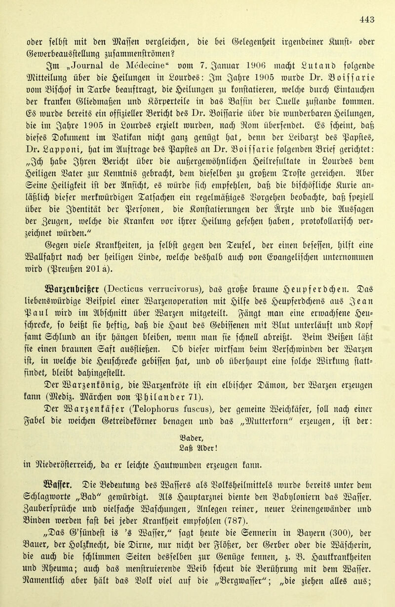 445 ober felbft mit ben -äJtaffen oergleidjen, bie bei ©elegenßeit irgenbeiner KutifO ober ©eroerbeauSfteHung zufammenftrömen? $m „Journal de Medecine“ oont 7. Januar 1906 macßt Sutanb folgenbe ÜRitteilung über bie Teilungen in SourbeS: 3m Saßre 1905 mürbe Dr. Söoiffarie oont 23ifd;of in Darbe beauftragt, bie gedungen zu fonftatieren, roetcße burcß ©intaucßen ber tränten ©liebmaßen unb Körperteile in baS 23affin ber Duelle juftanbe tommen. @S mürbe bereits ein offizieller 23eriößt beS Dr. 33oiffarie über bie munberbareit Teilungen, bie im Qa^re 1905 in SourbeS erhielt mürben, nadj 9iotn überfenbet. @S fc^eint, baß biefeS Dofument im 2>atifan nicßt ganz genügt ßat, benit ber Seibarjt beS ^apfteS, Dr. Sappoiü, £;at im Aufträge beS ^SapfteS an Dr. 23oiffarie folgenben 23rief gerietet: „3<ß £)abe 3ßren SBeric^t über bie außergemößnlicßen igeilrefultate in SourbeS bem ^eiligen Söater gur Kenntnis gebraut, bem biefelben ju großem Drofte gereichen. 2lber ©eine Igeiligfeit ift ber 2lnficßt, eS mürbe ficß empfehlen, baß bie bifcßöflicße Kurie atu läßlicß biefer merfroürbigen Datfadßen ein regelmäßiges 5öorgeßen beobachte, baß fpejiett über bie $bentität ber ^ßerfonen, bie Konftatierungen ber Slrzte unb bie StuSfagen ber 3eugen, roelcße bie Krauten oor ißrer Teilung gefeßen ßaben, protofoüarifcß oer= Zeicßnet mürben. ©egen oiele Kranfßeiten, fa felbft gegen ben Teufel, ber einen befeffen, ßilft eine SöaHfaßrt nadß ber ßeiligen Sinbe, roelcße beSßalb aucß oon ©oangeüfcßen unternommen mirb (Preußen 201 a). Sßarjcttbetßer (Decticus verrucivorus), baS große braune igeupferbcßen. Das liebenSroürbige 23eifpiel einer SBarjenoperation mit igilfe beS <QeupferbcßenS aus 3ec*u s43 a u I mirb im 21bfcßnitt über SBarjen mitgeteilt. $ängt man eine erroacßfene £eu= fcßrede, fo beißt fie ßeftig, baß bie iQaut beS ©ebiffenen mit 23tut unterläuft unb Kopf famt ©cßluttb an ißr ßängen bleiben, roenn man fie fcßneß abreißt. 23eim Meißen läßt fie einen braunen ©aft ausfließen. Db biefer roirffant beim 23erfcßroinben ber Söarjen ift, in roelcße bie öeufcßrede gebiffen bat, unb ob überhaupt eine folcße Sßirfung ftatt= finbet, bleibt baßingefteüt. Der SBarjenfönig, bie SBarjenfröte ift ein elbifdjer Dämon, ber SBar^eit erzeugen fann (9Jiebij. 2Jiärcßen oon Ißßilanber 71). Der Söarjenfäfer (Telophorus fuscus), ber gemeine Sßeidjfäfer, fod nacß einer $abel bie roetcßen ©etreibeförner benagen unb baS „9)lutterforn erzeugen, ift ber: Söaber, Sajt 2tber! in 2tieberöfterreicß, ba er leicßte igautrounben erzeugen fann. ÜSaffer. Die 23ebeutung beS SBafferS als 23olfSßei(mitteIS mürbe bereits unter bem ©cßlagroorte „23ab geroürbigt. 2US <gauptarznei biente ben 23abp(oniern baS SBaffer. 3auberfprücße unb oielfacße SBafdßungen, 21nlegen reiner, neuer Seinengemänber unb SSinben roerben faft bei jeber Kranfßeit empfoßlen (787). „DaS ©’fünbeft iS ’S SBaffer, fagt ßeute bie ©ennerin in 23at;ern (300), ber 23auer, ber iQoljfnedjt, bie Dirne, nur nicßt ber glößer, ber ©erber ober bie Söäfcßerin, bie aucß bie fdßlintmen ©eiten beSfelben zur ©enitge fennen, z- 53- £>autfranfßeiten unb dtßeuma; aucß baS menftruierenbe Söeib fcßeut bie S3erüßrung mit bem Sßaffer. ■Jtamentlidß aber ßält baS 23olf oiel auf bie „23ergroaffer; „bie sieben alles auS;