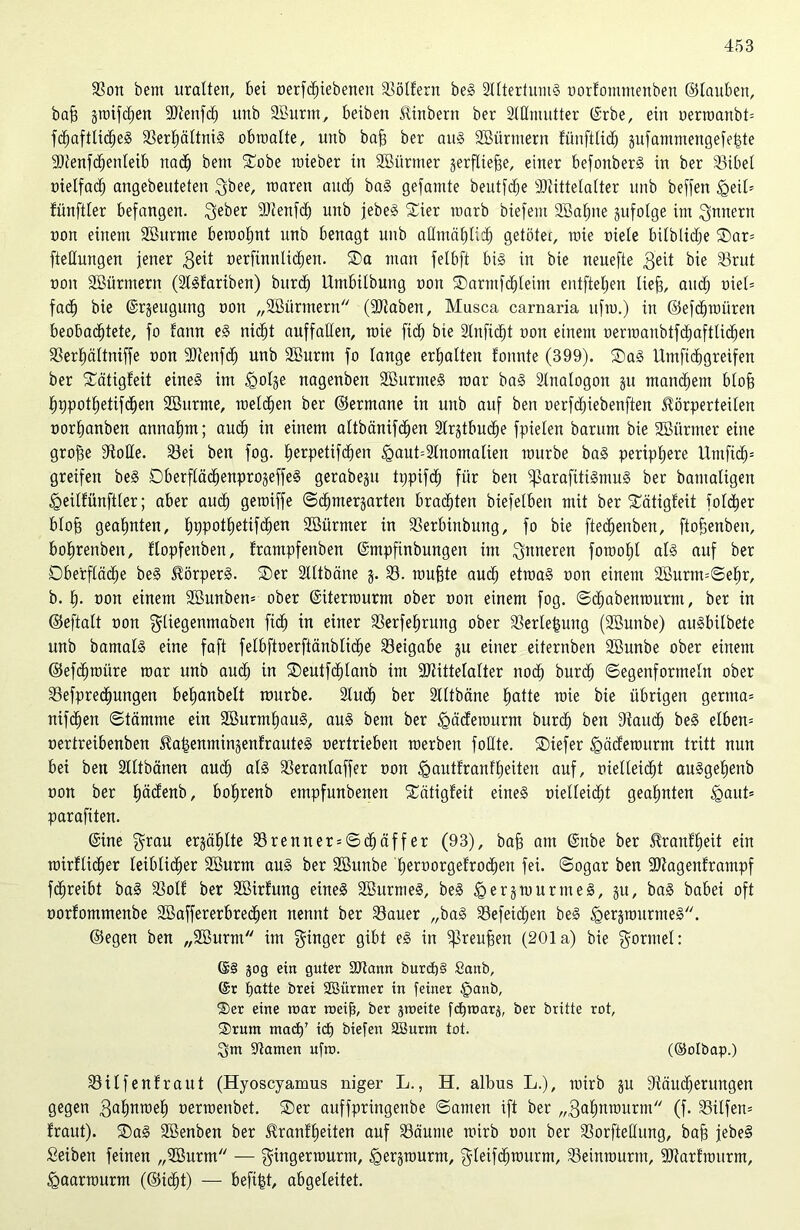 SSort bem uralten, bei nerfcfnebenen Göttern beS SltterfumS nortommenben ©tauben, baff gtoifchen SäJtenfch unb 9Burm, beiben Tinbern ber Stilmutter ©rbe, ein oerroanbb fdhaftticheS Sert)ältniS obroatte, unb baff ber au» Sßürmern fünfttid) gufantntengefeide SOtenfchenteib nach bem Sobe mieber in SSürtner gerfliejge, einer befonberS in ber Sibel nielfad; angebeuteten gbee, rnaren and) baS gefamte beutfdje Ültittetatter unb beffen <geit= fünftter befangen. geber SOtenfdh unb jebeS Sier roarb biefent SBatjne gufolge im gnnern non einem SBurme beroofjnt unb benagt unb allmählich getötet, raie niete bitblidje Sar= ftetlungen jener $eit oerfinnliöhen. Sa man felbft bis in bie neuefte geit bie Srut non SBürmern (Slsfariben) burd) Umbitbung non Sarmfcfdeim entfielen liefs, auch uiet= fac§ bie ©rgeugung non „SBürtnern (Sltaben, Musca carnaria uftu.) in ©efdhmüren beobachtete, fo fann eS nicht auffatten, roie [ich bie Slnfictjt non einem oerioanbtfdjaftUdjen Serhättniffe non -Btenfdj unb Sßurnt fo lange ermatten tonnte (399). SaS Umfidhgreifen ber Sätigteit eines im igotge nagenben SßurmeS mar baS Slnatogon gu manchem btofe f)9pott)etifbhen SBurme, roelchen ber ©ermane in unb auf ben oerfdhiebenften Törperteiten nortjanben annafim; auch tn einem attbänifchen Slrgtbuche fpieten barum bie Sßürmer eine groffe Stolle. Sei ben fog. fjerpetifchen <gaut=3tnomatien mürbe baS periphere Umftdj= greifen beS Oberftäc^enprogeffeS gerabegu tppifdj für ben fßarafitiSmuS ber bamatigen fgeilfünftler; aber auch geroiffe ©cfjmergarten brachten biefetben mit ber Sätigteit fotdjer blofj geahnten, hppothetifchen SBürmer in Serbinbung, fo bie ftebfjenben, ftofjenben, bohrenbert, ftopfenben, trampfenben ©mpfinbungen im inneren foraoht ab» auf ber Oberfläche beS TörperS. Ser Stttbäne g. S. muffte auch etmaS non einem 2Burm=©ehr, b. h- non einem äöunben* ober ©iterraurm ober non einem fog. ©djabenrourm, ber in ©eftalt non gliegenmabeit ficf) in einer Serfeljrung ober Serlejgung (SBunbe) auSbitbete unb bamats eine faft fetbftnerftänbtidhe Beigabe gu einer eiternben SBunbe ober einem ©efdjroüre mar unb aud) in Seutfdf)lanb im SJtittetalter noch burch ©egenformeln ober Sefprecfjungen behanbett mürbe. Studh ber Stttbäne hatte mie bie übrigen germa= nifchen ©tämme ein SBurmhauS, aus bem ber ^gäderourm burdh ben Stauch beS elben= nertreibenben TajgenmingenfrauteS nertrieben roerben follte. Siefer fgädemurm tritt nun bei ben Stttbänen auch al§ Seranlaffer non fgautfranf heilen auf, nietteidht auSgehenb non ber häctenb, bohrenb empfunbenen Sätigteit eines nietteidht geahnten igaut» parafiten. ©ine grau ergähtte Srenner = ©chäffer (93), baff am ©nbe ber Trautheit ein mirflieber leiblicher SBurm aus ber SBunbe hernorgefrochen fei. ©ogar ben SOtagenframpf fchreibt baS SSotf ber SBirtung eines SBurm eS, beS igergmurmeS, gu, baS babei oft norfommenbe SBaffererbredjen nennt ber Sauer „baS Sefeidjen beS £>ergrournteS. ©egen ben „SBurm im ginger gibt eS in fßreufjen (201a) bie gormet: ©§ 30g ein guter 2Jtann burch§ Sanb, @r hatte brei SSürmer in feiner §anb, ®er eine mar roeifi, ber gmeite fchmarg, ber britte rot, ®rum mach’ ich btefen SBurm tot. gm Samen ufm. (®otbap.) Silfenfraut (Hyoscyamus niger L., H. albus L.), mirb gu Stäitdjerungen gegen gahnmeh nermenbet. Ser auffpringenbe ©amen ift ber „gahnmurm (f. Silfem traut). SaS SBenben ber Trautheiten auf Säume mirb non ber Sorftettung, bah jebeS Seiben feinen „SBurm — gingerrourm, igergmurm, gleifdhraurm, Seinraurm, SJtarfmurm, igaarraurm (©idht) — befijgt, abgeleitet.