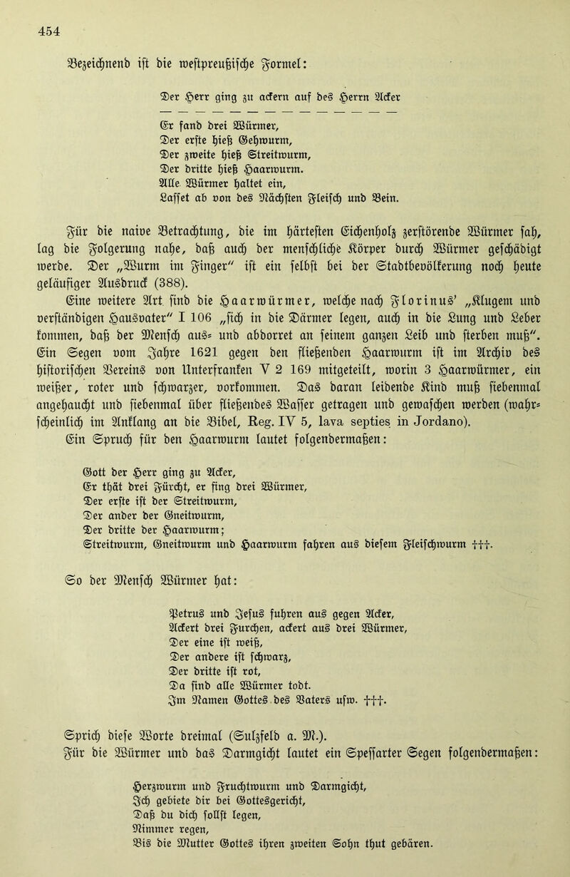 Begeictjnenb ift bie weftpreuffifcije formet: Ser $err ging 51t acfern auf be§ §errn Slcfer (Sr fanb brei SBürmer, Ser erfte hief? ©ef)wurm, Ser ^roeite hiefj Strettwurm, Ser brüte hief? §aarwurm. Sitte SBürmer galtet ein, Saffet ab non be§ SXiäctjften fjleifcf) unb Sein. gür bie nabe Betrachtung, bie im Ejärteften ©ichentjotg gerftörenbe Söürmer faf), lag bie Folgerung nahe, baff auch ber menfct)tiche Körper burd» SBürmer gefdjäbigt werbe. ©er „Sßurm int ginger ift ein fetbft bei ber ©tabtbeoötferung noch fyeuti geläufiger 2ltt§brud (388). ©ine weitere 2Irt finb bie feaarwürmer, welche nad) gtorinuä’ „$tugent unb oerftänbigen £mu§oater I 106 „fid) in bie ©ärmer legen, auch in bie £ung unb Setter fomrnen, bafj ber 9)?enfdh au§= unb abborret an feinem gangen Seift unb fterben muff, ©in ©egen uom gafire 1621 gegen ben füeffenben £>aarwurm ift im Strdpo be§ hiftorifchen BereinS non Unterfranfen Y 2 169 mitgeteilt, worin 3 «gaarwürmer, ein weiter, roter unb fchwarger, norfommen. ®a§ baran teibenbe $inb mujj fiebenmat angehaucht unb fiebenmat über ftiefjenbeg SBaffer getragen unb gewafdjen werben (wahr* fdjeintid) im Stnttang an bie Bibel, Reg. IY 5, lava septies in Jordano). ©in ©prudj für ben fgaarwurnt tautet fotgenbermafjen: ©ott ber £err ging jit Steter, ©r thät brei gürctjt, er fing brei Söürmer, Ser erfie ift ber Streitwurm, Ser anber ber ©neitwurm, Ser britte ber §aarwurm; Streitwurm, ©neitwurm unb £>aarwurm fahren au§ biefem gleifchwurnt fff. ©0 ber ütRenfch Söürmer hat: Betrug unb 3efu§ fuhren au§ gegen Steter, Stcfert brei gurefjen, aefert au§ brei SBürmer, Ser eine ift weift, Ser anbere ift fchwarj, Ser britte ift rot, Sa finb alte Söürmer tobt. 3m Barnen ©otte§ be§ Saters ufw. fff. ©prich biefe Söorte breimal (©utgfetb a. gür bie 2Bürmer unb baS ©armgidjt tautet ein ©peffarter ©egen fotgenbermafsen: §erjwurm unb gructjtwurm unb Sarmgictjt, 3ch gebiete bir bei ©otteSgericfjt, Sah bu bid) foUft legen, Stimmer regen, Si§ bie SRutter ®otte§ ihren ^weiten Sohn tfjut gebären.