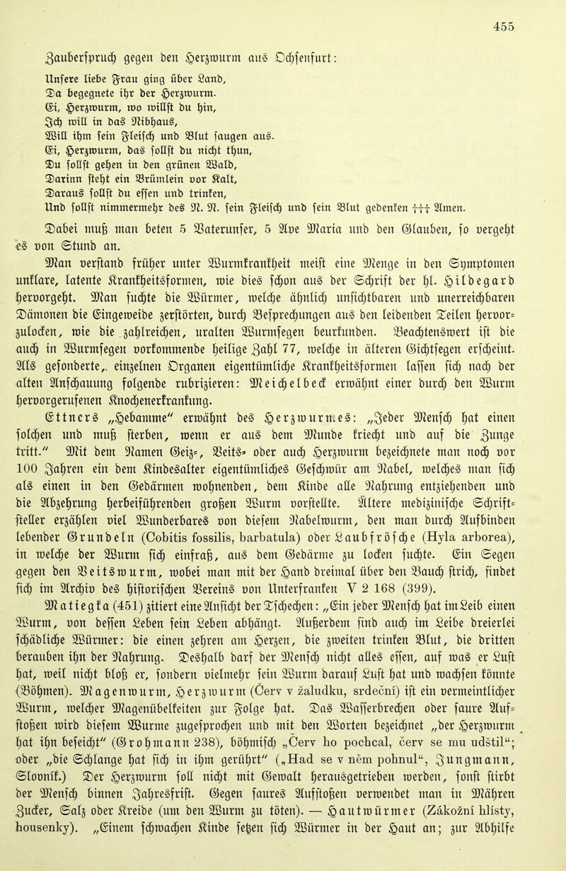 3<xuf>erfprucf) gegen beu §crjnmrm aus Dchfeufurt: Unfere liebe grau ging über £anb, $a begegnete it>r ber £>er<5rourm. 6i, §erjrourm, roo iniUft bu £)in, Öd) roitl in ba§ 9ti£>hau§, 3öiU ihm fein gteifd) unb 93Iut faugen au§. @i, §erjrourm, ba§ foOft bu nicht tt)un, ®u follft geben in ben grünen äBalb, SDarinn ftet)t ein SBrümlein oor Statt, ®arau§ follft bu effen unb trinfen, Unb follft nimmermehr be§ 9t. 9t. fein gleifcb unb fein SSIut gebenfen fff 2tmcn. ©abei mufj man beten 5 SSaterunfer, 5 2loe fütaria unb ben ©tauben, fo vergebt ■es oon ©tunb an. ■Stau oerftanb früher unter Söurmfranfheit nteift eine -Dtenge in ben ©pmptonten unflare, latente ^ranfheitSformen, mie bieS fd^on aus ber ©djrift ber t)t. Igilbegarb tjeroorgeht. 9Jtan fucfjte bie SBürmer, raetcbe ähnlich unfichtbaren unb unerreichbaren ©ämonen bie Cingeroeibe jerftörten, burch Sefpredhungen aus ben leibenben ©eiten heroor* ptocfen, mie bie .zahlreichen, uralten Söurmfegen beurfunben. Beachtenswert ift bie auch in 2Burmfegen oorfomntenbe hettrge 3af)l 77, roetche in älteren ©ichtfegen erscheint. 2tlS gefonberte,. einzelnen Organen eigentümliche $ranfheüSformen taffen [ich nach ber alten 2fnf<hauung folgenbe rubrizieren: 2Jteiihelbecf ermähnt einer burch ben 9Burm Ijeroorgerufenen ßnodjenerfranfung. ©ttnerS „Jgebamnte ermähnt beS igerzwurmeS: „geber fDtenfdf hat einen fotzen unb muff fterben, roenn er aus bem SDtunbe friert unb auf bie 3ll>tge tritt. fDtit bem 9tamen ©eig=, BeitS* ober auch fgerzwurm bezeidjnete mau noch oor 100 Qaf)ren ein bem ^inbeSalter eigentümliches ©efdhroür am Babel, meldheS man fi<h als einen in ben ©ebärnten roohnettbeit, bem 5tinbe ade -Wahrung entjiehenben unb bie Slbjehruitg herbeiführenben großen 2ßurm oorftellte. ältere mebijinifche ©dfrift* fteßer erzählen oiel SöunberbareS oon biefem Babelrourm, ben man burch äufbinben lebenber ©r unb ein (Cobitis fossilis, barbatula) ober Saubf röfd)e (Hyla arborea), in roeldje ber SBurnt fxdh einfraff, auS bem ©ebärme zu loden fucbte. @in ©egen gegen ben BeitSmurm, roobei man mit ber <ganb breimal über beu Baud; ftricf), finbet fid) im 2lrd;io beS ^iftorifdjert Vereins oon Unterfranfen V 2 168 (399). atiegf a (451) zitiert eineStnfidjt ber ©frechen: „@in jeber 2Jtenf<h hat imSeib einen Söurrn, oon beffen geben fein geben abhängt, äufferbent finb and) im fieibe breiertei fd)äblid)e SBürmer: bie einen zehren am bergen, bie zweiten trinfen Blut, bie brüten berauben ihn ber Nahrung. ©eShalb barf ber SJtenfch nicht alles effen, auf roaS er guft bat, meit nicht blofj er, fonbern oielntehr fein SBurm barauf guft hat unb macbfen fönnte (Böhmen). Btagenrourm, Igerzraurm (Cerv v zaludku, srdecni) ift ein oermeintlicher SBurm, metcher SWagenübetfeiten zur golge hat. ©aS Söafferbrecfjen ober faure 2luf= ftofsen roirb biefem Bßurme zugefprocbeit unb mit ben SBorten begeid^net „ber Igerzwurm hat ihn befeidht (©rohntann 238), böfnuifd; „Cerv ho pochcal, cerv se mu udstil“; ober „bie ©djlange hat ftdh in il;m gerührt („Had se v nem pohnul“, gungntann, ©loonif.) ©er Sgerzwurm foU nidht mit ©emalt herausgetrieben roerben, fonft ftirbt ber 9Wenf<h binnen galjreSfrift. ©egen faureS Sluffto^eu oerraenbet man in 9Wäf)ren 3ucfer, ©alz ober treibe (um ben Söurm zu töten). — Igautraürnter (Zäkozni hlisty, housenky). „Cinent fd;road;en Jtinbe feiert fid) SBürmer in ber igaut an; zur Slb^ilfe