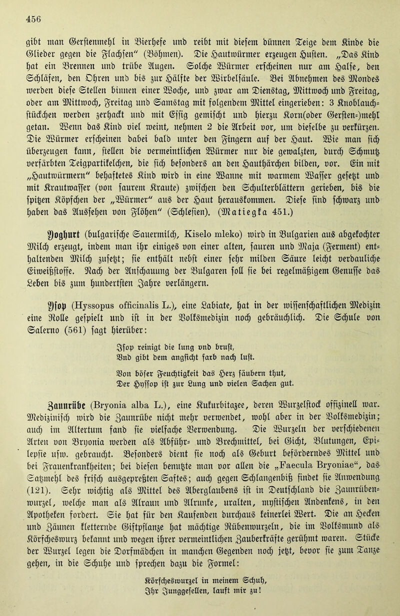 gibt mau ©erftentneßl in 33ier^efe itnb reibt mit biefem bünnen ®eige bem $inbe bie ©lieber gegen bie $(ad)fen (33ö£)men). ®ie igautwürnter erzeugen Iguften. „®aS Hinb ßat ein trennen unb trübe 3lugen. ©oldje Söürmer erfdfeinen nur am £>alfe, ben ©Olafen, ben Dßren unb btS §ur Hälfte ber Sßirbelfäule. SBei Slbneßmen beS 9JtonbeS werben biefe ©teilen binnen einer SBocße, unb §roar am ®ienStag, 3Jtittmod) unb Freitag, ober am 3)tittwodj, Freitag unb ©amStag mit folgenbem 9Jiittel eingerieben: 3 $noblaud)= ftüddfen werben §ert;acft unb mit ©ffig gemifdjt unb ßierzu üorn(ober ©erften=)meßr getan. SBenn baS $iitb oiel weint, nehmen 2 bie Slrbeit oor, um biefelbe ju oerfürjen. ®ie SBürmer erfdjeinen babei halb unter ben Ringern auf ber <gant. 2öie man fidf überzeugen lann, fteüen bie oermeintlidien Söürmer nur bie gewagten, burd) ©cfjmuß oerfärbten ®eigpartifeld)en, bie ficfj befottberS an ben igautßärdjen bilben, oor. ©in mit „<gautwürmern behaftetes Jüitb wirb in eine SBanne mit warmem Sßaffer gefegt unb mit Sfrautwaffer (oon faurern traute) zmifdjen ben ©djulterblättern gerieben, bis bie fpißen üöpfdjen ber „SBürmer aus ber igaut ßerauSfontmen. ®iefe finb fcßwarz unb haben baS StuSfehen oon flößen (©cfjleften). (ÜJtatiegfa 451.) 8)ogl)Urt (bulgarifdje ©auermilcf), Kiselo mleko) wirb in Bulgarien aus abgefocßter SOiilch erjeugt, inbem man ihr einiges oon einer alten, fauren unb sDtaja (Ferment) enF haltenben 9Jtild) giifel^t; fte enthält nebft einer feßr milbett ©äure leicht oerbaulidje ©iweißftoffe. üftad) ber Slnfcßauiütg ber Bulgaren foU fie bei regelmäßigem ©enuffe baS Seben bis zum ßunbertften ^al;re oerlängern. $fop (Hyssopus officinalis L.), eine Sabiate, ßat in ber wiffenfcßaftlicßen SDZebigirt eine Stolle gefpiett unb ift in ber SSolfSmebijin ttocfj gebräucßlid). ®ie ©cßule oon ©alerno (561) fagt hierüber: Sfop reinigt bie lung onb bruft, SSnb gibt bem angfidjt färb nacß Iuft. 3Son böfer ^euctjtigleit ba§ §erj fäubern tßut, ®er £wffop iß Jur öung unb otelen ©acßen gut. Bauttrübe (Bryonia alba L.), eine ^ufrtrbitazee, bereu SBurgelftod offizinell war. ÜDiebizinifcß wirb bie Batmrübe nicht rneßr oerwenbet, woßl aber in ber 33olfSmebigin; audj im älltertum fanb fie oielfacße SSermenbung. ®ie 3Burzeln ber oerfd^iebenen Slrteit oon 23rtjonia werben als 2lbfüßr= unb ^Brechmittel, bei ©icßt, Blutungen, ©pi= lepfie ufw. gebraucht. SBefonberS bient fie ttod) als ©eburt beförbernbeS 3Jtittel unb bei ^rauenfranfßeiten; bei biefen bettußte man oor allen bie „Faecula Bryoniae“, baS ©aßnteßl beS frifdj auSgepreßten ©afteS; aucf) gegen ©cßlangeitbiß finbet fte Slnwenbung (121). ©ehr wichtig als SJlittel beS 2i,berglaubenS ift in ©eutfdjlanb bie Bmmriibeu' wurzel, welche man als Sllrautt unb Sllruttle, uralten, mpftifcßen 2lnbenfenS, in ben Slpotljefen forbert. ©ie ßat für ben ^aufenben bttrcßauS feinerlei SBert. ®ie an igeden unb Bäunen fletternbe ©iftpflange ßat mächtige Stübenwurzeln, bie im SolfSmunb als $örfd)eSmurz befannt unb wegen ihrer oermeintücßen Bauberfräfte gerühmt waren, ©tiide ber SBurgel legen bie ®orfntäbd)eu in mannen ©egenben noch feßt, beoor fie gurn ®anze geßen, in bie ©djuße uttb fprecßen baju bie Formel: ^örfcheSrouräel in meinem @d)uf), Ößr SunggefeUen, lauft mit ju!