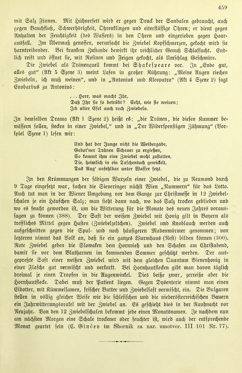 mit ©alj ginnen. SEtit igübnerfett rairb er gegen Drud1 ber ©anbalen gebrannt, auch gegen Saudjfiufj, ©cbroerbörigfeit, Derendingen unb eiterftiiffige Dtjren; er bient gegen Inhalten ber geudjtigfeit (be§ 2öaffer3) in ben Obren unb eingerieben gegen §aar= ait3faE. gut Übermaß genoffen, üerurfacfjt bie 3r°ie^)e[ Hopffdjnterjen, gefoäjt roirb fie barntreibenber. Sei franfem guftanbe beroirft il;r reichlicher ©emtjj ©dflaffucfft. @nb= lieb reift unb öffnet fie, nüt fftofüten unb geigen gefodjt, al3 Umfcblag ©efcbroiire. Die grotebel al3 Dränenquell fommt bei ©bafefpeare oor. gn „@nbe gut, aEe§ gut (Ift 5 ©jene 3) meint Safen in großer Sübrung: „Steine lugen riechen groiebeln, idb muff meinen, unb in „Intoniui unb Cleopatra (Ift 4 ©jene 2) fagt ©nobarbu§ ju 2tntoniu§: .. . £err, roa§ maefjt gbr, Dafj gbr fie f° betrübt? ©ebt, rote fie meinen; geh alter ©fei auct) roct) groiebeln. gn bemfelben Drama (Ift 1 ©jene 2) beijjt ei: „bie Dränen, bie biefen Hummer be= roäffern foEen, fteefen in einer groiebel, unb in „Der SBiberfpenftigen gäbmung (Sor= fpiel ©jene 1) lefen mir: Unb bat ber gmtge nicht bie Söeibergabe, ©ebot’ner Dränen ©epaner gu ergießen, ©o fommt tbm eine groiebel roobl pftatten, Die, heimlich in ein Dafcbentud) gerotcfelt, ®a§ lug' unfehlbar unter SSaffer fept. gn ben Hrümmungen ber fähigen Sßurjeln einer groiebel, bie ju Eteumonb burch 9 Dage eingefefjt mar, fudfen bie ©ieoeringer näcbft 9Bien „Summern für bai Sotto. Such tut man in ber SBiener Umgebung oor bem ©äuge jur ©btiftmeffe in i 2 groiebeU febaten je ein Häufchen ©alj; man fielet bann nach, rao bai ©alj troefen geblieben unb roo ei feudbt geroorben ift, um bie SBitterung für bie Stonate bei neuen gabrei ooraui= fagen ju fönnen (388). Der ©aft ber roeifjen groiebel mit <gonig gilt in Sapern ali trefflidjei SEtiitel gegen duften (gmiebeljeltcben). groiebel unb Hnoblaucb roerben auch aufgefchnitten gegen bie ©pul= unb noch häufigeren Stabenroürmer genommen; non letzteren nimmt bai Sol! an, bah fie ein ganjei EBurmbaui (Seft) bilbett fönnen (300). Sote groiebel geben bie ©loroafen bem <Qornmeb unb ben ©ebafen am ©fjriftabenb, bamü fie oor bem Slutbarnen im fommenben ©ontmer gefdfjüfet roerben. Der aui= gepreßte ©aft einer roeifjen 3toiebel roirb mit bem gleiten Duantum Sienenbonig in einer glafcbe gut nermifebt unb oerforft. Sei £rornbautflecfen gibt man baoon täglich breimal je einen Dropfen in bie Sugenroinfel. Diei beifje jroar, jerreifje aber bie <Qornbautflecfe. Dabei muh ber Patient liegen, ©egen Dpienterie nimmt man einen (Sibotter, mit Hümmelfamen, frifdber Sutter unb groiebelfaft oerntifebt, ein. Die Sulgaren fteEen in oöEig gleicher SBeife roie bie fdjlefifcben unb bie nieberöfterreiebifdben Säuern ein gabrroitterungiorafet mit ber groiebel an. @3 gefehlt bie3 in ber Diaubnacbt oor Seujabr. Son ben 12 groiebelfcbaten befommt jebe einen 9Etonat3namen. ge naebbem nun am nädjften SEiorgen eine ©cbale troefener ober feuchter ift, roirb auch ber entfpredjenbe Stonat geartet fein (©. ©inceo im Sbornik za nar. umotvor. III 101 Sr. 77).