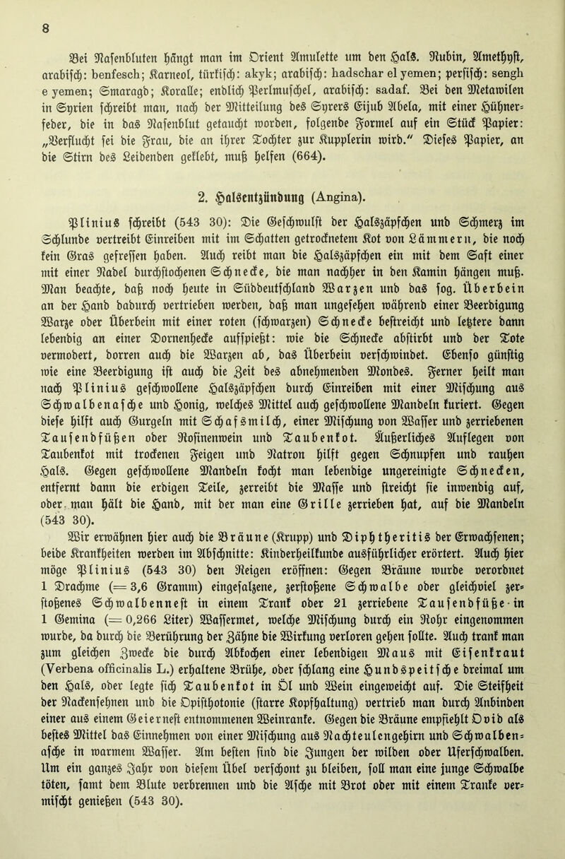 33ei ?lafenbluten l^angt man im Orient 2tmulette um ben ^olS. 9iubin, Slmctl^pft arabifcb: benfesch; toneol, türfi[db: akyk; arabif(^b: badschar elyemen; perfifd^: sengh e yemen; Smaragb; loratte; enblidb ^erlmufdbel, arabifd^: sadaf, 33ei ben aJietaroiten in ©^rien [(ibreibt man, no(^b ber aWitteilung bc§ Syrers ©ijub 2lbela, mit einer ^übner= feber, bie in ba§ 9tafenbtut getaucht roorben, folgenbe formet auf ein ©tüd Rapier: „SSerflucbt fei bie grau, bie an itjrer SCodbter jur Kupplerin mirb. ®iefe§ 5j3apier, an bie ©tirn be§ ßeibenben geftebt, mu§ halfen (664). 2. |)0l8cntjüttbung (Angina). ^liniuS fdbreibt (543 30): ®ie ©efd^mulft ber §al§jäpf(iben unb ©(^bmcrj im ©cblunbe nertrcibt ©inreiben mit im ©(Ratten getrodnetem tot non Sä mm er u, bie nodb fein @ra§ gefreffen höben. Studb reibt man bie ^algjäpfdben ein mit bem ©aft einer mit einer 9iabel burdbflodbenen ©dbned e, bie man na(hher in ben tamin hängen mu^. aJlan beachte, bafe noch h«ute in ©übbeutfchlanb SB argen unb ba§ fog. Überbein an ber §anb baburch nertrieben werben, bab man ungefehen mährenb einer SSeerbigung SBarge ober Überbein mit einer roten (fchwargen) ©chnccfe beftreicht unb festere bann lebenbig an einer SDornenhecfe auffpiebt: wie bie ©dhnede abftirbt unb ber S^ote »ermobert, borren auch bie SBargen ab, ba^ Überbein nerfchwinbet. ©benfo günftig wie eine 33eerbigung ift auch bie 3eit be§ abnehmenben SOtonbeS. gerner h®iÜ man nach ^liniuS gefchwoßene ^afggäpfchen burch ©inreiben mit einer SKifchung aus ©chwatbenafche unb ^onig, welches aJtittel auch gefchwoßene ßßanbeln furiert. ©egen biefe hilft audh ©urgeln mit © ch a f S m U ch, einer 9Kifchung non SBoffer unb gerriebenen SCaufenbfüben ober ßiofinenwein unb SCaubenfot. ^uberlicheS Stuf legen non 2:aubenfot mit trocfenen geigen unb ßtatron h^ft Ö^ßen ©chnupfen unb rauhen §als. ©egen gefchwoßene ßJianbctn focht man lebenbigc ungereinigte ©chneden, entfernt bann bie erbigen Steile, gerreibt bie 3Haffe unb ftrei^t fie inwenbig auf, ober: man bie ^anb, mit ber man eine ©rille gerrieben h®t, auf bie Sßianbeln (543 30). SBir erwähnen hier audh bie S3räune (trupp) unb ®iph theritiS ber ©rwachfenen; beibe tranfheiten werben im Slbfdhnitte: tinberheilfunbe ausführlicher erörtert. 2luch hier möge ^liniuS (543 30) ben Steigen eröffnen: ©egen SSräune würbe »erorbnet 1 Drachme (=3,6 ©ramm) eingefalgene, gerfto^ene ©chwalbe ober gleichoiel ger» ftobeneS ©chwalbenneft in einem S^ranf ober 21 gerriebene S^aufenbfübe-in 1 ©emina (= 0,266 Siter) SBaffermet, welche SJiifchung burdh ein Stohr eingenommen würbe, ba burch bie 33erührung ber Böh^^ i>i^ SBirfung oerloren gehen foßte. Sluch tranf man gum gleichen 3TOede bie burch Slbfochen einer lebenbigen ßßauS mit ©ifenfraut (Verbena officinabs L.) erhaltene S3rühe, ober fchlang eine ^unbSpeitfdhe breimal um ben ^alS, ober legte fich S^aubenfot in SDl unb SBein eingeweicht auf. ®ie ©teifheit ber ßlacfenfehnen unb bie Dpifthotonie (ftarre topfhaltung) oertrieb man burch Stnbinben einer auS einem ©eierneft entnommenen SBeinranfe. ©egen bie SSräune empfiehlt Doib als befteS SJlittel baS ©innehmen non einer SDtifchung auS Stachteulcngehirn unb ©chwalbcn* afche in warmem SBaffer. 2lm beften finb bie gungen ber wilben ober Uferfhmalben. Um ein gangeS gahr non biefem Übel nerfchont gu bleiben, foß man eine junge ©chwalbe töten, famt bem S3lute nerbrcnnen unb bie Slfche mit S3rot ober mit einem 5Cranfe ner= mifcht genießen (543 30).