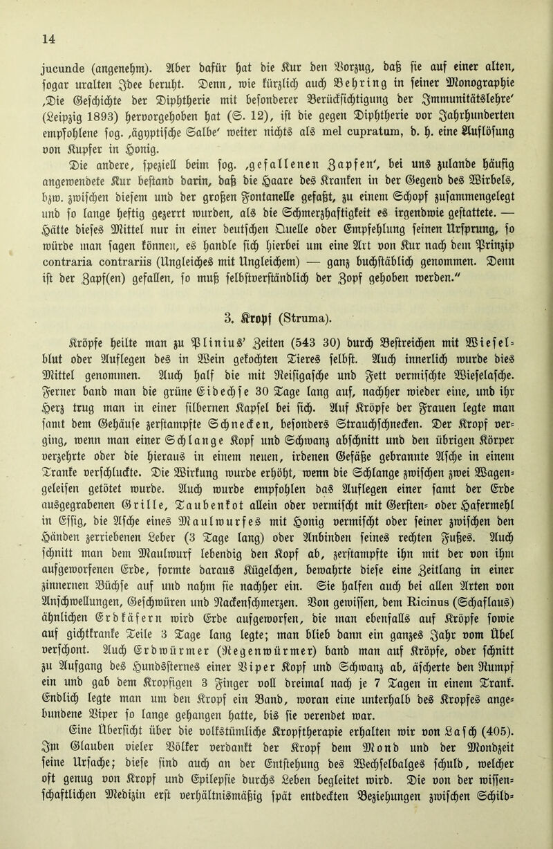 jucunde (angeneiim). 2tber bafür i)at bie tur ben SSorjug, ba^ fie auf einer alten, fogar uralten 3bee berulit. ®enn, wie fürjUd^ auci^ 23erring in feiner 3Jionograp^ic ,i)ie @efc^id§te ber ®ipl»t^erie mit befonberer Serüeffid^tigung ber i^mmunitätSle^re' (Seipjig 1893) ^eroorgei)oben l)at (©. 12), ift bie gegen ®ipl)tl)erie nor ^a^rl^unberten empfol^lene fog. ,ägpptifc§e ©albe' meiter nid^t§ al§ mel cupratum, b. eine Sluflöfung üon Tupfer in §onig. ®ie anbere, fpejieE beim fog. ,gefallenen 3apfen', bei unS julanbe häufig angeroenbete ^ur beftanb barin, ba§ bie §aare be§ Uranien in ber ©egenb be§ 3Birbel§, b^ro. äiüifd^en biefem unb ber großen gontaneEe gefaxt, ju einem ©(^opf jufammengelegt unb fo lange heftig gejerrt mürben, als bie ©d^merjl^aftigfeit eS irgenbroie geftattete. — §ätte biefeS 3JUttel nur in einer beutfd^en DueEe ober ©mpfel^lung feinen Urfprung, fo mürbe man fagen fönneit, eS lianble fid^ Ijierbei um eine Slrt non £ur nad^ bem ^rinjip contraria contrariis (Ungleid^eS mit Ungleichem) — ganj bud^ftäblich genommen. ®cnn ift ber ßapfC^n) gefaßen, fo mufs felbftnerftänblich ber 3opf gehoben merben. 3. ^ro^jf (Struma). Hröpfe heilte man ju )f3liniuS’ 3eiten (543 30) burd§ 23eftrei(hen mit 2öiefel= blut ober Sluflegen be§ in SBein gelochten 5tiereS felbft. 2luch innerlich mürbe bieS SJiittel genommen. 2luch h<iif ^ie mit Steifigafche unb gett nermifchte 2Biefelafche. f^erner banb man bie grüne ©ibechfe 30 5Cage lang auf, nachher mieber eine, unb ihr <gerj trug man in einer filbernen 5lapfel bei fid^. 2luf kröpfe ber grauen legte man famt bem ©ehäufe jerftampfte ©ehneefen, befonberS ©trauchfchnedfen. SDer ^ropf ner= ging, menn man einer ©ch tan ge ^opf unb ©chmanj abfehnitt unb ben übrigen Körper oerjehrte ober bie hieraus in einem neuen, irbenen ©eföfee gebrannte Slfche in einem Sranfe nerfchludlte. ®ie SBirfung mürbe erhöht, menn bie ©dhlange jmifd^en jmei 2Bagen= geleifen getötet mürbe. 2lud^ mürbe empfohlen baS Sluftegen einer famt ber @rbe ouSgegrabenen ©rille, Saubenlot aßein ober oermifcht mit ®erften= ober Hafermehl in ©ffig, bie Slfche eines aJtaulmurfeS mit §onig oermifcht ober feiner jmifchen ben ^änben jertiebenen Seber (3 2^age lang) ober 3lnbinben feines rechten guheS. Sluch fchnitt man bem SJtaulmurf lebenbig ben ^opf ab, gerftampfte ihn mit ber oon ihm aufgemorfenen @rbe, formte barauS Kügelchen, bemahrte biefe eine 3eitlang in einer ginnernen 23üchfe auf uub nahm fie nad^h^r ein. ©ie halfen auch bei aßen Slrten oon Slnfchmeßungen, ©efchmüren unb ?iacfenfchmergen. 23on gemiffen, bem Ricinus (©chaftauS) ähnlichen (Srbfäfern mirb @rbe aufgemorfen, bie man ebenfaßS auf 5?röpfe fomie auf gichtfranfe Steile 3 SCage lang legte; man blieb bann ein gangeS gahr oom Übet oerfchont. 2tuch (Srbmürmer (Jtegenmürmer) banb man auf kröpfe, ober fchnitt gu älufgang beS ^unbSfterneS einer 2Siper ^opf unb ©chmang ab, äfcherte ben 3tumpf ein unb gab bem kropfigen 3 ginger ooß breimat nach je 7 ^agen in einem 5Tranf. (Snblich legte man um ben £ropf ein 23anb, moran eine unterhalb beS ^ropfeS ange= bunbene SSiper fo lange gehangen hatte, bis fie oerenbet mar. @ine Überficht über bie oolfstümliche Äropftherapie erhalten mir oon Safdh (405). gm ©tauben oieler SSölfer oerbanlt ber ^ropf bem SKonb unb ber ÜJionbgeit feine Urfache; biefe finb auch an ber ©ntftehung beS SBed^felbalgeS fchulb, metcher oft genug non ^ropf unb (Spilepfie burd^S Seben begleitet mirb. ®ic oon ber miffen= fchaftlid^en 2)iebigin erft oerhältniSmähig fpät entbeeften 23egiehungen gmifchen ©chilb*