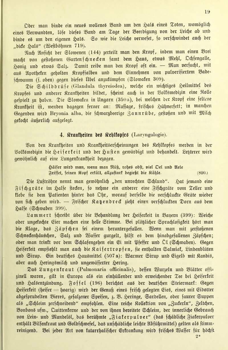 Dber man binbe ein neueg u)oüene§ iBanb um ben §alg eineg Soten, momöglic^ eineg SJerroanbten, löfe biefeg 33anb am Sage ber Seerbigung non ber Seiche ab unb binbe eg um ben eigenen §alg. ©o raie bie Seidie nennefct, fo oerfii^roinbet aud; ber „bide §alg (aßeftbö^men 719). akdb 2Infid)t ber ©ioroenen (U4) jerteilt man ben ^ropf, inbem man einen 33rei mad^t non gefto&enen ®arten f n e d e n fand bem §aug, etroag a)te^I, Od)fengaüe, §onig unb etroag ©alj. Samit reibe man ben J?ropf oft ein. — 3)tan nerfud^t, mit aug aipot^eten get)oIten ^ropffalbeu unb bem @innet)mcn oon putoerifiertem Sabe* f(^roamm (f. oben) gegen biefeg Übel anjufämpfeu (Sloroafen 309). Sie ©d^ilbbrüfe (Glandula thyreiodea), meld^e ein roidfjtigeg )Qeilmittel beg ilropfeg unb anberer 5?ranf^eiten bilbet, fd^eint aud^ in ber a^olfguiebijin eine Atolle gefpielt ju l)aben. Sie ©loroateii in Ungarn (350a), bei roeld)en ber iRropf eine feltene ^ranf^eit ift, roenben bagegen ferner an: Sltaffage, frifdfieg ^ül)nerfett; in mandfieu ©egenben rairb Bryonia alba, bie fdfiroarjbeerige ^ßunrübe, geflogen unb mit SlJild) getod^t nu^erlid^ aufgelegt. 4. tranf^citcu bcg tcbüopfcg (Laryngologie). 3^on ben ^ranflieiteu unb ^ranfl^eitgerfd^einungen beg 5lel)lfopfeg roerben in ber aiolfgmebijin bie geifert eit unb ber duften geroürbigt unb bel;anbelt. fie^terer toirb geroöl)ntid^ auf eine Sungenfranfljeit bezogen. §äifer loitb mon, loenn man 9lüb, rot)eg obft, »iel Del unb 2tele fj'iiffet, feinen Sfopf ertält, alljuftart begießt bie Ääl)Ie. (800.) Sie £uftröl)re nennt man geroöbnlid^ „ben unred^ten ©d^lunb. ^at jemanb eine gifd^gräte im ^alfe fteden, fo nel)me ein anberer eine ^ifd^gräte oom Seßer unb {lebe fie bem ^Patienten l)inter bag Ol)r, roorauf berfelbe bie üerfd()ludte ©röte mieber o.on fid^ geben rairb. — f^rifd^er ^agenbred äiel)t einen oerfd^ludten Sorn aug bem ^alfe (©d^raaben 399). Sammert fd^reibt über bie a3e^anblung ber iö^if^tUit in a3ai)ern (399): Söeid^e ober ungetod^te ©ier machen eine l^eße ©timme. 33ei plö^lid^er ©prad^lofigfeit l)ört man bie ^lage, bag 3dpfd^en fei einem lieruntergefaQen. 2Benn man mit jerftofeenen ©d^nedenf)äugdf)en, ©alj unb SBaffer gurgelt, l^ilft eg bem l^inabgefaüenen 3dpfd^en; ober man trinft oor bem ©d^lafengelien ein ®i mit Pfeffer unb Dl (©d^raaben). ©egen §eiferfeit empfiel)lt man aud^ bie 51 aifertropfen, fie entl)alten ©almiaf, Sinbenblütcn unb ©irup. ©in beutfd^eg igaugmittel (507a): SBarmer ©trup unb ©igelb mit laubig, aber aud^ §eringgmild^ unb ungeraäfferter gering. Sag Sungenfraut (Pulmonaria officinalis), beffen SBurjeln unb 33lätter offi= jineß raaren, gilt in ©uropa alg ein cinl)üßenber unb erraeidbenber See bei ^eiferfeit unb ^algentjünbung. ^offel (196) beridbtet aug ber beutfdben ©teiermarl: ©egen ^eiferleit (Reifer = l)oarig) rairb ber ©enufe eineg frif^ gelegten ©ieg, eineg mit ©ibotter abgefprubelten 33iereg, gefaljener ©peifen, j. S. geringe, ©arbeßen, ober faurer ©uppen alg „©d^leim gerfd^neibenb empfohlen, ©ine retd^e 5loße{tion »on „3uderln, 3ütdben, Sonbong ufra., Duittenferne unb ber »on il)nen bereitete ©d^leim, ber innerlidbe ©ebraudb oon Seim unb aitanbelöl, bag berühmte „giaf erpulocr (bag fd^äblid^e ^iaterpuloer enthält Silfenfraut unb ©olbfdbraefel, bag nufd^äblidbe leidste 2lbfül)rmittel) gelten alg ftimm= reinigenb. 33ei jeber 2lrt oon fatarrl^alifdber ©rfranfung rairb frifd^eg 2Baffer für l)ödbft 2*