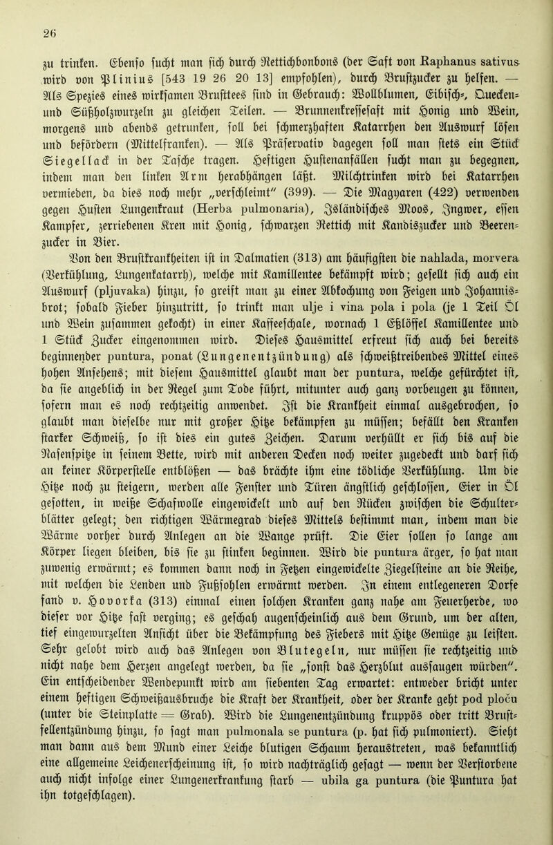 ju trinfen. ©benfo fu(^t man ficb burcb 9iettidbbonbon§ (ber ©aft üon Eaphanus sativus- wirb oon ^Uniu§ [543 19 26 20 13] empfohlen), burdb Sruftäucfer ju Reifen. — Sn§ ©pejieg eine§ Tütr!famen ^ruftteeS finb in ©ebroucb: SBoHbiumcn, ©ibifdb*, OuedEen- unb ©ü^^olärourjeln ju gteidben 2:cilen. — Srunnenfreffcfaft mit ^onig unb 2Bein, morgens unb abenbS getrunfen, foU bei fdbmersbaftcn Äatarr^en ben äluSrourf löfen unb beförbern (3}tittetfranfen). — SliS ^räferoatio bagegen foH man [tetS ein ©tü(f SiegeHad in ber ?üafdbe tragen, heftigen ^uftenanfäHen fud^t man p begegnen, inbem man ben linfen 21 rm ^erab|ängen lä§t. 2)tildbtrinten roirb bei ^atarr^en oermieben, ba bieS nodb met)r „oerfdbleimt (399). — ®ie 3Jtagi;aren (422) oerroenöen gegen duften Sungenfraut (Herba pulmonaria), Q^Iänbifd^eS 9)tooS, Qngroer, effen Dampfer, verriebenen ^ren mit §onig, fdbroarven Sftettidb mit ^anbiSjuder unb Seeren- äuder in 23ier. 23on ben 23ruftfranfbeiten ift in ®almatien (Bl3) am bäufigften bie nahlada, morvera (58erfüblung, Sungenfatarrb), rael(^e mit Kamillentee befömpft rairb; gefeilt fi(^ audb ein 2luSraurf (pljuvaka) b^äib fo greift man ju einer 2tbfodbung oon geigen unb gobanniS== brot; fobalb gieber binsutritt, fo triidt man ulje i vina pola i pola (je 1 2^eil Dt unb Sßein jufammen gefodbt) in einer Kaffeefdbale, roornadb 1 ©biöffel Kamillentee unb 1 ©tüd 3nder eingenommen rairb. ®iefeS igauSmittel erfreut fidb audb bei bereite beginnenber puntura, ponat (Sungenentjünbung) als fdbraei^treibenbeS 3JiitteI eines hoben 2lnfebenS; mit biefem Hausmittel glaubt man ber puntura, raeldbe gefürdbtet ift, ba fie angeblidb in ber fÄeget jum 5Tobe führt, mitunter audb önnj oorbeugen ju fönneu, fofern man eS nodb redbtveitig anraenbet. gft bie Kranfbeit einmal auSgebrodben, fo glaubt man biefelbe nur mit großer Hifee befämpfen ju müffen; befällt ben Kranfen ftarfer ©dbraei§, fo ift bieS ein gutes 3ei<^en. ®arum oerbüHt er fidb bis auf bie 9?afenfpi|e in feinem 23ette, rairb mit anberen ®eden nodb weiter jugebedt unb barf fidb an feiner KörperfteUe entblößen — baS brädbte ihm eine töblidbe 2Serfüblung. Um bie Hi|e nodb ju fteigern, raerben alle genfter unb 5Cüren ängftlidb gefdbloffen, ©ier in 01 gefotten, in raei^e ©dbafraoEe eingeraidelt unb auf ben fRüden jraifdben bie ©dbulter* blätter gelegt; ben ri(^tigen 2Bärmegrab biefeS SRittelS beftimmt man, inbem man bie 9Bärme oorber burdb 2lnlegen an bie Söange prüft. ®ie ©ier foßen fo lange am Körper liegen bleiben, bis fie gu ftinfen beginnen. Söirb bie puntura ärger, fo bot man äuraenig erraärmt; eS fommen bann nodb io gefeen eingeraidelte 3iegelfteine an bie Steibe, mit raeldben bie fienben unb gu^foblen erraärmt raerben. gn einem entlegeneren 5Dorfe fanb 0. Hoüorfa (313) einmal einen foldben Kranfen ganj nabe am geuerberbe, rao biefer oor faft uerging; eS gefdbab augenfdbeinlidb auS bem ®ruub, um ber alten, tief eiugeraurjelten 2lnfidbt über bie 23efämpfung beS gieberS mit Hi^e ©enüge ju leiften. ©ehr gelobt rairb audb baS 2lnlegen oon 23 lut eg ein, nur müffen fie redbtjeitig unb nidbt nabe bem Herjen angelegt raerben, ba fie „fonft baS Herjblut auSfaugen raürben. ©in entfdbeibenber 2Benbepunft rairb am fiebenten ^ag erraartet: entraeber bridbt unter einem heftigen ©dbraeibauSbrudbe bie Kraft ber Kranfbeit, ober ber Kranfe gebt pod plocu (unter bie ©teinplatte = @rab). 2öirb bie Sungenentjünbung fruppöS ober tritt 23ruft' feßentjünbung bioju, fo fagt man pulmonala se puntura (p. bat fidb pulmoniert). ©iebt man bann auS bem 9Runb einer Seidbe blutigen ©dbaum berauStreten, raaS befanntlidb eine aßgemeine £eidbenerf(^einung ift, fo rairb nadbträglidb gefagt — raenn ber 23erftorbene audb oi(^t infolge einer Sungenerfranfung ftarb — ubila ga puntura (bie puntura bot ihn totgefdblogen).