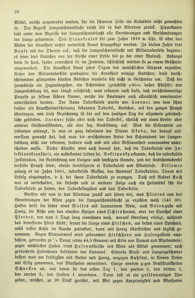 3)UtteI, iuel($e angeroenbet roerben, für bie fc^roeren gätte ein Kräutlein nid^t geroad^feu ift. ®er begriff Sungenfdfiroinbfiid)! reid^t bi0 in ba§ litertum jurüd. §ippofrate§ fafet unter bem begriffe ber Sungenfd^roinbfud^t alle ^Vereiterungen unb SVerfdfiraärungen ber Sunge äiifaminen. ©eit ^ippotrateS bi§ äuni ^atjre 1810 n. ß^r. ift über ba§ 2öefen ber ^rauft;eit uidbtS luefeutlid^ 9teue§ tiinjugefügt roorben. ^n biefem ^aljre trat Saple mit ber SCbeorie auf, ba§ bie Sungenfdbroinbfud^t mit 3)?iUartuberfe[n beginne; e§ feien bie§ V?nöt($en uon ber ®rö§e einer ©rbfe bi§ ju ber einer SBalnu^. 2tnfaug§ feien fie fiart, fpöter erraeid^ten fie im Zentrum, fdbliebUd^ mürben fie ju einem ©efd^raür umgemanbett. S)ie ^rantl;eit fönue jebe§ ©rgan be§ menfc^lid^en ilörperS ergreifen. Sliifeer ben aiiiliartuberfeln probujiere bie i^ranft;eit rainjige ^nötd^en; biefe burd^= f(^einenben glänjenben feinften ^nötd^eu raaubeln fid) nidfit in ©efd^müre um. ®afe bie gauptfad^e ein Sugmnbegeljen, ein ©d^roinben (gried;ifd^ cpdiEiv, ba^er ^t)tt)ife) non Sungenfubftaiiä fei, mar längft erficE)tlid^; man erfanute aud^ halb, ba§ uerfd^iebenartige ^rojeffe ju felbem fül^ren fönnen, raeld^e bie ätnatomen aiu^ allmäf)lid) ooneinanber unterfd^eiben lernten. ®er Dtame ^Luberliilofe mürbe oon Saennec oon bem fd^on frülier al§ ^ranf^eitSerfd^einung belannten ^Tuberlel, ^nötdben, auf ben ganjen ^rojefe übertrogen, unb biefe Sejeid^nung ift bi§ auf ben Ijeutigeu 2:ag bie allgemein gebröud^* lid^e geblieben, fiaennec fa§te aber nod^ ben 2iuberfel, ölmlid^ mie einen ^reb§* ober anberen ©efd^mulftfnoten, al§ eine fog. tHeubilbung auf. 2öa§ bie ©rlenntniS am Sebenben anlangt, fo mar e§ ganj befonberS ber 2Biener ©foba, ber barauf auf= merffom gema(^t l^at, ba^ man bie oerfd^iebenen 3lrten be§ ©d^minbeng ber £ungen= fubftanj ni(^t nur erlennen, fonbern aud^ unb mit aller Seftimmtl^eit ooneinanber untere fd^eiben müffe. ®iefer ^linifer mieg oudl) barauf ^in, ba^ bie S^uberlulofe eine feftiongfranfl;eit, ein auftedenbeg Seiben fei. 3tolitangfp erfannte, bafe bie tuberfulöfe Infiltration, bie 33erbid^tung oon Sungen= unb fonftigem ©emebe, unb ber 5lnötd^entuberfel berfelbe ^rojefe feien; ebenfo ibentifi^ierte er ^Cuberlulofe unb ©frofulofe. 33illemiu gelang eg im ^al)re 186.5, tuberfulöfe 2Jtaffen, ben älugmurf 3::ubertulöfer, Vieren mit @rfolg einjuimpfen, b. l). bei il)nen Suberlulofe ju erzeugen. ®od^ erft Stöbert ^od^ mor eg oorbelialteu, bie Urfad^e unb in meiterer ^olge aud^ ein Heilmittel für bie tuberfulöfe ju finbeu, ben tuberfelbojillug unb bag tuberfulin. ©reifen mir nun in bag älltertum gurüd unb l)ören mir, mag ^liniug oon ben 3Serorbnungen ber Sllten gegen bie Sungenf($minbfud^t ju erjö^len mei§ (543 30). Hüften l^eilt bie Seber eineg Söolfeg mit laumarmem Sßein, aiu^ 35örengalle mit Honig, bie 2lfd^e oon ben oberften ©pi^en eineg D d^ f e n liorneg, ober ber ©peidfiel eineg ^f erb eg, ben man 3 tage lang einnel)men mu^, morauf ©enefung erfolgt, mälirenb bag betreffenbe ^ferb ftirbt; ferner bie Sunge eineg Hi’^f'^e^/ oi« beften eineg ©pie§erg, uebft beffen £el;le im Staudbe getrodfnet, bann mit Honig überftrid^en unb täglid^ ge= nommen. ©egen 33lutaugmurf mirb gebrannteg Hii^f<^f)orn unb Hofß'isoö^i^l® folilen, getrunfen ju Vs tenar (etma 44,5 ©ramm) mit @rbe oon ©amog unb SJlprtenmein; gegen nödfittii^eg Hüften bient H«fenmiftafd^e mit 2Bein alg Slbfub genommen; oud^ geräud;erte Hoffnl^aare beförbern ben Slugmurf. ©iternbe 33ruft= unb Sungengefd^müre beffert mon am fröftigften mit 33utter unb Honig, mogegen ^uf)blut, in fleinen tofen mit ©ifig genommen, bag 33lutfpeien oermiubert. ©inige menben gegen 33ruftfronf^eiten ©(^nedfen an, oon benen fie ben erften tag 1, ben jmeiten 2, ben brüten 3, ben oierten 2, ben fünften 1 oerorbnen. tann foH eg ein grillen artigeg tier geben, meld^eg, ju 20 ©tüdf geröftet, mit 9JJet gegen ^urjatmigfeit unb 33lutfpeien