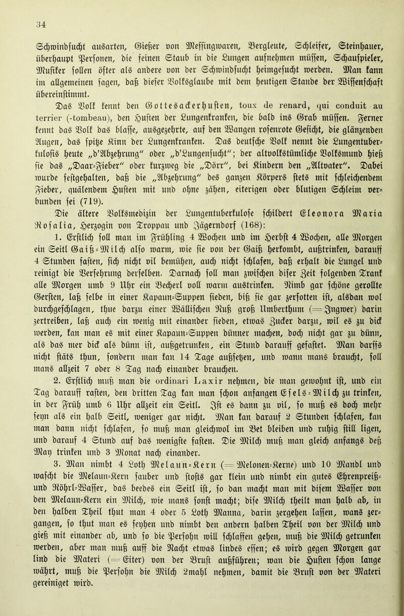 ©c^roinbfuc^t ouSarten, ©iefeer üon 9J?effingiüaren, ^Bergleute, (Sd^teifer, ©teinJiauer, überl^aupt ^erfonen, bie feinen ©taub in bie fiungen aufnet;men müffen, ©d^aufpietcr, 9)tufifer foHen öfter ot§ anbere non ber ©d^rainbfud^t |eimgefuc^t raerben. 3Kan fann im allgemeinen fagen, bafe biefer a3oIf§glaube mit bem tientigen ©taube ber Söiffenfd^aft nbereinftimmt. ®a§ 33olf fennt ben @otte§aderf)uften, toux de renard, qui conduit au terrier (-tombeau), ben ^uften ber Sungenlranfen, bie halb inS @rab müffen. f^erner fennt ba§ 33olf ba§ blaffe, au§ge§ebrte, auf ben SBangen rofenrote ©efid^t, bie glönjenben Singen, ba§ fpi|e 5linn ber Sungenfranfen. ®a§ beutfd^e S3oIf nennt bie Sungentuber» fulofis lieute „b’Slbjel^rung ober „b’Sungenfiid^t; ber altoolfstümlid^e SSolfSmunb l^ie§ fie ba§ „®aar=gieber ober furjmeg bie „®örr, bei ^inbern ben „Slltoater. ;Dabei mürbe feftgelialten, ba§ bie „3lbjel)rung beS ganjen ^örperg ftet§ mit fci^leid^enbem f^ieber, guälenbem duften mit unb o!^ne jäf)en, eiterigen ober blutigen ©(ä^leim ner» bunben fei (719). ®ie ältere SlolfSmcbijin ber Sungentuberfulofe fdfiitbert ©Iconora Sltaria Stofalia, §erjogin oon SCroppou unb ^ägernborf (168): 1. ©rftlic^ foll man im g^rül^ling 4 SBoc^en unb im ^erbft 4 SBoc^eu, alle Sllorgen ein ©eitl @aiB = 9)lild^ alfo raarm, roie fie oon ber ®ai§ lierfombt, auBtrinfen, barauff 4 ©tunben faften, fidfi nid^t oil bemül)en, auc^ nid^t fd)lafcn, ba§ erliolt bie Sungel unb reinigt bie S3erfel;rung berfelben. ®arnad^ foH man sroifd^en bifer 3^^ folgenbcn 2;ranf alle SJJorgen umb 9 Ul)r ein S3ed^erl ooH manu auätrinten. Slimb gar fd;öne gerollte ©erften, laB felbe in einer 51apaun=©uppen fieben, biB fie gar gerfotten ift, alsban mol burd^gefc^lngen, tl)ue barju einer SBäHifd^eu SluB groB Umbertluim (= ^ngmer) barin vertreiben, laB aud^ ein menig mit einanber fieben, etma§ barju, mit e§ ju bid merben, fan man e§ mit einer 51apaun=©uppeu bünner mad^en, bod^ nid^t gar ju bünn, al§ ba§ mer bict al§ bünn ift, auBgetrunfen, ein ©tunb barauff gefaftet. SJlan barffS nidfit ftät§ t^un, fonbern man fan 14 2^age auBfefeen, unb mann man§ braucht, foll man§ allveit 7 ober 8 2'ag nacf) einanber braud^en. 2. ©rftlid^ miiB man bie ordinari Laxir nehmen, bie man gemol)nt ift, unb ein ■J^ag barauff raften, ben britten Sag fan man fc^on anfangen @ f e l § = 911 i 1 dl) ju trinfen, in ber f^rül) umb 6 Ulir aQjeit ein ©eitl. 3fi ^ß^n vu oil, fo muB e§ bod^ mel)r fepn als ein Imlb ©eitl, menigcr gar nic^t. Silan fan barauf 2 ©tunben fc^lafen, fan man bann nic^t fd^lafen, fo muB man gleic^rool im Set bleiben unb ru^ig füll ligen, unb barauf 4 ©tunb auf baS menigfte faften. Sie Sltild^ muB man gleid^ anfangs beB Sllap trinfen unb 3 Sllonat nadl) einanber. 3. Silan nimbt 4 Sotl; SHelaun = ^ern (= Sllelonen-^erne) unb 10 Sllanbl unb mafc^t bie SHclnun=^ern fauber unb ftoftS gar fleiu unb nimbt ein gutes @l^renpreiB= unb Slöl)rl=SBaffer, baS beebeS ein ©eitl ift, fo ban mac^t man mit bifem Söaffer oon ben SHelaum^ern ein 9Hil(^, mie manS fonft macf)t; bife SHilc^ tl^eilt man fjalb ab, in ben lialben Sl^eil tl^ut man 4 ober 5 :ilotl) SHanna, barin vergelten laffen, roanS jer* gangen, fo tf)ut mau eS fepl^en unb nimbt ben anbern lialben Sfieil oon ber 9Jlil(^ unb gieB mit einanber ab, unb fo bie ^erfo^n roill f(^laffen gellen, muB bie SHild^ getrunfen merben, aber man muB auff bie Slac^t etmaS linbeS effen; eS mirb gegen SHorgen gar linb bie SKateri (= (Siter) oon ber Sruft auBfül^ren; man bie duften fc|on lange mäl^rt, muB bie ^erfofm bie SHild^ 2mal|l nel^men, bamit bie Sruft oon ber SHateri gereiniget mirb.