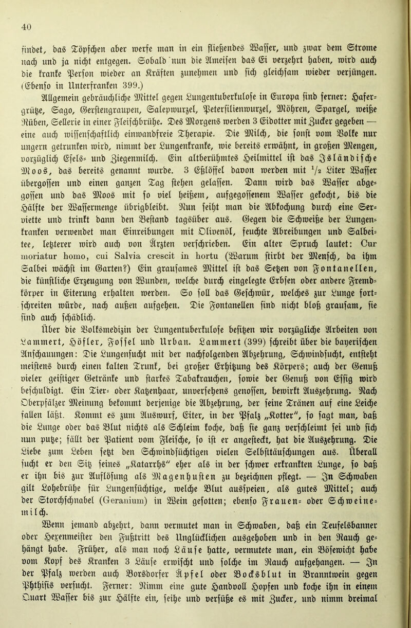 finbet, ba§ 2:öpfc^en aber raerfe man in ein fliebcnbeg 2öaf[cr, unb ämar bem ©tromc nach unb ja nid^t entgegen, ©obalb nun bie 2lmeifen ba§ ©i oerje^rt ^aben, roirb audb bie frante ^erfon raieber an Kräften june^men unb fi^ gleic^fam raieber oerjüngen. (@benfo in Unterfranfen 399.) Slügemein gebräucblidbe 2Jtittet gegen Sungentuberfniofe in @nropa finb ferner: ^afer= grü^e, ©ago, ©erftengraupen, ©alepmurjet, ipeterfilienrauräel, 9Jtöt)ren, ©parget, raeiBe atüben, ©eHerie in einer gleifdb^u^ü^c. ®eg 3Jtorgen§ roerben 3 ©ibotter mit 3ucfer gegeben — eine audb miffenfdbaftlicb einroanbfreie 3)2iidb, bie fonft oom 33olte nur ungern getrunfen roirb, nimmt ber Sungenfrante, roie bereite erroät)nt, in groben SJJengen, uorjüglid^ @fel§= unb 3iegenmüdb. (Sin aitberübmte^ Heilmittel ift ba§ 3^Iüubifcbe 3Jtoo§, ba§ bereit» genannt rourbe. 3 (Sbtöffel baoon roerben mit V* Siter SBaffer übergoffen unb einen ganjen Sag fteben gelaffen. S)ann roirb ba§ SBaffer abge* goffen unb ba§ 9Jtoo§ mit fo oiel b^iBeui, aufgegoffenem SBaffer gefodit, big bie Hälfte ber 2ßaffermenge übrigbleibt. 9tun feil)t man bie Slblodbung burcb eine ©er» uiette unb trinft bann ben 33eftanb taggüber aug. ©egen bie ©d)roeibe ber Sungen» franlen oerroenbet man ©inreibungen mit Dlioenöl, feuchte 21breibungen unb ©albei» tee, le^terer roirb audt) oon Itrjten oerfdbrieben. ©in alter ©pruc^ lautet: Cur moriatur homo, cui Salvia crescit in hortu (SBarum ftirbt ber 3Jtenfd^, ba i^m ©albei roädbft ^ut ©arteu?) ©in graufameg 2Jiittel ift bag ©e^en oon Fontanellen, bie lünftlidbe ©rjeugung oon 2ßunben, roelcbe burdb eingelegte ©rbfen ober anbere F^emb» törper in ©iterung erbalten roerben. ©o foü bag ©efdbroür, roelcbeg jur i.^unge fort» fdbreiten roürbe, nadb anfeen auf geben. Sie Fontanellen finb nidbt blo§ graufam, fie finb au(b fdbäbli(b- Über bie 33olfgmebiäin ber öungentuberlulofe befi^en roir oorjüglicbe 2lrbeiten oon .Jammert, Höfler, Foffd unb Urban, fiammert (399) fdbreibt über bie baperifcben 2lnf(bauungen: Sie Sungenfudbt mit ber nadbfolgenben Slbjebrung, ©dfiroinbfudbt, entftebt meifteng burcb einen falten Srunf, bei grober ©rbifeung beg ^örperg; audb ber ©enub oieler geiftiger ©etränfe unb ftarfeg Sabafraueben, foroie ber ©enub oon ©ffig roirb befebulbigt. ©in Sier» ober ^abenbaar, unoerfebeng genoffen, beroirft ^lugjebrung. 9tadb Dberpfäljet SOteinung befommt berjenige bie Slbjebrung, ber feine Sränen auf eine fieidbe fallen labt, ^ommt eg ^um 31ugrourf, ©iter, in ber ^falj „Dotter, fo fagt man, bab bie Sunge ober bag §ölut niebtg alg ©dbleim fod^e, bab bc ganj oerfebleimt fei unb fieb nun pu|e; fällt ber Patient oom F^oif<bC/ fo ift er angefteeft, but bie Slugjebrung. Sie Siebe gum Seben fe^t ben ©dbroinbfüebtigen oielen ©elbfttäufdbungen aug. Überall fudbt er ben ©ib feineg „5latarrb§ eher alg in ber febroer erfranften Sunge, fo bab er ibn big jur 21uflöfung alg 9)1 agenbuften gu begeidbnen pflegt. — Fn ©(broaben gilt Sobebrübe für Sungenfüdbtige, roeldbe SBlut augfpeien, alg guteg 3)littel; auch ber ©tor(bf«bnabel (Geranium) in SBein gefotten; ebenfo Fi^uuen» ober ©dbmeine» mildb. 2öenn iemanb abgebrt, bann oermutet man in ©dbroaben, bab ein Seufelgbanner ober Hesenmeifter ben Fnbtritt beg Unglüeflidben auggeboben unb in ben Staudb ge» bängt bube. F^^über, alg man nodb Saufe butte, oermutete man, ein 33öferoidbt bube oom ^opf beg ^ranfen 3 Säufe erroifd^t unb foldbe im Staudb aufgebungen. — Fn ber ^falg roerben audb ^orgborfer ^pfel ober SSodfgblut in 33ranntroein gegen oerfudbt. Ferner: 91imm eine gute Hunbooll Hopfen unb fodbe ibn in einem Ouart Söaffer big gur Hälfte ein, feibe unb oerfü^c eg mit 3n<Jer, unb nimm breimal