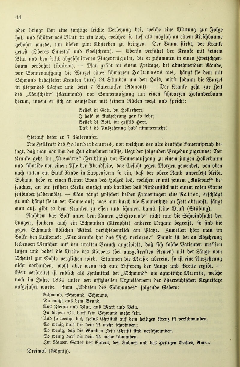 ober bringt it)m eine fonftige leichte äJerle^ung bei, m^^ eine 33lutung jur gotge bat, unb febüttet ba§ 33tut in ein ßodb, raeldbe^ fo tief atä ntöglid) an einem ^irfebbaume gebohrt mürbe, um biefen jum 2lbfterben ju bringen. ®er 33aum ftirbt, ber ^ranfe geneft (Oberem enn§tal unb (Sbetfdbrott). — ©benfo oerfäbrt ber ilranfe mit feinem 33lut unb ben frifd) abgefd^nittenen Ringernägetn, bie er jufammen in einen 3roetfdbgcn= bäum oerbobrt (ibidem), — 3Jian gräbt an einem greitage, bei abnebmenbem 3Jtonbe, oor Sonnenaufgang bie SBurjet eines febmarjen ^otunberS aus, böttQt fie bem mit ©dbmunb behafteten Oranten burd) 24 Stunben um ben §atS, roirft fobann bie SBurjet in ftiebenbeS SBaffer unb betet 7 ißaterunfer (2tbmont). — SDer i^ranfe gebt jur 3eit beS „9teufdbein (?teumonb) oor Sonnenaufgang um einen fdfiroarjen ^otunberbaum herum, inbem er fidb an bemfetben mit feinem 9tüden roe^t unb fpridbt: ®rüeb bi ©ott, bu ^onerberr, S bab’ bi SluSjebrung gar fo febr; @rüeb bi ®ott, bu geiftlö §err, Sah i bö StuSjebrung bab’ nimmermehr! hierauf betet er 7 SSaterunfer. ®ie^eitfraft beS ^otunberbaumeS, oon roetdbem ber atte beutfdbe 33auernfpru(b be* fagt, ba^ man oor ihm ben ^ut abnebmen muffe, tiegt ber fotgenben ifSrojebur jugrunbe: ®er !flranfe gebe im „StuSrcärtS (^rübting) oor Sonnenaufgang ju einem jungen ^otlerbaum unb fdbneibe oon einem 3lfte ber Stbenbfeite, baS @efid;t gegen SJlorgen geroenbet, oon oben nadb unten ein Stüd dtinbe in Sappenform fo ein, ba§ ber obere 9ianb unoerte^t bleibt. Sobatm bebe er einen tleinen Span beS ^otjeS loS, roetdben er mit feinem „3luSrourf ht- feudbtet, an bie frühere Stelle einfügt unb barüber baS fKinbenftüd mit einem roten ©arne feftbinbet (Oberroölä). — 3Jtau fängt jroifdben beiben {Frauentagen eine Blatter, erfdbtägt fie unb bängt fic in ber Sonne auf; roaS nun burdb bie Sonnenbifee an gett abtropft, fängt man auf, gibt eS bem i^ranfen ju effen unb fdbmiert bamit feine S3ruft (Stübing). SRadbbem baS fßolt unter bem Flamen „Sdbrounb nicht nur bie Sdhroinbfudht ber Sungen, fonbern audh ein Sdhtoinben (Sttropbie) anberer Organe begreift, fo finb bie gegen Sdhmunb üblidhen aJtittel oerfchiebenttidh am fpta|e. 3un)eiten bött man im 33olfe ben StuSbrud; „Oer 5?ranfe bat baS 9Jtafe oertoren. Oamit ift bei an Stbgebrung teibenben SOtenfdhen auf ben uralten 33raudh angefpielt, ba§ fidh foldhe if3atienten meffen laffen unb babei bie 33reite beS ilörperS (bei auSgeftredten Slrmen) mit ber Sänge oom Sdheitel jur Sohle oerglichen roirb. Stimmen bie 3JJa§e überein, fo ift eine 2luSjebrung nicht oorbanben, toobl aber toenn fid; eine Oifferenj ber Sänge unb 33reite ergibt. — SGBeit oerbreitet ift enblich als Heilmittel bei „Sdhmunb bie ägpptifdhe SOtumie, roeldhe nodh im ^abre 1834 unter ben offigineHen Slrsneiförpern ber öfterreidhifdhen Slrsneitape aufgefübrt mürbe. SSom „Slbbeten beS SdhmnnbeS folgenbe ©ebete: ©ebtounb, ©dbmunb, ©cbmunb, mufet au§ bem ®runb, 2lu§ f^Ieifcb unb 53Iut, au§ iüilarf unb SSein, Sn biefem 0rt barf fein ©cbmunb mehr fein, Unb fo wenig, bab Sef«§ ©briftuS auf bem heiligen ^reuj ift oerfebwunben, ©0 wenig barf bit bein 9i. mehr fdhwinben; ©0 wenig, bab t>ie SBunben Sefu ©brifti finb oetfdbwunben, ©0 wenig barf bir bein 9<t. mehr febwinben. Sm filamen @otte§ be§ aiatcrS, be§ ©obneS unb beS Heiligen ©eifteS, Simen. Oreimal (©öbnib).