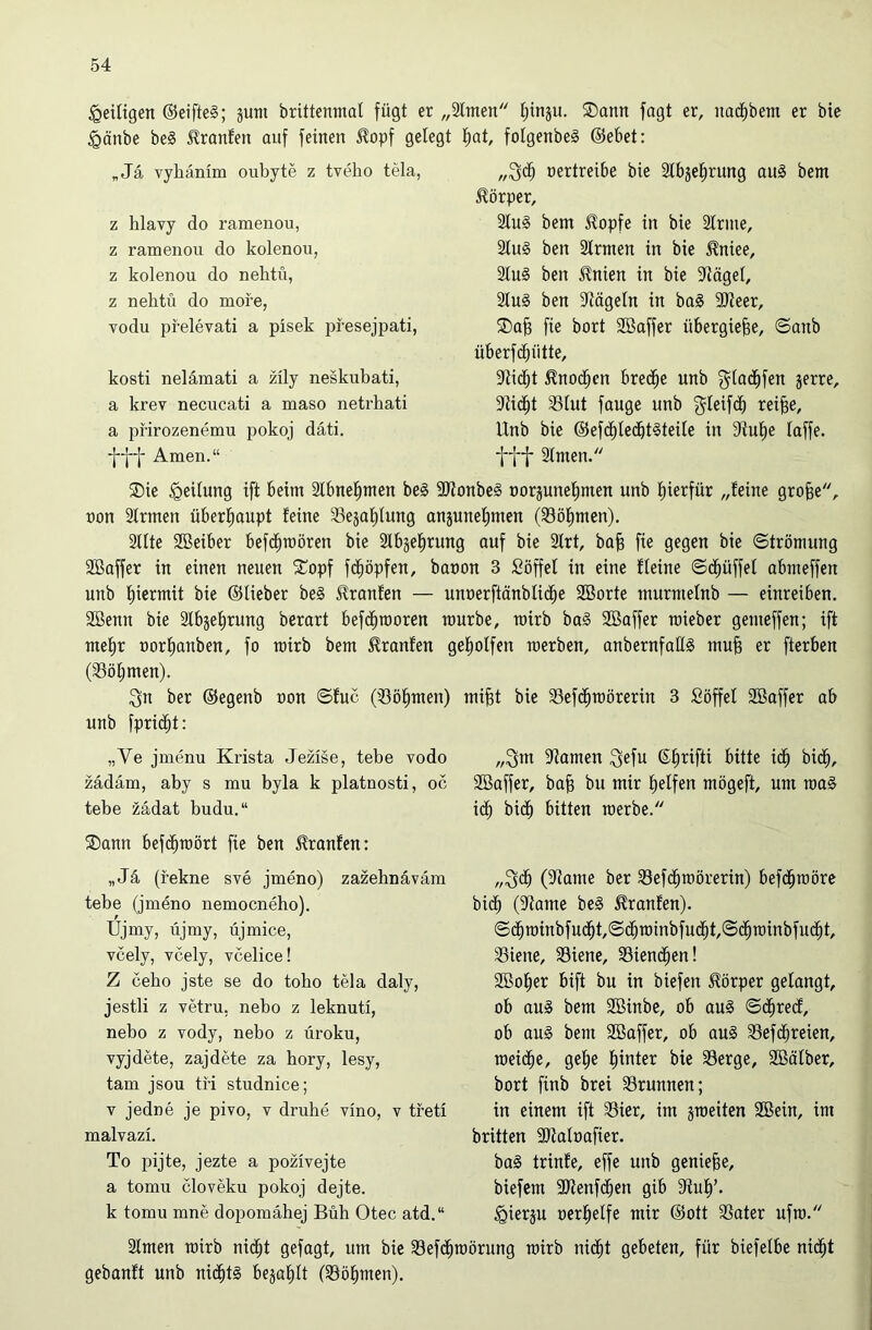 ^eiligen @eifte§; jum brittenmal fügt er „2tmen tjtnju. 5Dann jagt er, nad^bem er bie §änbe be§ Oranten auf feinen ^opf gelegt „Ja vyliämm oubyte z tveho tela, z hlavy do ramenou, z ramenou do kolenou, z kolenou do neliüi, z nehtü do more, vodu pfelevati a pisek pfesejpati, kosti nelämati a züy neskubati, a krev necucati a maso netrhati a jn-irozenemu pokoj däti. Amen.“ t)at, folgenbeg @ebet: nertreibe bie 3tbje^rung au§ bem Körper, 2lu§ bem ^opfe in bie Strme, 2tu§ ben Slrmen in bie ^niee, 2Iu§ ben ilnien in bie ?tägel, 2Iu§ ben 5kägeln in ba§ 9)teer, 5Da^ fie bort SBaffer übergiefee, ©anb überf (glätte, 9ti^t ^nod^en bred^e unb ^tac^fen jerre, 9tidf)t Siut fange unb g^Ieifci) rei§e, Unb bie @efd^Iedbt§teile in Stulpe taffe, fff Stmen. ®ie Leitung ift beim Stbnc^men be§ 9Jtonbe§ norjunetimen unb t)ierfür „feine gro§e, non Strmen überf)aupt feine 33eäal^lung anäunet)men (33öl^men). 3ttte SBeiber befd^roören bie Slbje^rung auf bie 2trt, ba§ fie gegen bie ©trömung SBaffer in einen neuen 5Topf fd^öpfen, banon 3 Söffet in eine fteine ©d^üffet abmeffen unb t)icrmit bie ©Heber beä Traufen — unnerftänbtid^e 2Borte murmetnb — einreiben. 2öenn bie Slbjel^rung berart befc^moren mürbe, roirb baS 2Baffer raieber gemeffen; ift mel^r nortianben, fo rairb bem ^ranfen gefiotfen roerben, anbernfatlS mu§ er fterben (33öt;men). 3n ber ©egenb non ©fuc (iBöfimen) mifet bie 33ef(^mörerin 3 Söffet SBaffer ab unb fprid^t: „Ve jmenu Krista Jezise, tebe vodo zädäm, aby s mu byla k platnosti, oc tebe zädat budu.“ ®ann befc^roört fie ben 5franfen: „Ja (fekne sve jmeno) zazehnäväm tebe (jmeno nemocneho). Ujmy, üjmy, üjmice, Tcely, Ycely, vcelice! Z cebo jste se do toho tela daly, jestli z yetru, nebo z leknuti, nebo z vody, nebo z üroku, vyjdete, zajdete za bory, lesy, tarn jsou tri studnice; V jedne je pivo, v druhe vino, v treti malvazi. To pijte, jezte a pozivejte a tomu cloveku pokoj dejte. k tomu mne dopomähej Buh Otec atd.“ „3m 9tamen 3efu ©firifti bitte id^ bic^, SBaffer, ba§ bu mir l^etfen mögeft, um roa§ id^ bid^ bitten raerbe. „3c^ (?tame ber S3efd^mörerin) befd^roöre bic^ (ittame be§ Traufen). ©d^rainbfud^t,©d^roinbfu(|t,©d^roinbfud^t, 33iene, 33iene, 33iend^en! SBo^er bift bu in biefen Körper getangt, ob au§ bem 2Binbe, ob au§ ©(^recf, ob au§ bem SBaffer, ob ou§ SSefd^reien, roeid^e, getie l^inter bie Serge, 2öätber, bort finb brei Srunnen; in einem ift Sier, im jroeiten Sßein, im brüten ajtatnafier. ba§ trinfe, effe unb genieße, biefem 9Kenfc^en gib Stuf)’. §ierju nerl^etfe mir ©ott Sater ufm. 2tmen mirb nii^t gefügt, um bie Sefd^roörung roirb ni(^t gebeten, für biefetbc nid^t gebanft unb nid^t§ bejaf)tt (Sö^men).