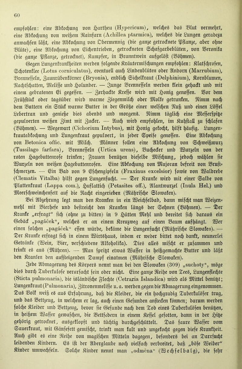 empfohlen: eine älbfod^ung non §artl)eu (Hypericum), roeid)e§ ba§ 33Iut oermeiirt, eine Stbfod^ung non meinem Siainfarn (Achillea ptarmica), roeic^eg bie Sungen gerabeju ann)a(i^fen lä^t, eine Sibfod^ung non Dbennennig (bie ganje getrocfnete ^flanje, aber oime 58Iüte), eine Stbfoc^img non ©id^entrieben, getrotfneten ©c^afgarbeblüten, non 33eronifa (bie gange ^flange, getrodnet), Dampfer, in 33ranntroein aufgelöft (Söhnten). ©egen Sungenfranffieiten raerben folgenbe ^röntermifc^ungen empfo()Ien: ^iatfdirofen, ©c^otenflee (Lotus corniculatus), enentueü aud^ Sinbenblüten ober Slnborn (Marrubium), S3renne[feln, 3aunrübenförncr (Bryonia), enbUd^ ©id^elfraut (Delphinium), ^ornbiunien, SJac^tfd^atten, 9}}eli[fe unb ^olunber. — 3unge 58renneffein raerben flein geiiadt unb mit einem gebratenen @i gegeben. — 3er^a<^te treffe rairb mit §onig genoffen. 33or bem f^rütiftüd ober taggüber rairb raarme 3iegenmii(^ ober 9JtoIfe getrunten. 3>timm nad^ bem SSuttern ein ©tütf raarme Sutter in ber ©röfee einer raelfc^en unb einen Söffet Sebertran unb genieße bie§ abenbg unb morgeng. SRimm tögtid^ eine 9Refferfpifee geputnerten meinen — 2tud^ rairb empfol^ten, im 5?ut)ftaE gu f(^tafen (l^Böl^men). — SBegeraart (Cichorium Intybus), mit ^onig gefo(|)t, t)itft l^äufig. Sungen= frautabtoc^ung unb Sungenfraut geputnert, in feber ©pcife genoffen, ©ine Stbfod^ung non Betonica offic. mit 9Ritd^. -JRänner fotlen eine Stbfod^ung non ©d^raei^raurg (Tussilago farfara), Srenneffeln (Urtica urens), SSud^ecter unb Sßurgetn non ber roten <gagebuttenrofe trinfen; f^rauen benü^en biefetbe üRifd^ung, febod^ raä()ten fie SBurgetn non meinen ^agebuttenrofen. ©ine Stbfod^ung non iUtajoran befreit non Sruft* fc^mergen. — ©in 33ab non 9 ©fd^engipfeln (Uraxinus excelsior) foraie non 2öatbrebe (Clematis Vitalba) ^ilft gegen Sungenfuc^t. — 2)er Trante rairb mit einer ©atbe non ^lattenfraut (Lappa com.), ^uftattid^ (Petasites off.), Sttantraurget (Inula Hel.) unb 2Reerfc^raein(^enfett auf bie 9tad^t eingerieben (ÜRci^rifd^e ©toraaten). 35ei ätbgetirung tegt man ben 5?ranfen in ein 2Beid^fetbab, bann mifd^t man Sßeigen* mel^t mit 33iert)efe unb beftreic^t ben Oranten tängg ber ©etinen (Sötimen). — 3)er Trante „erfragt fic^ (otine gu bitten) in 9 Jütten 9Ret)t unb bereitet fidb baraug ein ©ebäd „pagäcek“, raetd^eg er an einem ^reugraeg auf einen 33aum auf()ängt. 2Ber einen fotd^en „pagäcek“ effen raürbe, befäme bie Sungenfuc^t (9Räf)rifd^e ©loraafen). — ®er Trante erfragt fict; in einem 2öirtgt)aug, inbem er raeber bittet nodb banft, neunerlei ©etrcinte (Söein, 33ier, nerfd^iebene Sttfol^otita). ®ieg alteg mifd^t er gufammen unb trinft eg aug (ilRäfiren). — 9Ran fpri|t etraag Sßaffer in t)eibgemad^te Butter unb täfet ben 5?ranfen ben auffteigenben ®ampf einatmen (9}läbrif(^e ©toraafen). 3ebe Stbmagerung beg ^örperg nennt man bei ben ©toraafen (309) „suchoty“, möge bieg burcb 2::uberfutofe oerurfacbt fein ober ni(bt. ©ine gange S'teitie non 2^eeg, Sungenftedtite (Sticta pulmonaria), bie igtänbifd^e gted^te (Cetraria Islandica) rairb atg 9Rittet benü|t; Sungenfraut (Pulmonaria), 3itronenmetiffe u. a. raerben gegen bie 2tbmagerung eingenommen. Sag 33otf raeib eg aug ©rfa^rung, bab bie 5fteiber, bie ein f)od()grabig Suberfutöfer trug, unb bag Settgeug, in raetc^em er tag, aud^ einen ©efunben anftecfen fönnen; barum raerben fotd^e ^teiber unb ^ettgeiig, beoor fie ©efunbe nadb bem Sob eineg Suberfutöfen benü|en, in t;eibem SBaffer geroafc^en, bie 33ettfebern in einem Reffet gefotten, bann in ber ^i^e gehörig getrocfnet, auggeftopft unb tüchtig burcf)gefdt)üttett. Sag faure Söaffer oom ©auerfraut, mit ©änfefett gemifd^t, trinft man fatt unb ungefodht gegen biefe ^ranff)eit. Stuch gibt eg eine 9teit)e oon magifchen SRittetn bagegen, befonberg bei an Sarrfucht teibenben ^inbern. ©g ift ber Stbergtaube noct; metfadh oerbreitet, bab „böfe Söeiber ^inber umraedhfetn. ©otdfie £inber nennt man „odmena“ (2Bechfetbatg), bie fe^r