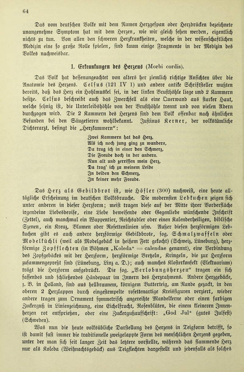 ®a§ t)om beutf(^en 33oIfe mit bem Spanien ^erjgefpan ober ^erjbrücfen bejeic^netc unangenehme (S:;mptom ^etjen, roie mir gleich werben, eigentlich nichts p tun. 3Son aßen ben fdhmeren ^erjfranfheiten, welche in ber wiffenfchaftlichen SJtebijin eine fo gro^e Stoße jpielen, finb fanm einige Fragmente in ber SJlebijin beS 33olfe§ nachweisbar. 1. ©rfronfungcn bcS |»cr3cnS (Morbi cordis). ®aS 33olf h^^i beffenungeachtet non alterS her ziemlich richtige Slnfichten über bie SInatomie beS ^erjenS. ßelfuS (121 IV 1) unb anbere antife ©chriftfteßer wußten bereits, bab baS ^erj ein ^ohlmuSfel fei, in ber linfen 33rufthöhle liege unb 2 klammern befihe. ßelfuS befchreibt auch baS 3^erchfeß als eine Duerwanb auS [tarier §aut, welche feljnig ift, bie Unterleibshöhle non ber SSrufthöhle trennt unb non nielen Slbern burchjogen wirb. ®ie 2 Kammern beS ^erjenS finb bem SSoll offenbar nach ähnlichen Sfefunben bei ben Säugetieren wohlbelannt. ^uftinuS 5?erner, ber nollstümliche ®ichterarjt, befingt bie „Verklammern: 3niei Kammern hat ba§ §erj, SttS ich noch jung ging ju njanbern, ®a trug ich in einer ben ©chmerj, ®ie g^reube hoch in ber onbern. 9tun alt unb jerriffen mein §erj, 5)a trag’ ich 8« meinem Seibe Sn beiben ben ©chmers, Sn feiner mehr S’^enbe. ®aS al§ ©ebilbbrot ift, wie Vöfler (300) nachweift, eine heute aß= tägliche ©rfcheinung im beutfchen SSollSbrauche. 2)ie mobernften Sebluchen geigen [ich unter anberen in biefer meift tragen biefe ouf ber SJUtte ihrer SSorberfläche irgenbeine SiebeSbeoife, eine Siebe beweifenbe ober ©egenliebe wünfchenbe Sttf<hnft (3ettel), auch manchmal ein Söappentier, SteichSabler ober einen ^alenberheiligen, biblifchc Sgenen, ein i^reuj, SSlumen ober Stofettenlinien ufw. 2luber biefen hei^äförmigen Seb= luchen gibt eS auch anbere hei^sförw^ige ©ebilbbrote, fog. Schmaljwaffeln ober SJtobellüchli (weit als SJiobelgebäd in heilem S^tt gelocht) (Schweig, Süneburg), herg* förmige 3opfflechten (in 33öhmen „Koleda“ = calendae genannt), eine 93erbinbung beS 3opfgebädeS mit ber hergförmige SSre^eln, 5lringetn, bie gur Vetgform gufammengepreht finb (Süneburg, Sing a. ®.); auch mandheS ^lofterlonfelt (©leltuarium) trägt bie V^rgfotm aufgebrüdt. ®ie fog. „SSerlobungShergeu tragen ein fich faffenbeS unb fchliejsenbeS Vänbepaar im Snnern beS VergrahmenS. Slnbere Verggebäde, g. 33. in Voßanb, finb auS heßbraunem, lörnigem 33utterteig, am Stanbe gegadt, in ben oberen 2 Verglappen burch eingeftempette rofettenartige ^reisfiguren oergiert, wieber anbere tragen gum Ornament fpmmetrifch angereihte 9)tanbellerne ober einen farbigen 3udergub in Siniengeichnung, eine ©ichelfrucht, Stofenblüten, bie einem Heineren Sttnen= hergen rot entfpriefeen, ober eine «Grod Jul“ (gutes (Schweben). 2BaS nun bie heute oollSübliche Oarfteßung beS Ve^genS in S^eigform betrifft, fo ift bamit faft immer bie trabitioneße gweigelappte Sorm beS menfchlichen VetgenS gegeben, unter ber man [ich feit langer 3®d baS le^tere oorfteßte, währenb baS flammenbe nur als ^oteba (2öeihnachtSgebäd) auS STeigflechten bargefteßt unb jebenfaßS als folcheS