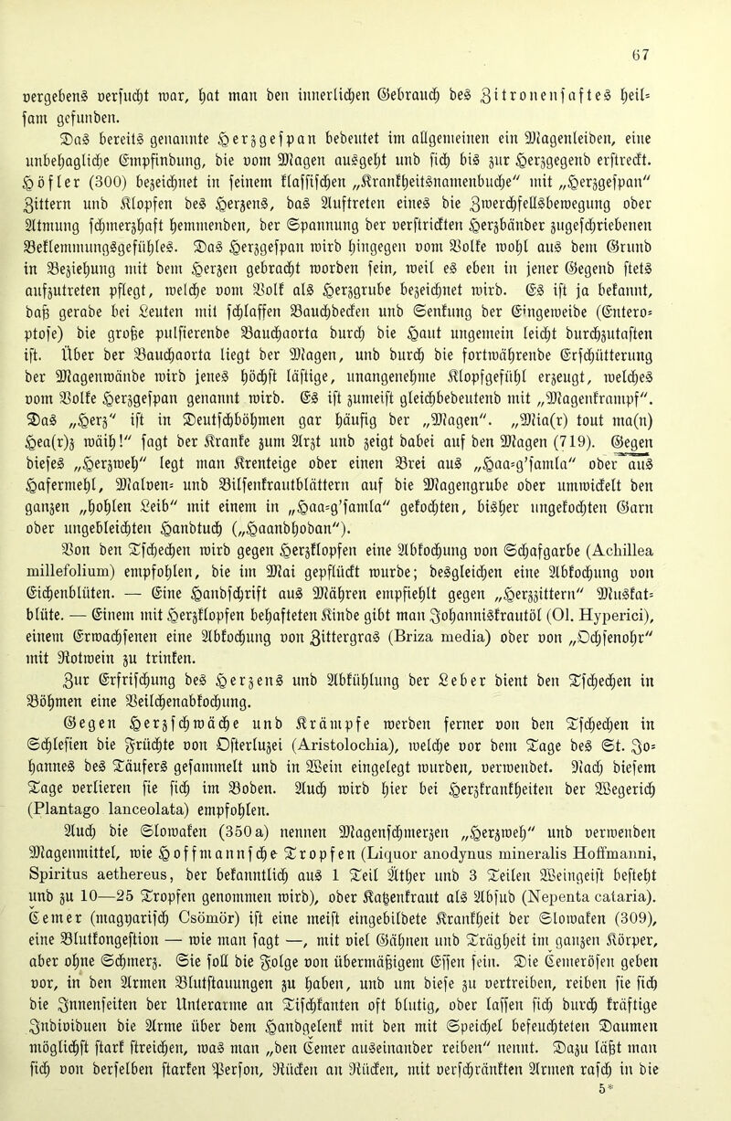 üergebenS üerfiK^t luar, i;at man ben innerlid^en ©ebraiic^ be§ 3i^^onenjafte§ ^eil= fam gefunben. bereits genaimte ^ersgefpan bebeutet im allgemeinen ein SJlagenleiben, eine unbeljnglic^e ©mpfinbiing, bie uom 9)?agen auSgeljt unb fid^ bis jur ^erjgegenb erftredt. §Öfler (300) bejeic^net in feinem flaffifd^en „Jlranf^eitSnamenbudje mit „^erjgefpan 3ittern unb S^lopfen beS ^erjenS, baS Sluftreten eines bie 3TOerd)fellSben)egung ober Sltmung f(^meräl)aft l)emmenben, ber ©pannung ber nerftridten ^ergbänber sugefc^riebenen 33e!IemmungSgefül)leS. ®aS ^erjgefpan roirb f)ingegen nom 33olfe rooljl auS bem ©riinb in 33eäiel)ung mit bem ^erjen gebrad(it roorben fein, raeit eS eben in jener ©egenb ftetS anfjutreten pflegt, roelc^e nom 3Solf als ^erggrube begeicbnet mirb. @S ift ja befannt, bap gerabe bei Seuten mit fdf)laffen SSauc^beden unb ©enfung ber ©ingeraeibe (@ntero= ptofe) bie grofee pulfierenbe Saudiaorta burd; bie ^aut ungemein Iei(^t burc^jutaften ift. Über ber Saud^aorta liegt ber 9)Jagen, unb burc^ bie fortmälirenbe ©rfcliütterung ber SJiagenroänbe mirb jenes liöi^ft läftige, unangenelime 5üopfgefül)l erjeugt, roeld^eS nom Solle ^erggefpan genannt roirb. ©S ift sumeift gleid^bebeutenb mit „Slagenframpf. 3)aS „^erj ift in SDeutfdbbö^men gar (läufig ber „Slagen. „Süa(r) tout ma(n) ^ea(r)ä roäil^! fagt ber Jlranle jum Strjt unb geigt babei auf ben Stagen (719). ©egen biefeS „^ergroelj legt man ^renteige ober einen Srei auS ,,^oa=g’famla ober^ ^afermel^l, Stalnen= unb Silfenfrautblättern auf bie Stagengrube ober umroidelt ben gangen „(lol^Ien Seib mit einem in „§aa=g’famla gefodjten, bislier ungefoc^ten ©arn ober ungebleicliten ^anbtud^ („^aanb^oban)* Son ben SCfcliecben roirb gegen ^ergflopfen eine Stbfoc^ung non ©d^afgarbe (Achillea millefolium) empfolilen, bie im Stai gepflüdt rourbe; beSgleidfien eine Slbfoc^ung non ©id^enblüten. — ©ine ^anbfc^rift auS Stätiren empfielilt gegen „^erggittern StuSfat= blute. — ©inem mit ^ergüopfen bel^afteten Kinbe gibt man ^ol^annisfrautöl (01. Hyperici), einem ©rroai^fenen eine älbfoc^ung non 3dtergraS (Briza media) ober non „Dd;fenol;r mit Sotroein gu trinfen. 3ur ©rfrifc^ung beS ^ergenS unb Ibfülilung ber Seber bient ben S^fc^ed^en in Sölimen eine Seild^enabfod^ung. ©egen ^ergfc^roäd^e unb ilrämpfe roerben ferner non ben 5Tfc^ec^en in ©c^Iefien bie f^rüi^te non Dfterlugei (Aristolochia), roeldlie nor bem Slage beS ©t. l^anneS beS SläuferS gefammelt unb in SBein eingelegt rourben, nerroenbet. Sad; biefem 5£age nerlieren fie fid^ im Soben. 2lu(^ roirb liier bei ^erglranflieiten ber SBegerid^ (Plantago lanceolata) empfolilen. Sind; bie ©loroalen (350 a) nennen Stagenfdimergen „^ergroei^ unb nerroenben Stagenmittel, roie ^offmannfc^e S^ropfen (Liquor aiiodynus mineralis Hoffmanni, Spiritus aethereus, ber befanntlid^ auS 1 Xeil Üt^er unb 3 Sl^eilen 2Beingeift beftelit unb gu 10—25 tropfen genommen roirb), ober ^o|enfraut als 21bfub (Nepenta cataria). ©emer (magparifc^ Csömör) ift eine meift eingebilbete ^ranli^eit ber ©loroalen (309), eine Slutfongeftion — roie man fagt —, mit niel ©äljnen unb ^Jlräg^eit im gangen Körper, aber oline ©(|merg. ©ie fod bie ^iolg^ ^>on übermäßigem ©ffen fein. ®ie ©emeröfen geben nor, in ben Firmen Slutftouungen gu ßaben, unb um biefe gu nertreiben, reiben fie fidb bie 3nnenfeiten ber Unterarme an Süifclifanten oft blutig, ober laffeu fid; burc^ Iräftige 3nbinibuen bie Slrme über bem ^anbgelenl mit ben mit ©peicßel befeud^teten SDaumen mögli(^ft ftarl ftreii^en, roaS man „ben ©emer auSeinanber reiben nennt. ®agu läßt man fid^ non berfelben ftarlen ^erfon, Süden an Süden, mit nerfc^ränften älrmen rafd^ in bie 5^