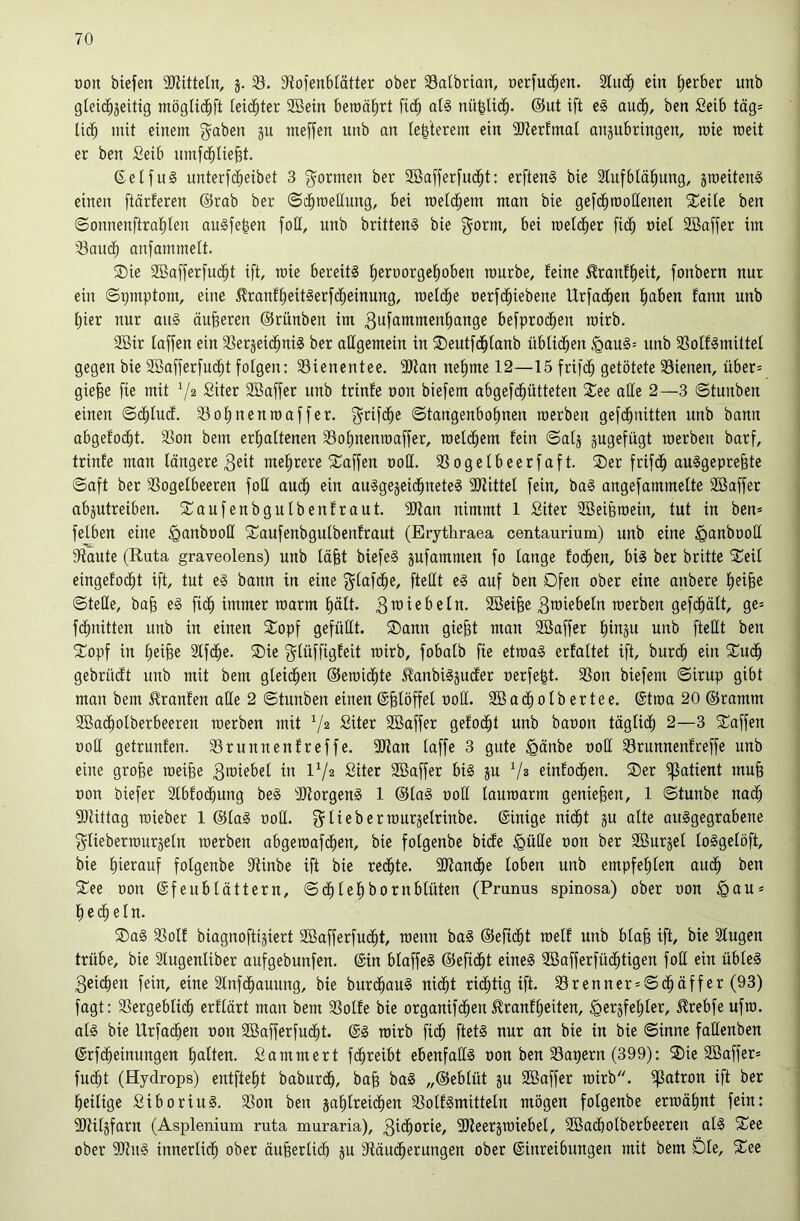 oon biefen SKitteln, 3. 33. S'tol’enblätter ober 33atbrian, oerfuc^en. 2lud^ ein Berber unb gieid^jeitig mögUd^ft leichter 2ßetn beroö^rt fic^ al§ nü^Ud^. @ut ift e§ aud^, ben Selb tags lic^ mit einem 3^ meffen unb an Ie|terem ein 3JterfmaI anjubringen, raie meit er ben Seib umfd^tie^t. 6elfu§ unterfd^eibet 3 g^ormen ber SBafferfud^t: erften§ bie Slufblä^ung, jmeitenS einen ftärteren ©rab ber Sd^roellung, bei toelc^em man bie gefd^rooHenen ^Teite ben ©onnenftral^ten auäfe^en foH, unb brittenS bie gorm, bei roeic^er fid^ »iet SBaffer im 33aud^ anfammelt. ®ie 3Baffer[uc^t ift, mie bereits ^eroorgetioben mürbe, feine ^ranf^eit, fonbern nur ein ©pmptom, eine 5lranf£)eitSerfc^einung, roelc^e oerfd^iebene Urfad^en f)aben fann unb Ijier nur auS äußeren ©rünben im 3ufammen^ange befproc^eu roirb. 2Bir faffen ein SSergeid^niS ber allgemein in ®eutfd^lanb üblichen *gauS= unb SSolfSmittel gegen bie Söafferfuc^t folgen: 33ienentee. 3Kan nefime 12—15 frifd^ getötete Bienen, über= gie^e fie mit V® Siter Söaffer unb trinfe oon biefem abgefc^ütteten Jiee aöe 2—3 ©tuiiben einen ©(^lu(f. Botinenraaffer. f^rifc^e Stangenbohnen roerben gefd^nitten unb bann abgefodht. Bon bem erhaltenen Bohnenroaffer, raelchem fein Satj jugefügt raerben barf, trinfe mau längere 3eit mehrere 5üaffen 00H. Bogelbeerfaft. SDer frifch auSgepre^te Saft ber Bogelbeeren foll auch auSgejeidhueteS 9Jiittel fein, baS angefammelte SBaffer abjutreiben. SCaufenbgulbenfraut. 2Jfan nimmt 1 ßiter 2BeiBmein, tut in ben* felben eine ^anbooll 2^aufenbgutbenfraut (Erythraea centaurium) unb eine ^anbooll Staute (Ruta graveolens) unb läjBt biefeS jufammen fo lange fochen, bis ber britte SCeil eingefo(^t ift, tut eS bann in eine f^lafdhe, fteHt eS auf ben Dfen ober eine anbere h^iB^ Stelle, ba§ eS fidh immer raarm hält. 3™iebeln. 2öei§e 3TOiebeln merben gefdhält, ge* fchnitten unb in einen 2:opf gefüllt. SDann gie^t man SBaffer hii^ju fleßt ben 3:^opf in heifee Slfdhe. 5Die f^lüffigfeit roirb, fobalb fie etroaS erfaltet ift, burdh ein 5Cudh gebrüdt unb mit bem gleidhen ©eroidhte J^anbiSjucfer oerfe^t. Bon biefem Sirup gibt man bem ^ranfen alle 2 Stunben einen @§löffel ooll. Söacholbertee. @troa 20 ©ramm SBacholberbeeren roerben mit Siter 2Baffer gefodht unb baoon täglidh 2—3 5üoffen üoH getrunfen. Bruunenfreffe. 3Jtan taffe 3 gute §änbe ooll Brunnenfreffe unb eine gro^e roeifee IV2 Siter BBaffer bis ju einfochen. ®er ^atient mu§ oon biefer Slbfodhung beS 3JtorgenS 1 ©laS ooü lauroarm genießen, 1 Stunbe nach SKittag roieber 1 ©laS ooll. g^lieberrourjelriube. ©inige nidht ju alte auSgegrabeue f^tieberrouräelu roerben abgeroafdhen, bie folgenbe bicfe ^üße oon ber SBurjel loSgelöft, bie hierauf folgenbe Sftinbe ift bie reifte. 3Kauche loben unb empfehlen audh ben ^ee oon ©feublättern, Sdhlehbornblüten (Prunus spinosa) ober oon ^au* hecheln. ®aS Bolf biagnoftijiert SBafferfucht, roenn baS ©efidht roelf unb bla§ ift, bie Slugen trübe, bie älugenliber aufgebunfen. ©in blaffeS ©efidht eines Söafferfüchtigen foE ein übleS 3eichen fein, eine 2lnfdhauung, bie bur(^auS nidht ridl;tig ift. Brenner*Schäffer (93) fagt: Bergeblich erftärt man bem Bolfe bie orgauifdhen ^ranfheiten, ^erjfehler, ^rebfe ufro. als bie Urfadhen oon Söafferfucht. ©S roirb fich ftetS nur an bie in bie Sinne faEenben ©rfcheinungen hallen- Sammert fdhreibt ebenfaES oon ben Bapern (399): ®ie SBaffer* fu(ht (Hydrops) entfteht baburdh, ba§ baS „©eblüt ju Sßaffer roirb. ^atron ift ber heilige SiboriuS. Bon ben jahlreidhen BolfSmitteln mögen folgenbe ermähnt fein: ERiljfarn (Asplenium ruta muraria), 3idhorie, SJieerärotebel, 2Ba(holberbeeren als ober SKitS innerlich ober äuhertich ju Etäudherungen ober ©inreibungen mit bem Die, %^^