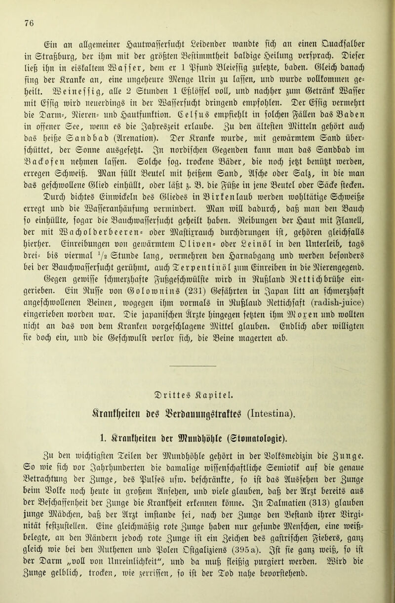 ©in an allgemeiner ^autroafferiu^t Seibenber manbte fi(^ an einen Quadfalber in ©tra^burg, ber il^m mit ber größten Seftimmt^eit balbige Teilung nerfprad^. SDiefer Ue^ i^n in eisfaltem SBaffer, bem er 1 ^funb S3Ieieffig jufegte, haben. ©leid^ banai^ fing ber Urante an, eine nngelieure 9Jienge Urin ju laffen, unb mürbe noHfommen ge= l^eilt. Söeineffig, aüe 2 ©tunben 1 ©^löffel noH, unb nac^lier äum ©etränf 2Baffer mit ©ffig rairb neuerbingS in ber Söafferfucfit bringenb empfoljlen. ®er ©ffig nermel)rt bie ®arm=, 9iieren= unb ^autfunftion. ©elfu§ empfiel;lt in folci^en f^äHen ba§ 93aben in offener ©ee, roenn e§ bie erlaube. 3^ ben älteften SJiitteln geliört aud; baä l)ei^e ©anbbab (älrenation). 2)er J^ranfe mürbe, mit gemärmtem ©anb über= fd^üttet, ber ©onne auggefe^t. 3^^ norbifd^en ©egenben taun man ba§ ©anbbab im 33adofen nelmten laffen. ©oldfie fog. troclene 33äber, bie nod; je|t benügt merben, erregen ©(^mei^. 9Jian füllt Seutel mit l^ei^em ©anb, Slfd^e ober ©alj, in bie man ba§ gefd^mollene ©lieb einliüllt, ober läfet 3. 33. bie g^ü^e in jene 33eutel ober ©öde fteden. ®urd; bid^teS ©inmideln beg ©liebeg in 35irf enlaub merben mol;ltätige ©c^mei^e erregt unb bie 2ßafferanl)äufung oerminbert. 9Jtan miH baburd^, ba§ man ben 33audt) fo einl)üllte, fogar bie 33auc^mafferfu(|t gel^eilt l)aben. 9teibungen ber ^Qaut mit glanell, ber mit SBnc^olberbeeren* ober 9}taftiEraud^ burd^brungen ift, gel)ören gleid^faUg l)iert)er. ©inreibungen non gemärmtem Dlinen= ober Seinöl in ben Unterleib, tagg brei= big niermal ©tunbe lang, nermel)ren ben Harnabgang unb merben befonberg bei ber 33aud^mafferfudf)t gerühmt, aud^ ?terpentinöl jmn ©inreiben in bie Siierengegenb. ©egen gemiffe fc^mersliafte guBgefc^mülfte mirb in fJtu^lanb 9tettid^brü^e ein= gerieben, ©in 9tuffe non ©olomning (231) ©efä^rten in 3apan litt an fc^mersliaft angefd^moEenen 33einen, mogegen il^m normalg in dtu^laub dtetticlifaft (radish-juice) eingerieben morben mar. ®ie japanif(^en Slrste liingegen festen i^m SDcopen unb moüten nic^t an bag non bem Uranien norgefd^lagene SDtittel glauben, ©nblid^ aber miEigten fie bod^ ein, unb bie ©efdl)mulft nerlor fiel), bie 35eine magerten ab. SDritteg Kapitel. Frontseiten beö jBerbonnng^trofteö (Intestina). 1. Fronf^eiten ber 9J?unbl|ö^lc (©tnmotologic). 3n ben mi(^tigften Seilen ber 9}?unbl)öl)le gel)ört in ber SSoUgmebijin bie 3unge. ©0 mie fidl) nor Qalirijunberten bie bamalige miffenfd^aftlid^e ©emiotif auf bie genaue 33etrad^tung ber B^^inge, beg ^ulfeg ufm. befd^ränfte, fo ift bag Slugfelien ber 3^nge beim 3Solfe nodb l^eute in großem 2tnfet)en, unb niele glauben, ba^ ber Slrjt bereitg aug ber 33ef(^affenl^eit ber Bunge bie Franfl)eit erfennen fönne. 3u Salmatien (313) glauben junge ÜJtäbd^en, ba§ ber 3trjt imftanbe fei, na(^ ber Bunge ben SSeftanb il)rer SSirgi* nität feftjufteEen. ©ine gleid^mä§ig rote Bunge liaben nur gefunbe 3Jtenfc^en, eine mei§= belegte, an ben dtänbern jebo(^ rote Bunge ift ein B^ib^en beg gaftrifc^en gieberg, ganj gleid^ mie bei ben 9tutlienen unb ij3olen Dftgalijieng (395 a). Bfl fie 9unj mei^, fo ift ber ®arm „ooE oon Unreinlid)feit, unb ba mu^ fleißig purgiert merben. Sßirb bie Bunge gelblich, troden, mie jerriffen, fo ift ber Sob nol§e beoorftelienb.