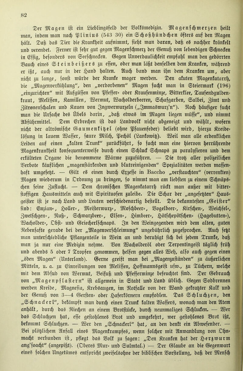 ®er aJiagen ift ein £iebling§felb ber a^olfginebijin. 3Kagenfdbmerjen l;eüt man, inbem man nad^ ^liniuS (543 30) ein ©dbofei)ünb(^en öfters auf ben äliagen t)ält. SDab ba§ Sier bie ^ranffieit aufnimmt, fietit man baran, bafe eS nacbl^er fräufett unb nerenbet. ferner ift fet)r gut gegen 3Jtagenfcbmerj ber ®enu^ non lebenbigen ©dbuedfen in (Sffig, befonberS non ©eefcbneden. ©egen Unt)erbauHd)teit empfat)l man ben gebörrten 33audb eines Steinbeißers ju effen, ober man lößt benfelben bem Oranten, U3ät)renb er ißt, audb nur in ber ^anb ßalten. 2Iucß banb man ißn bem Jlranfen um, aber nidbt gu lange, fonft mürbe ber Traufe mager raerben. ®en afuten 3Jtagenfatarrß, bie „2Jtagenoerfüt)tung, ben „oerborbenen 9)tagen fudfit man in SteiermarE (196) „eingurid^ten mit Stufgüffen non Pfeffer» ober ^raufenminge, 33itterEtee, 5CaufenbguIben= fraut, 3JteIiffen, Kamillen, SBermut, 2Ba(^oIberbeeren, Sd^afgarben, Salbei, 3init unb 3itronenfdbalen unb ^auen oon ^ngtoerraurgeln („QmmaSrourg’n)- 9^od^ ßäußger fud^t man bie Urfa(^c beS Übels barin, „baß etraaS im 2Jtagen liegen müffe, unb nimmt Slbfülirmittel. ®em ©rbred^en ift baS SanboolE nid^t abgeneigt unb roäßlt, roofern nidlit ber altrömifdlje ©aumenEißel (oßne ^fauenfeber) beliebt roirb, ßiergu ^reibe= löfung in lauem SBaffer, faure SJtildb, 5ßedböl (SanEoraiß). SBeil man alle erbenElidben Selben auf einen „Ealten 2:runE gurücEfüßrt, fo fucßt man eine ßieroon ßerrüßrenbe SOtagenEranEßeit Eonfequenterroeife burdß einen Sdßlucf SdßnapS gu paralßfieren unb bem erEölteten Organe bie benommene 3Börme gugufüßren. — Oie troß aller poligeitidßen 33erbote Eöuflit^en „magenftärEenben unb blutreinigenben Spegialitäten raerben maffen= ßaft umgefeßt. — ©ilt eS einen burdß ©pgeffe in Baccho „oerftaucßten (oerreuEten) Sltagen raieberum in Orbnung gu bringen, fo nimmt mon am liebften gu einem ScßnäpS= dßen feine 3ufludßt. — Oem dßronifdßen 9)?agenEatarrß rüdlt man außer mit bitter* ftofßgen Hausmitteln audß mit Spirituofen guleibe. Oie Sdßar ber „angefeßten H^uS* geifter ift je nac^ Sanb unb Seuten oerfdßiebenartig befteHt. Oie beEannteften „©elfter finb: ©ngian*, Hoüer*, 9)teifterraurg*, SJtofdßbeer*, SSogelbeer*, ^irfdßen*, SBeidßfel*, 3roetfcßgen=, 9tuß*, Sdßraargbeer*, ®lfen*, Hötfdßepötfcßen* (Hagebutten*), 2öadßolber*, Obft* unb ©riecßerlfdßnapS. 3»^ ben Söeingegenben rairb bem alten, guten Stebenfafte gerabe bei ber „SJtagenoerfdßleimung ungebüßrli(^ gugefprodßen. Sludß feßt man unterfdßieblicße ipflangenteile in SBein an unb berußigt fidß bei jcbem OrunEe, baß man fa nur eine SJtebigin neßme. 33on 2ßadßolberöl ober Oerpentingeift täglidß früß unb abenbS 5 ober 7 Oropfen genommen, ßelfen gegen aüeS 2öeß, alfo audß gegen einen „oben SJtagen (Unterlanb). ©erne greift man bei „3Jtagcnguftänben gu äußerlidßen SJtitteln, u. a. gu Einreibungen oon SReliffen, HoffmannSgeift nfra., gu Oüdßern, raeldße mit bem Slbfub oon 2Bermut, Seifuß unb ^fefferminge befeudßtet finb. Oer ©ebraudß oon „SJtagenpf laftern ift allgemein in Stabt unb Sanb üblidß. ©egen Sobbrennen raerben treibe, SRagnefia, .^rebSaugen, im SRotfaüe oon ber 2ßanb geEraßter 5?alE unb ber ©enuß oon 3—4 ©erften* ober HaferEörnern empfohlen. OaS Sdßludßgen, ben „Sdßnad erl, beEömpft man burdß einen OrunE Ealten 2BafferS, raonadß man ben Sltern anßält, burdß baS Stiedßen an einem 35rotftücEe, bur(^ neunmaliges S(^luden. — 2Ber baS Sdßlu(^gen ßat, effe geftoßleneS Srot unb umgeEeßrt, raer geftoßleneS S3rot ißt, beEommt Sdßludßgen. — 2Ber ben „Sdßnaiferl ßat, an ben benEt ein Slbraefenber. — Sei plößli(^em SlnfaH eines SRagenErampfeS, raenn foldßer mit Slnraanblung oon Oßn* madßt oerbunben ift, pflegt baS SolE gu fagen: „Oen ^ranEen ßat ber Hergraurm ang’foacßt (angepißt). (Oberes 9)tur= unb Sulmtal.) — Oer ©laube an bie ©egenraart eines foldßen UngetümeS entfpridßt graeifelSoßne ber biblifdßen Sorfteüung, baß ber 9Renfcß