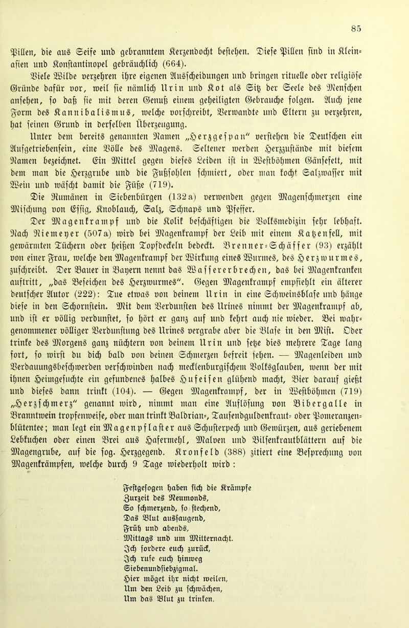 Riffen, bie qu§ ©eife unb gebranntem 5lerjenbocbt beftet;en. ®iefe Ritten finb in ^tein= nfien unb ^onftantinopel gebräui^Ucb (664). 33iele SÖUbe ner3et)ren it)re eigenen 3lu§idbeibungen unb bringen ritueße ober religiöfe ©rünbe bafür oor, raeil fie nnmlidb Urin unb ^ot all ©i^ ber ©eele bei 9)cenfdben anieben, fo baß fie mit beren ©enuß einem geheiligten ©ebrandbe folgen. 2(ucb jene f^orm bei ^anuibalilmul, melcbe oorfd;reibt, 33ertoanbte unb ©Iteru ju oerjebren, bat feinen ©runb in berfelben Überjeugung. Unter bem bereiti genannten 3tamen er 5 gef pan oerftebcn bie SDeutfcben ein 2lnfgetriebenfein, eine 33öHe bei fDtagenl. ©eltener merben ^erjjuftänbe mit biefem 9tamen be3eidbnet. ©in fDUttel gegen biefel Seiben ift in SBeftböbmen ©änfefett, mit bem man bie ^erjgrnbe unb bie gußfoblen fdjmiert, ober man fodb+ ©a^roaffer mit SBein unb rcäfcbt bamit bie f^übe (719). ®ie Stumänen in ©iebenbnrgen (132 a) oerraenben gegen fßtagenfcbmersen eine fDUfcbung oon ©ffig, 5^noblaud;, ©alj, ©djnapi unb Pfeffer. ®er fötagenframpf unb bie lloliE befdbäfligen bie SSolfImebiäin febr lebhaft. 3tadb Stiemeper (507a) mirb bei 9)tagenframpf ber Seib mit einem llabenfeß, mit geroärmten ^Tüchern ober beiben 'J'opfbedeln bebedt. 33renner = ©(^äffer (93) erzählt non einer raeldbe ben fötagenframpf ber SBirfung einel 2Bnrmel, bei §erjmurmel, jufcbreibt. ®er SSaner in Sapern nennt bal 2öaffererbredben, bal bei SItagenfranfen anftritt, „bal SSefeidben bei ^erjtnurmel. ©egen 9)?agenframpf empfiehlt ein älterer bentfcber Slutor (222); 2^ne etraal non beinern Urin in eine ©cbmeiniblafe nnb hänge biefe in ben ©dbornftein. SRit bem SSerbunften bei Urinei nimmt ber SJtagenframpf ab, unb ift er nößig nerbunftet, fo hört er ganj auf unb febrt andb nie mieber. 33ei tnabr= genommener nößiger 33erbnnftnng bei Urinei nergrabe aber bie 33lafe in ben 3Rift. Ober trinfe bei fDtorgenI ganj nü(^tern non beinern Urin unb fe|e biel mehrere ^age lang fort, fo mirft bit bidb halb non beinen ©dbmergen befreit fehen. — fDtagenleiben unb 33erbauunglbefchn)erben nerfchminben nach medlenburgifchem SSolflglauben, menn ber mit ihnen ^eimgefndhte ein gefunbenel ha^ßel ^ufeifen glühenb madht, S3ier barauf giefet unb biefel bann trinft (104). — ©egen fökgenframpf, ber in SBeftböhmen (719) „^erjf dhmerj genannt wirb, nimmt man eine 2luflöfung non 33 i ber gälte in 33rauntraein tropfenraeife, ober man trinft 33albrian=, S^anfenbgulbenfrauU ober ^omeranjeiu blütentee; man legt ein 9Jtagenpf lafter aul ©dhnfterpedh unb ©ernürjen, aul geriebenem Sebfudhen ober einen 33rei oul Hafermehl, fDtalnen unb 35ilfenfrautblättern auf bie 3)tagengrube, auf bie fog. ^erggegenb. .^ronfelb (388) jitiert eine 33efprechung non fDtageuträmpfen, mel($e bur(^ 9 S^age raieberhott tnirb : fjeftgefogen haben fiep bie Ärämpfe 3urjeit bei Ufeumonbl, @0 fdhmerjenb, fo fte(^enb, ®a§ ^lut oulfaugenb, §rüp unb abenbl, £Ulittag§ unb um 3JlütetnadE)t. ^d) forbere euep gutüd, rufe euep pinmeg ©iebenunbfiebsignial. §ier möget ipr niept meilen, Um ben Seib gu f(pmädpen, Um ba§ 93tut ju Irtnfen.