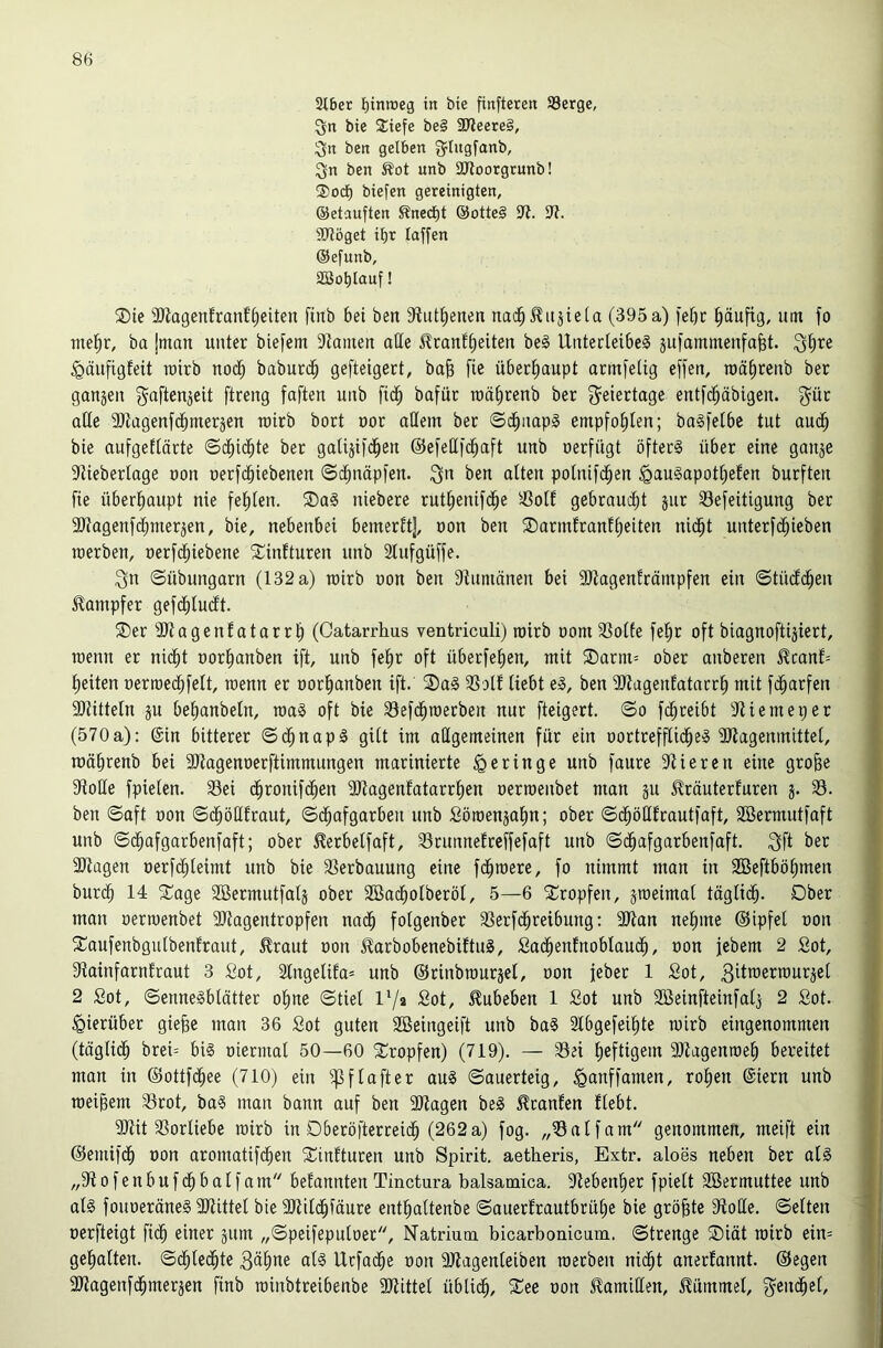 Sibet ^inroeg in bie finfteren 93erge, bie 2:iefe be§ 3Jleere§, ;3n ben gelben ^^lugfanb, ^n ben Äot unb SRootgtunb! ®od^ biefen gereinigten, ©etauften Sned^t @otte§ ili. 9^. ÜJlöget if)t laffen ©efunb, SBo^lauf! ®te 9)iagenfranfi;eiten ftnb bet ben 9?ut^enen na(^^itjie(a (395a) )ebc häufig, um fo nte^r, ba jman unter biefem 9tainen aüe ^rantf)eiten be§ Unterleibes jufammenfabt. Qt)re ^aufigfeit roirb nodb babutd^ gefteigert, bab fie überhaupt armfelig effen, roäfircnb bet gangen gaftengeit ftreng faften unb fic^ bafur roä^renb ber O^eiertage entfd^äbigen. g^ür alte üJJagenfdbntergen wirb bort not allem ber ©d^iiapS empfof)ten; baSfetbe tut aud^ bie aufgeftärte ©cfiicbte bet gatigifd^en ©cfetli'cbaft unb oerfügt öfters über eine gange iliiebertage oon nerfd^iebenen (Sd^näpfen. ^n ben alten polnifcben ^auSapotl;efen burften fie überl^aupt nie felilen. SDaS niebere rut^enifc^e ^4Solf gebraucht gut 33efeitigung ber 3)tagenfdhmergen, bie, nebenbei bemerft], non ben SDarmlranffeiten nidht unterf(^ieben raerben, nerfdliiebene Sinfturen unb 2lufgüffe. Sn ©Übungarn (132 a) rairb non ben 9iumänen bei ÜJiagenfrämpfen ein ©tüdchen Dampfer gefdhluclt. ®er ÜJtagenlatarrh (Catarrhus ventriculi) mirb üom 23olle fe^r oft biagnoftigiert, raenn er nicht oorhanben ift, unb fehr oft überfehen, mit ®atm= ober anberen ^canf= heiten oerroedhfelt, raenn er oothanben ift. 2)aS 3Solf liebt eS, ben ÜJtagenlatarrh mit fcharfen aiiittetn gu behanbetn, raaS oft bie 33efdhraerben nur fteigert. ©o fdhreibt ?Memeper (570 a): ©in bitterer ©dhnapS gilt im allgemeinen für ein oortrefflidheS 3Jlagenmittet, roährenb bei SJtagenoerftimmungen marinierte ^geringe unb faure stieren eine gro§e 9tolIe fpieten. 33ei (^ronifdhen 9)tagenfatarrhen oerraenbet man gu träuterfuren g. 33. ben ©aft oon ©(^öHfraut, ©dhafgarben unb Söraengahn; ober ©dhötlfrautfaft, SBermutfaft unb ©dhafgarbenfaft; ober ^erbelfaft, 33runnelreffefaft unb ©dhafgarbenfaft. Sfl 3)tagen oerfchleimt unb bie 33erbauung eine fdhraere, fo nimmt man in SBeftböhmen burch 14 5Cage Sßermutfatg ober 2Badholberöl, 5—6 ^^ropfen, graeimat täglidh. Ober man oerraenbet 5ötagentropfen nadh fotgenber 33erf(^reibung: 3Jtan nehme ©ipfel oon 5Taufenbgulbenlraut, ^raut oon JlarbobenebiftuS, Sadhenlnobtaudh, oon jebem 2 Sot, Stainfarnfraut 3 Sot, 2lngelifa= unb ©rinbraurgel, oon feber 1 Sot, 2 fiot, ©enneSblätter ohne ©tiel IVa Sot, ^ubeben 1 Sot unb Söeinfteinfalg 2 Sot. hierüber giefee man 36 Sot guten SBeingeift unb baS Stbgefeihte rairb eingenommen (tägli(^ brei-' bis oietmal 50—60 5t:ropfen) (719). — 33ei h^ftisem 91iagenraeh bereitet man in ©ottfdhee (710) ein ^)3flafter auS ©auerteig, iganffamen, rohen ©iern unb raei^em 33rot, baS mau bann auf ben Silagen beS Uranien flebt. SJlit 33orliebe rairb in Dberöfterreich (262a) fog. „33alfam genommen, meift ein ©emifdh oon aromatifchen 2^infturen unb Spirit, aetheris, Extr. aloes neben ber als „910 f e n b u f ch b a l f a m befannten Tinctura balsamica. Slebenher fpielt Söermuttee unb als fouoeräneS Sllittel bie SJlilchfäure enthaltenbe ©auerfrautbrühe bie größte 9lolle. ©eiten oerfteigt fidh einer gum „©peifepuloer, Natrium bicarbonicum. ©trenge ®iät rairb ein= gehalten, ©chledhte Bähoe als Urfadhe oon SJlagenleiben raerben nicht anerfannt. ©egen SJlagenfdhmergen finb rainbtreibenbe SJlittel üblich, ^ee oon ilamillen, .Kümmel, S^ndhel,