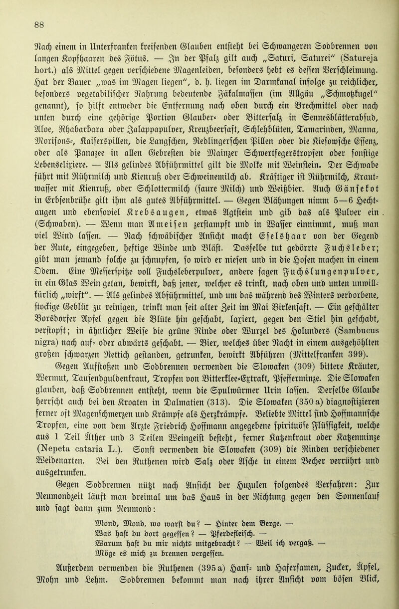 einem in Unterfranfen freifenben ©lanben entfielet bei ©dbmangeren ©obbrennen non langen 5?opfbaaren be§ 3^ötn§. — ^n ber gilt andb „©aturi, ©aturei (Satureja hört.) als 9)iittel gegen nerfcbiebene a)iagenleiben, befonberS beffen ^ßerfcbleinumg. §at ber SSauer ,,iuaS im 9)(agen liegen, b. l;. liegen im SDarmfanal infolge jit reicblid^er, befonberS negetabilifdbci^ 9lal)rung bebeutenbe gäfalmaffen (im Stßgäu „©cbmo^fngel genannt), fo liilft entmeber bie ©ntfernnng na(^b oben burcäb ein 33re(^mittel ober nadb nnten burdb eine geliörige Portion ®lauber= ober Sitterfalj in ©enneSblätterabfub, 3lloe, 9tl^abarbara ober ^oioppopuloer, ^Ireujbeerfaft, ©cl)lel)blüten, 5Comarinben, 9)ianna, 9Jt'orifonS=, ^oiferSpißen, bie Sangfcben, 9teblingerfcben Rillen ober bie ^ieforofcbe ©ffenj, ober olS ^anajee in allen ©ebreften bie 9)iainjer ©dbroertfegerStropfen ober fonftige £ebenSelt£iere. — StlS gelinbeS Slbfü^rmiltel gilt bie 30lolfe mit 2Beinftein. ®er ©d;ranbe füfirt mit 3tüt;rniildb unb ^ieniub ober ©c^roeinemildb ab. kräftiger ift 9lül)rmildb, ^?raut= maffer mit ^ienrujg, ober ©dblottermilc^ (faure 3}lilcb) nnb SBeibbier. 2lndb ©önfefot in @rbfenbrül)e gilt ilnn als gnteS Slbfül^rmittel. — ©egen 33läl)ungen nimm 5—6 ^iä)U äugen unb ebenfooiel 5?rebSaugen, etmaS Slgtftein nnb gib baS als ^uloer ein (©dbraaben). — 9Benn man Slmeifen jerftampft unb in 2Baffer einnimmt, mu§ man niel SBinb laffen. — 5Racl) fc^mäbifcber 3lnfi(^t mad^t @felSl)aar oon ber ©egenb ber Stute, eingegeben, lieftige SBinbe unb S3läft. SDaSfelbe tut gebörrte f^uc^Sieber; gibt man jemanb foldbe gu fd^nupfen, fo rairb er niefen unb in bie ^ofen mailen in einem Obern, ©ine 3)tefferfpi|e ooE gud^Sleberpuloer, anbere fagen guc^Slungenpuloer, in ein ©laS 3Sein getan, beroirft, ba^ jener, meld^er eS trinft, nad^ oben unb unten nnmiÜ= fürlidb „mirft. — SllS gelinbeS älbfülirmittet, unb um baS raälirenb beS SöinterS oerborbene, ftocfige ©eblüt ju reinigen, trinft man feit alter ^eit im SOtai Sirfenfaft. — ©in gefd^älter 33orSborfer 3lpfel gegen bie 33lüte l)in gefd^abt, laviert, gegen ben ©tiel l^in gefd^abt, oerftopft; in ölinlicber SBeife bie grüne Sünbe ober SBurjet beS ^olunberS (Sambucus nigra) nadb anf= ober abwärts gefd^abt. — 33ier, meldbeS über Stadst in einem auSgef)öblten groben fd^roarjen Stettidb geftanben, getrunfen, bewirft 2lbfül)ren (3)iittelfranfen 399). ©egen Stnfftoben unb ©obbrennen oerwenben bie ©lowafen (309) bittere Kräuter, SBermut, S^aufenbgulbenfraut, ^Tropfen oon S3itterflee»©Etraft, Pfefferminze. Oie ©lowafen glauben, bab ©obbrennen entftel)t, wenn bie ©pulwürmer Urin laffen. Oerfelbe ©laube l)errfcl)t audb bei ben ilroaten in Oalmatien (313). Oie ©lowafen (350 a) biagnoftijieren ferner oft 9)lagenfcbmerzen unb Krämpfe als ^ergfrämpfe. beliebte SRittel finb ^offmannfdbc Oropfen, eine oon bem Slrgte griebridb ^offmann angegebene fpirituöfe f^lüffigfeit, weld^e aus 1 Oeil ^t^er unb 3 Oeilen Söeingeift beftelit, ferner ^a|enfrant ober ^nbenminje (Nepeta cataria L.). ©onft oerwenben bie ©lowafen (309) bie Stinben oerfd^iebener Söeibenarten. 33ei ben 9tutl)enen wirb ©alj ober Stfd^e in einem Sed^er oerrülirt nnb auSgetrunfen. ©egen ©obbrennen nü^t no(^ 2lnfidbt ber ^ujulen folgenbeS SSerfabren: Steumonbjeit läuft man breimal um baS ^auS in ber Stidbtung gegen ben ©onnenlauf unb fagt bann jum Steumonb: SOtonb, Slionb, too warft bu? — §inter bem Serge. — SBa§ boft bn bort gegeffen? — Pferbefletfcb. — SBarum baft ba mir nid)t§ mitgebracbt? — SBeil td) oerga^. — ajtöge e§ mich äu brennen oergeffen. 2lu^erbem oerwenben bie Stutbenen (395 a) ^anf= unb ^aferfamen, ^pfel, SDtobn unb Sebm. ©obbrennen befommt man nadb ib^er Stnfidbt oom böfen iBlid,