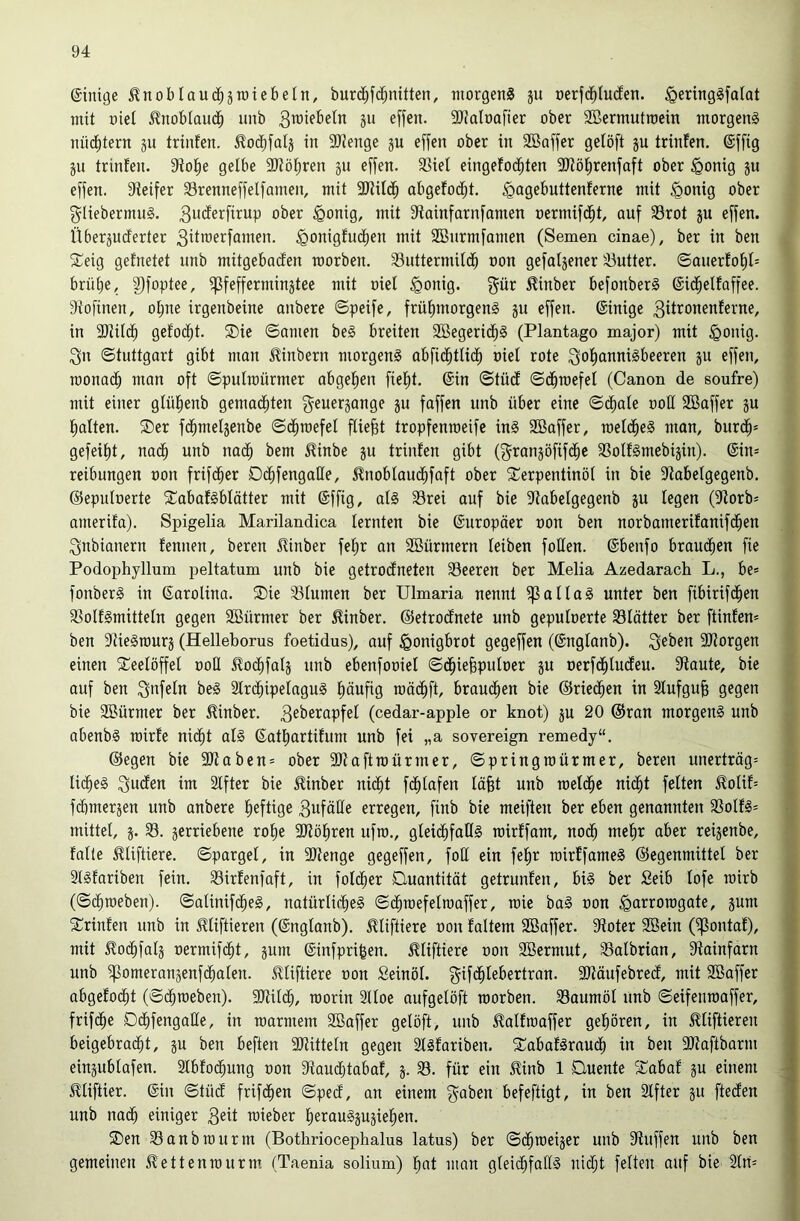 ©inige ^noblaud^äroiebetn, burd^fc^nitten, morgens ju nerfd^Iuden. igeringSfalat mit nict 5?nobtau(| unb 311 effen. 3}talüafier ober SBermutroein morgens nüd^tern 311 trinten. ^od^fal3 in 9}?enge 3U effen ober in SBoffer gelöft 3U trinfen. ©ffig 3U trinfen. Jtol^e gelbe 9Jtöf;ren 3U effen. 33iet eingefod^ten SJtöfirenfaft ober ^onig 3u effen. Steifer Srenneffelfamen, mit SOtild^ abgefod^t. ^agebuttenfernc mit ^onig ober g^IiebermuS. ober ^onig, mit Stainfarnfamen nermifd^t, auf SSrot 3U effen. Über3Ucferter 3iito^'^föJtten. .^onigfucfien mit Sönrmfamen (Semen cinae), ber in ben S^eig gefnetet unb mitgebacfen morben. S3uttermild^ non gefabener 33utter. ©anerfof)f= brüfie, 3)foptee, ^feffermin3tee mit niel §onig. f^ür ^inber befonberS ©id^elfaffee. Stofinen, ot;ne irgenbeine anbere ©peife, früfnnorgenS 311 effen. ©inige 3it’^ottenferne, in SJtild^ gefod^t. 2)ic ©amen beS breiten 2ßegerid^§ (Plantago major) mit §onig. 3n ©tuttgart gibt man Hinbern morgens abfid^tlid^ niel rote ^o^icinnisbeeren 3U effen, monad^ man oft ©puircürmer abgefien fiefit. ©in ©tüdf ©c^raefel (Canon de soufre) mit einer gfül^enb gemad^ten geuer3ange 311 faffen unb über eine ©d^afe noE SBoffer 3U (»alten. ®er fd^mel3enbe ©d^roefef fließt tropfenraeife inS SBaffer, roelc^eS man, burd^* gefeif)t, nad^ unb no(^ bem ^inbe 3U trinfen gibt (f^ran3öfif(^e 33oIfSmebi3in). ©in* reibungen non frifc^er Dc^fengaüe, .^nobfaud^faft ober ^Terpentinöl in bie Stabelgegenb. ©epufnerte ^TabafSblätter mit ©ffig, als S3rei auf bie Stabelgegenb 3U fegen (Storb* amerifa). Spigelia Marilandica lernten bie ©uropäer non ben norbamerifanifd^en ^nbianern fennen, beren 5tinber fef»r an SBürmern leiben foEen. ©benfo brauchen fie Podophyllum peltatum unb bie getrodfneten SSeeren ber Melia Azedarach L., be* fonberS in ©arolina. SDie SSfumen ber Ulmaria nennt Jaffas unter ben fibirifd^en 33olfSmitteIn gegen SBürmer ber ^inber. ©etrodfnete unb gepulnerte 33Iatter ber ftinfen* ben StieStnur3 (Helleborus foetidus), auf ^onigbrot gegeffen (©ngfanb). SJtorgen einen ^Teelöffel noE ilod^faf3 unb ebenfoniel ©d^ie^pulner 3U nerfd^lucfeu. Staute, bie J auf ben ^oS 2fr(^ipefaguS l^äufig raäd^ft, brau(^en bie ©ried^en in Sfufgu^ gegen * bie SBürmer ber Hinber. (cedar-apple or knot) 3U 20 ©ran morgens unb abenbS roirfe nid^t als ©atl^artifum unb fei „a sovereign remedy“, ^ ©egen bie SJtaben* ober SJtaftroürmer, ©pringraürmer, beren unertrög* U(^eS 3u<^en im Sffter bie 5linber ni(^t fc^fafen läfet unb roefd^e ni(^t feiten ^olif* j fd)mer3en unb anbere heftige 3ufäEe erregen, finb bie meiften ber eben genannten SSolfS* mittel, 3. 33. 3erriebene rol>e SJtöl^ren ufro., gleid^faEs roirffam, nod^ mefir aber rei3enbe, ' falle Huftiere, ©pargel, in SJtenge gegeffen, foE ein fe!^r rcirffameS ©egenmittel ber SISfariben fein. 33irfenfaft, in foldier Buantitöt getrunfen, bis ber Seib lofe mirb (©darneben). ©alinifc^eS, natürlid^eS ©d^n)efelmaffer, raie baS non ^arrorogate, 3um ■ 5Trinfen unb in ^liftieren (©nglanb). .^liftiere non faltem SBaffer. Stoter SBein (ipontaf), mit ^od^fal3 nermifc^t, 3um ©infpri^en. illiftiere non Söermut, 33albrian, Stainfarn unb ^omeran3enf(^alen. JUiftiere non Seinöl. f^ifd^lebertran. SJtäufebred, mit Söaffer abgefod^t (©darneben). SJtil^, roorin Slloe aufgelöft morben. 33aumöl unb ©eifenraaffer, frifd^e Dd^fengaEe, in roarmem Söaffer gelöft, unb ^alfraaffer gel^ören, in ^liftieren beigebrad^t, 3U ben beften SJtitteln gegen SlSfariben. ^TabafSraud^ in ben SOtaftbarm ein3ublafen. Slbfod^ung non Staudjtabaf, 3. 33. für ein ^inb 1 Duente STabaf 3U einem - ^liftier. ©in ©tüd frifd^en ©ped, an einem f^^aben befeftigt, in ben Slfter 3U fteden unb nad^ einiger 3eit mieber !^erauS3U3iel^en. ®en 33anbrourm (Bothriocephalus latus) ber ©d^roei3er unb Stnffen unb ben gemeinen ^ettenrourm. (Taenia solium) l^at man gleid^faES nid^t feiten auf bie Sin*