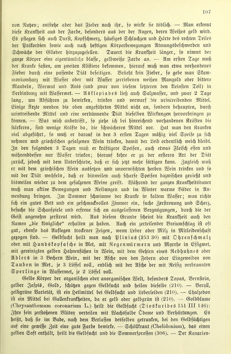 1U7 üon 3tii^en; entftel^e aber ba§ g^ieber nac^ i(jr, jo luirfe [ie töblic^. — älJan erfeniit biefe ^ranf^eit au§ ber ^arbe, befonber^ au§ ber ber 2(ugen, bereu 2Bei^e§ ge[b roirb. (S§ pflegen fi(§ audfj ®urft, ^opffd^merj, IjäufigeS (Sc^lud^jen uiib §ärte be§ redjten ^Teilefo ber ^räforbien foiüie aitd^ nai^ l;eftigeu Jlörperberoegungeu 2ltimmg§befdf)roerbeu unb Sc^roäd^e ber ©lieber IjtusujugefeQen. ^Dauert bie 5!ranff)eit länger, fo nimmt ber ganje Körper eine eigentümlicbe blaffe, gelbmei^e garbe an. — 2Im erften 5Cage mufe ber Traufe faften, am jmeiten 5ltiftiere befommen, l)ieranf mu§ man etraa norljanbene^ f^ieber burd; eine paffenbe ®iät befeitigen. 23efteljt fein lieber, fo gebe man ©fam= monimnlmrä mit Söaffer ober mit 2Baffer verriebenen roeifeen 3)langolb ober bittere ÜJJanbeln, 2Bermnt unb 2lni§ (unb groar oon biefem letzteren ben fleinften ^i^eil) in Iserbinbnng mit 2Baffermet. — 2l§flepiabe§ lie§ and) ©alvmoffer, unb jmar 2 S'age lang, um 2Ibfül)ren ju berairfen, trinfen unb oerroarf bie uriiureibenben 9Jlittel. (Sinige 2’trvte roenben bie oben angefül)rten 9Jtittel nic^t an, fonbern beljaupten, burdj nrintreibenbe 3)Mttel unb eine oerbünnenbe ®iät biefelben 2öirfungen Ijeroorbringen v» fönnen. — 2öag mid; anbetrifft, fo vielie id; bei fiinreic^enb oorljanbenen Kräften bie ftärferen, finb loenige 5lrnfte ba, bie fc^roäd^eren Sllittel oor. §at mon ben llranfen oiel abgefüfirt, fo mufe er barauf in ben 3 erften ^Cagen mäfeig oiel ©peife ju fic^ nefnnen unb gried^ifc^en gefaljenen SBein trinfen, bomit ber Seib orbentlid^ meid) bleibt. 3n ben folgenben 3 ^Tagen mn§ er fräftigere ©peifen, and; etma§ g^leifc^ effen nnb mäfirenbbeffen nur 2Baffer trinfen; f)ierauf fe^re er ^er erfteren 2lrt ber ®iät äurüd, jebod^ mit bem llnterfd)iebe, ba§ er fid) je^t meljr fättigen fann. er mit bem griediifd^en äöein augfe^en unb unoermifcbten fierben 2Bein trinfen nnb fo mit ber ®iät roec^feln, bafe er bi§roeilen auc!^ fd)arfe ©peifen bajroifc^en geniest nnb bigroeilen mieber ju bem gefaljenen SBeine greift. iö5äf)renb ber gaujen ilranf^eitiSbauer mu§ man aftioe 23eroegungen unb Steibungen unb im Söinter manne 23äber in 2ln-' menbung bringen. ©ommer fd^roimme ber 5?ranfe in faltem Söaffer; man richte fic^ ein gute§ 23ett unb ein gefd^madootleS 3^i^fl^fuung unb ©c^erj, befudfie bie ©d^aufpiele nnb erfreue fid^ an anlgelaffenen 23ergnügungen, burd^ bie ber ©eift angenehm jerftrent mirb. 2lu0 biefem ©runbe fcbeint bie ^ranfl)eit and; ben Flamen „bie föniglid;e erhalten ju f)aben. älud^ ein verteilenber 23reiumfd^lag ift oft gut, ebenfo ba§ Stuf legen trodener 3^eigen, menn Seber ober SJtilj in SJlitleibenfc^aft gejogen finb. — ©elbfnd^t l^eitt man nad^ ißliniuS (253 30) mit Dl)renfd^malj ober mit ^unbsfopfofd^e in 9)Jet, mit Stegenmürmern unb SOtprrl^e in ©ffigmet, mit gereinigten gelben §al)nenfüfeen in 2Bein, mit bem ©e|irn eine§ 3tebl)U^ne§ ober SlblerS in 3 23ed^ern 2Bein, mit ber Slfd^e oon ben gebern ober ©ingemeiben oon Xauben in 9}?et, je 3 ßöffel ooCt, enblid^ mit ber Slfc^e ber mit Steifig oerbrannten ©perlinge in Sßaffermet, je 2 Söffel ooü. ©elbe Körper ber organifd^en ober anorganifc^en SBelt, befonberä 5Topa§, Sernftein, gelber 3<^fpl^/ ©olb, fd^ü^en gegen ©elbfud^t unb fieiten biefetbe (210). — SSerpü, gelbgrüne 33arietät, ift ein Heilmittel bei ©elbfud^t unb Seberleiben (210). — ©lialvebon ift ein 2Rittel bei ©aHenfranffieiten, ba er gelb ober gelbgrün ift (210). — ©olbblume (Chrysanthemum coronarium L.) l^eilt bie ©elbfud^t (®io§furibe§ 151 III 146): 3^re fein verflogenen 23lüten oerteilen mit 2ßad^§falbe Dbeme unb SSerljärtungen. f)ei§t, ba§ fie im S3abe, nac^ bem 23erlaffen begfelben getrunfen, bei ben ©etbfüclitigen auf eine gemiffe 3^11 eine gute garbc bemirfe. — ©d^öQfraut (Chelidonium), ba§ einen gelben ©aft entl;ält, f)eilt bie ©etbfud^t unb bie ©ommerfproffeu (306). — ®er J?anarien=